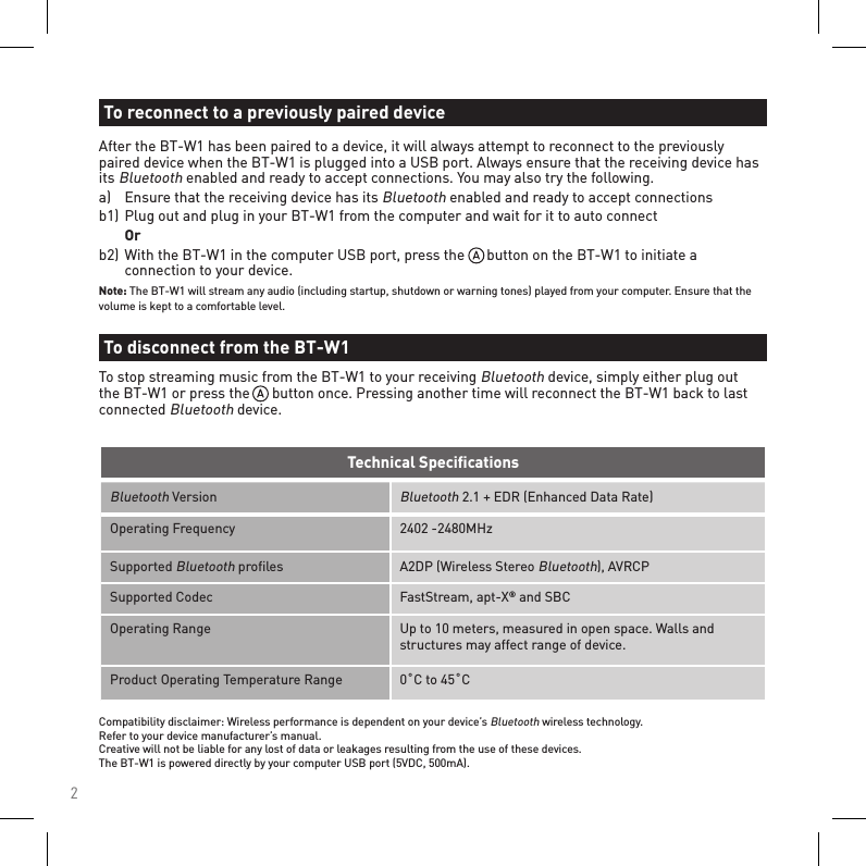 2Bluetooth VersionBluetooth 2.1 + EDR (Enhanced Data Rate)Operating Frequency 2402 -2480MHzSupported Bluetooth proﬁles A2DP (Wireless Stereo Bluetooth), AVRCP Supported Codec FastStream, apt-X® and SBCOperating Range Up to 10 meters, measured in open space. Walls and structures may affect range of device.Product Operating Temperature Range 0˚C to 45˚CTechnical SpeciﬁcationsCompatibility disclaimer: Wireless performance is dependent on your device’s Bluetooth wireless technology. Refer to your device manufacturer’s manual. Creative will not be liable for any lost of data or leakages resulting from the use of these devices. The BT-W1 is powered directly by your computer USB port (5VDC, 500mA).After the BT-W1 has been paired to a device, it will always attempt to reconnect to the previously paired device when the BT-W1 is plugged into a USB port. Always ensure that the receiving device has its Bluetooth enabled and ready to accept connections. You may also try the following.a)   Ensure that the receiving device has its Bluetooth enabled and ready to accept connectionsb1)  Plug out and plug in your BT-W1 from the computer and wait for it to auto connect  Orb2)  With the BT-W1 in the computer USB port, press the      button on the BT-W1 to initiate a      connection to your device.Note: The BT-W1 will stream any audio (including startup, shutdown or warning tones) played from your computer. Ensure that the volume is kept to a comfortable level.To reconnect to a previously paired deviceTo disconnect from the BT-W1To stop streaming music from the BT-W1 to your receiving Bluetooth device, simply either plug out the BT-W1 or press the      button once. Pressing another time will reconnect the BT-W1 back to last connected Bluetooth device.