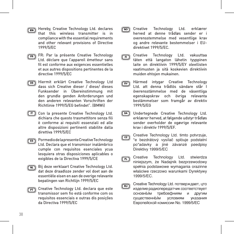 38Hereby,  Creative  Technology Ltd.  declares that  this  wireless  transmitter  is  in compliance with the essential requirements and  other  relevant  provisions  of  Directive 1999/5/ECFR:  Par  la  présente  Creative  Technology Ltd.  déclare  que  l’appareil émetteur  sans ﬁl est conforme aux exigences essentielles et aux autres dispositions pertinentes de la directive 1999/5/ECHiermit  erklärt  Creative  Technology  Ltd dass  sich  Creative  dieser  /  diese/  dieses Funksender  in  Übereinstimmung  mit den  grundle  genden  Anforderungen  und den  anderen  relevanten  Vorschriften  der Richtlinie 1999/5/EG beﬁndet”. (BMWi)Con  la  presente  Creative  Technology  Ltd. dichiara che questo trasmettitore senza ﬁli è  conforme  ai  requisiti  essenziali  ed  alle altre  disposizioni  pertinenti  stabilite  dalla direttiva 1999/5/ECPormedio de la presente Creative Technology Ltd. Declara que el transmisor inalámbrico cumple  con  requisitos  esenciales  ycua lesquiera otras  disposiciones  aplicables  o exigibles de la Directiva 1999/5/CEBij deze verklaart Creative Technology Ltd. dat deze draadloze zender vol doet aan de essentiële eisen en aan de overige relevante bepalingen van Richtlijn 1999/5/ECCreative  Technology Ltd. declara que este transmissor sem ﬁo está conforme com os requisitos essenciais e outras dis posições da Directiva 1999/5/ECCZPLFISVDAPTESITDEFRENNLNORUCreative  Technology  Ltd.  erklærer herved  at  denne  trådløs  sender  er  i overensstemmelse  med  vesentlige  krav og  andre  relevante  bestemmelser  i  EU-direktivet 1999/5/EC.Creative  Technology  Ltd.  vakuuttaa täten  että  langaton  lähetin  tyyppinen laite  on  direktiivin  1999/5/EY  oleellisten vaatimusten  ja  sitä  koskevien  direktiivin muiden ehtojen mukainen.Härmed  intygar  Creative  Technology Ltd.  att  denna  trådlös  sändare  står  I överensstämmelse  med  de  väsentliga egenskapskrav  och  övriga  relevanta bestämmelser  som  framgår  av  direktiv 1999/5/EGUndertegnede  Creative  Technology  Ltd. erklærer herved, at følgende udstyr trådløs sender  overholder  de  ogøvrige  relevante krav i direktiv 1999/5/EF.Creative Technology Ltd. timto potvrzuje,*e bezdrátový vysílač splòuje podstatnípo*adavky a jiné závanzé pøedpisyDirektivy1999/5/ECCreative Technology Ltd. stwierdzaniniejszym, że Nadajnik bezprzewodowyspełniapodstawowewymaganiaorazinnewłaściwerzeczowowarunkamiDyrektywy1999/5/EC.CreativeTechnologyLtd.потвepждaeт,цтоизделиерадиопередатчиксоответствуетосновнЫм тpeбовфниям и другимсущественнЫм условиям указанияЕвропейскойкомиссииNo.1999/5/EC