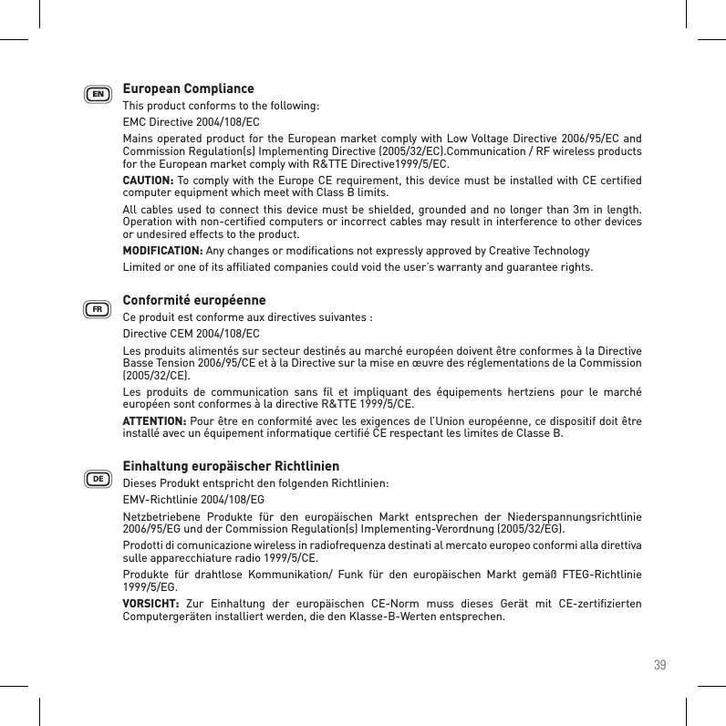 39European ComplianceThis product conforms to the following:EMC Directive 2004/108/ECMains operated product for the European market comply with Low  Voltage Directive 2006/95/EC and Commission Regulation(s) Implementing Directive (2005/32/EC).Communication / RF wireless products for the European market comply with R&amp;TTE Directive1999/5/EC.CAUTION: To comply with the Europe CE requirement, this device must be installed with CE certiﬁed computer equipment which meet with Class B limits.All cables used to connect this  device must be shielded, grounded and no longer than  3m in length. Operation with non-certiﬁed computers or incorrect cables may result in interference to other devices or undesired effects to the product.MODIFICATION: Any changes or modiﬁcations not expressly approved by Creative TechnologyLimited or one of its afﬁliated companies could void the user’s warranty and guarantee rights.Conformité européenne    Ce produit est conforme aux directives suivantes : Directive CEM 2004/108/EC    Les produits alimentés sur secteur destinés au marché européen doivent être conformes à la Directive Basse Tension 2006/95/CE et à la Directive sur la mise en œuvre des réglementations de la Commission (2005/32/CE).Les  produits  de  communication  sans  ﬁl  et  impliquant  des  équipements  hertziens  pour  le  marché européen sont conformes à la directive R&amp;TTE 1999/5/CE.ATTENTION: Pour être en conformité avec les exigences de l’Union européenne, ce dispositif doit être installé avec un équipement informatique certiﬁé CE respectant les limites de Classe B. Einhaltung europäischer Richtlinien    Dieses Produkt entspricht den folgenden Richtlinien: EMV-Richtlinie 2004/108/EG    Netzbetriebene  Produkte  für  den  europäischen  Markt  entsprechen  der  Niederspannungsrichtlinie 2006/95/EG und der Commission Regulation(s) Implementing-Verordnung (2005/32/EG).Prodotti di comunicazione wireless in radiofrequenza destinati al mercato europeo conformi alla direttiva sulle apparecchiature radio 1999/5/CE.Produkte  für  drahtlose  Kommunikation/  Funk  für  den  europäischen  Markt  gemäß  FTEG-Richtlinie 1999/5/EG.VORSICHT:  Zur  Einhaltung  der  europäischen  CE-Norm  muss  dieses  Gerät  mit  CE-zertiﬁzierten Computergeräten installiert werden, die den Klasse-B-Werten entsprechen. DEFREN