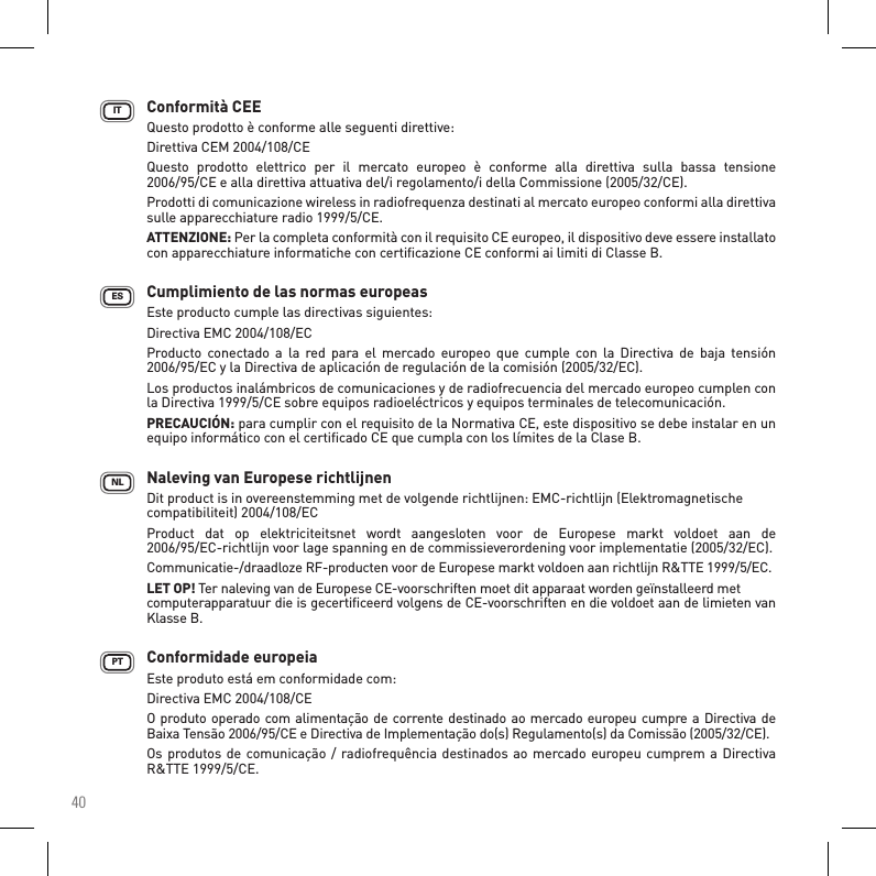 40Conformità CEE Questo prodotto è conforme alle seguenti direttive: Direttiva CEM 2004/108/CE Questo  prodotto  elettrico  per  il  mercato  europeo  è  conforme  alla  direttiva  sulla  bassa  tensione  2006/95/CE e alla direttiva attuativa del/i regolamento/i della Commissione (2005/32/CE). Prodotti di comunicazione wireless in radiofrequenza destinati al mercato europeo conformi alla direttiva sulle apparecchiature radio 1999/5/CE.ATTENZIONE: Per la completa conformità con il requisito CE europeo, il dispositivo deve essere installato con apparecchiature informatiche con certiﬁcazione CE conformi ai limiti di Classe B. Cumplimiento de las normas europeas Este producto cumple las directivas siguientes:  Directiva EMC 2004/108/ECProducto  conectado a  la  red  para el  mercado  europeo  que  cumple  con la  Directiva  de  baja  tensión 2006/95/EC y la Directiva de aplicación de regulación de la comisión (2005/32/EC).Los productos inalámbricos de comunicaciones y de radiofrecuencia del mercado europeo cumplen con la Directiva 1999/5/CE sobre equipos radioeléctricos y equipos terminales de telecomunicación. PRECAUCIÓN: para cumplir con el requisito de la Normativa CE, este dispositivo se debe instalar en un equipo informático con el certiﬁcado CE que cumpla con los límites de la Clase B.       Naleving van Europese richtlijnen    Dit product is in overeenstemming met de volgende richtlijnen: EMC-richtlijn (Elektromagnetische compatibiliteit) 2004/108/EC  Product  dat  op  elektriciteitsnet  wordt  aangesloten  voor  de  Europese  markt  voldoet  aan  de  2006/95/EC-richtlijn voor lage spanning en de commissieverordening voor implementatie (2005/32/EC).Communicatie-/draadloze RF-producten voor de Europese markt voldoen aan richtlijn R&amp;TTE 1999/5/EC.LET OP! Ter naleving van de Europese CE-voorschriften moet dit apparaat worden geïnstalleerd met  computerapparatuur die is gecertiﬁceerd volgens de CE-voorschriften en die voldoet aan de limieten van Klasse B.   Conformidade europeia    Este produto está em conformidade com:    Directiva EMC 2004/108/CE    O produto operado com alimentação de corrente destinado ao mercado europeu cumpre a Directiva de Baixa Tensão 2006/95/CE e Directiva de Implementação do(s) Regulamento(s) da Comissão (2005/32/CE).Os produtos de comunicação / radiofrequência destinados ao mercado europeu cumprem a Directiva R&amp;TTE 1999/5/CE.    PTESNLIT