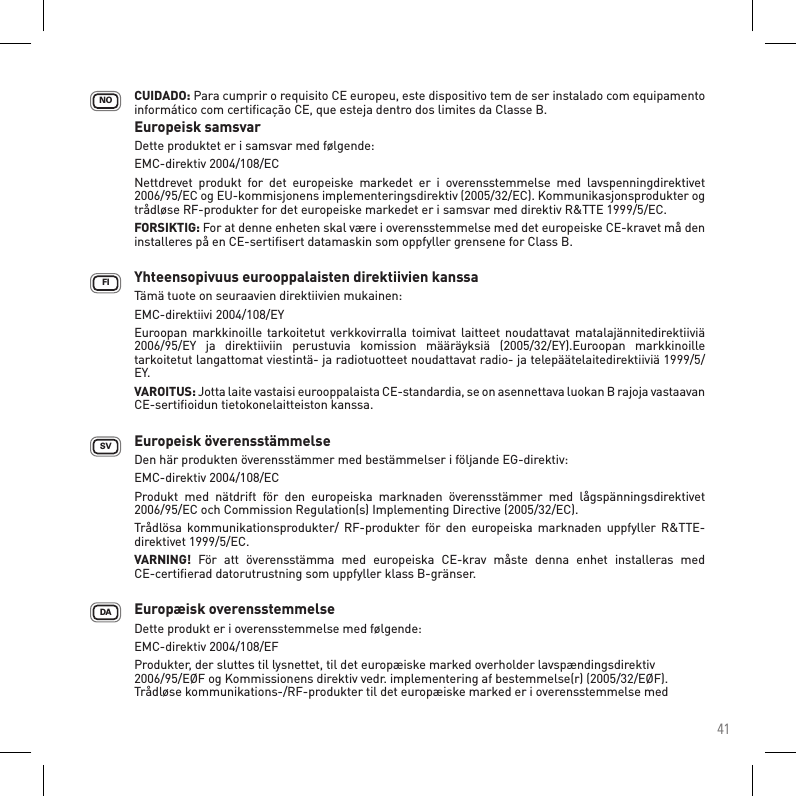 41FISVDANO CUIDADO: Para cumprir o requisito CE europeu, este dispositivo tem de ser instalado com equipamento informático com certiﬁcação CE, que esteja dentro dos limites da Classe B.Europeisk samsvar    Dette produktet er i samsvar med følgende:    EMC-direktiv 2004/108/EC   Nettdrevet  produkt  for  det  europeiske  markedet  er  i  overensstemmelse  med  lavspenningdirektivet 2006/95/EC og EU-kommisjonens implementeringsdirektiv (2005/32/EC). Kommunikasjonsprodukter og trådløse RF-produkter for det europeiske markedet er i samsvar med direktiv R&amp;TTE 1999/5/EC. FORSIKTIG: For at denne enheten skal være i overensstemmelse med det europeiske CE-kravet må den installeres på en CE-sertiﬁsert datamaskin som oppfyller grensene for Class B.   Yhteensopivuus eurooppalaisten direktiivien kanssa Tämä tuote on seuraavien direktiivien mukainen: EMC-direktiivi 2004/108/EY    Euroopan markkinoille  tarkoitetut verkkovirralla toimivat laitteet noudattavat matalajännitedirektiiviä 2006/95/EY  ja  direktiiviin  perustuvia  komission  määräyksiä  (2005/32/EY).Euroopan  markkinoille tarkoitetut langattomat viestintä- ja radiotuotteet noudattavat radio- ja telepäätelaitedirektiiviä 1999/5/EY.    VAROITUS: Jotta laite vastaisi eurooppalaista CE-standardia, se on asennettava luokan B rajoja vastaavan CE-sertiﬁoidun tietokonelaitteiston kanssa.   Europeisk överensstämmelse    Den här produkten överensstämmer med bestämmelser i följande EG-direktiv:    EMC-direktiv 2004/108/EC   Produkt  med  nätdrift  för  den  europeiska  marknaden  överensstämmer  med  lågspänningsdirektivet 2006/95/EC och Commission Regulation(s) Implementing Directive (2005/32/EC).Trådlösa  kommunikationsprodukter/  RF-produkter  för  den  europeiska marknaden  uppfyller  R&amp;TTE-direktivet 1999/5/EC.    VARNING!  För  att  överensstämma  med  europeiska  CE-krav  måste  denna  enhet  installeras  med  CE-certiﬁerad datorutrustning som uppfyller klass B-gränser.Europæisk overensstemmelse    Dette produkt er i overensstemmelse med følgende: EMC-direktiv 2004/108/EF   Produkter, der sluttes til lysnettet, til det europæiske marked overholder lavspændingsdirektiv 2006/95/EØF og Kommissionens direktiv vedr. implementering af bestemmelse(r) (2005/32/EØF). Trådløse kommunikations-/RF-produkter til det europæiske marked er i overensstemmelse med 