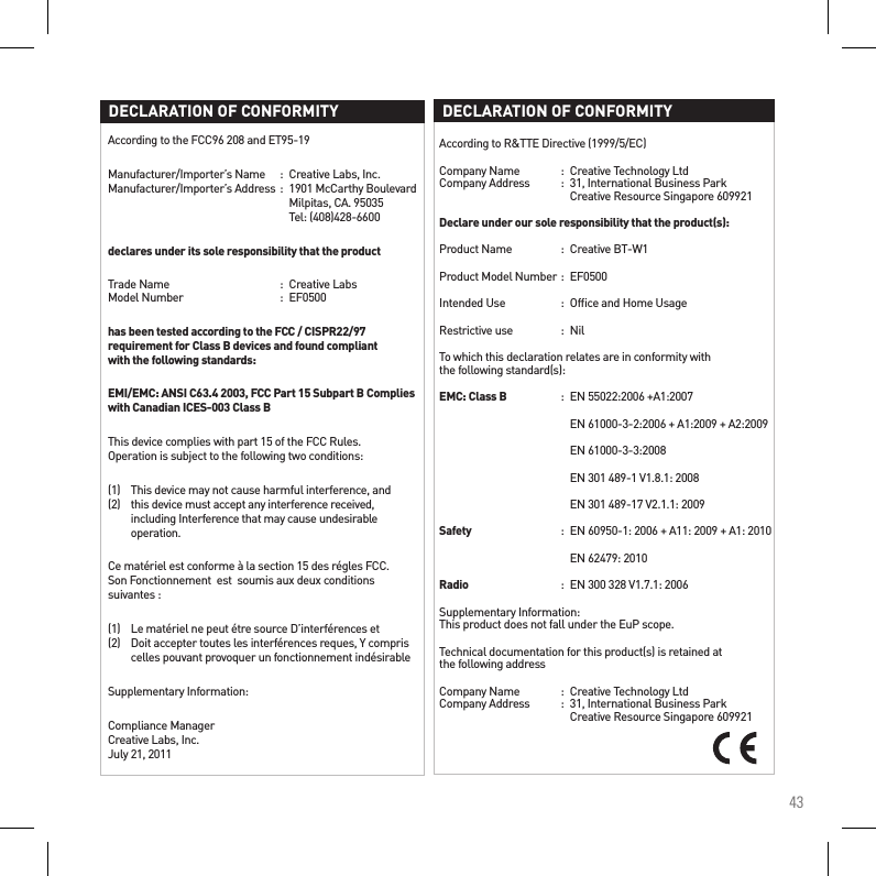 43According to the FCC96 208 and ET95-19Manufacturer/Importer’s Name  :  Creative Labs, Inc. Manufacturer/Importer’s Address :  1901 McCarthy Boulevard         Milpitas, CA. 95035         Tel: (408)428-6600declares under its sole responsibility that the productTrade Name  :  Creative Labs Model Number  :  EF0500has been tested according to the FCC / CISPR22/97 requirement for Class B devices and found compliant  with the following standards:EMI/EMC: ANSI C63.4 2003, FCC Part 15 Subpart B Complies with Canadian ICES-003 Class BThis device complies with part 15 of the FCC Rules.  Operation is subject to the following two conditions:(1)   This device may not cause harmful interference, and (2)   this device must accept any interference received,    including Interference that may cause undesirable    operation.Ce matériel est conforme à la section 15 des régles FCC. Son Fonctionnement  est  soumis aux deux conditions suivantes :(1)   Le matériel ne peut étre source D’interférences et (2)   Doit accepter toutes les interférences reques, Y compris    celles pouvant provoquer un fonctionnement indésirableSupplementary Information:Compliance Manager Creative Labs, Inc. July 21, 2011DECLARATION OF CONFORMITYAccording to R&amp;TTE Directive (1999/5/EC)Company Name  :  Creative Technology Ltd Company Address   :  31, International Business Park      Creative Resource Singapore 609921Declare under our sole responsibility that the product(s):Product Name  :  Creative BT-W1Product Model Number :  EF0500   Intended Use  :  Ofﬁce and Home UsageRestrictive use  :  NilTo which this declaration relates are in conformity with  the following standard(s):EMC: Class B  :  EN 55022:2006 +A1:2007    EN 61000-3-2:2006 + A1:2009 + A2:2009    EN 61000-3-3:2008    EN 301 489-1 V1.8.1: 2008    EN 301 489-17 V2.1.1: 2009Safety  :  EN 60950-1: 2006 + A11: 2009 + A1: 2010    EN 62479: 2010Radio  :  EN 300 328 V1.7.1: 2006Supplementary Information: This product does not fall under the EuP scope.Technical documentation for this product(s) is retained at  the following addressCompany Name  :  Creative Technology Ltd Company Address  :  31, International Business Park      Creative Resource Singapore 609921DECLARATION OF CONFORMITY