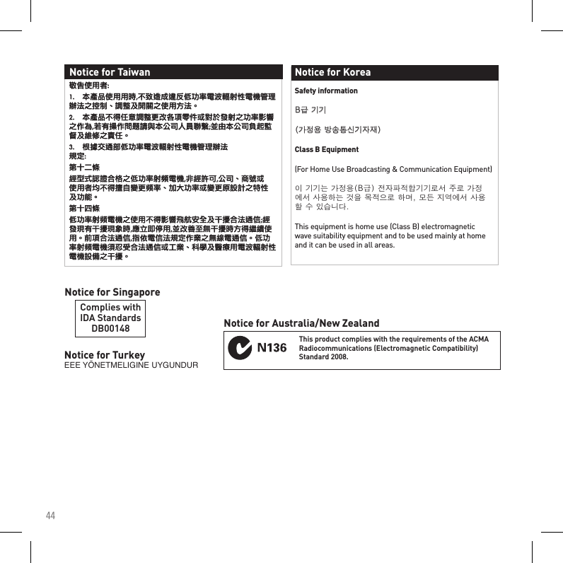 44Notice for TurkeyEEEYÖNETMELIGINEUYGUNDURComplies withIDA StandardsDB00148Notice for SingaporeThis product complies with the requirements of the ACMA Radiocommunications (Electromagnetic Compatibility) Standard 2008.Notice for Australia/New ZealandSafety informationB급기기(가정용방송통신기자재)Class B Equipment(For Home Use Broadcasting &amp; Communication Equipment)이기기는가정용(B급)전자파적합기기로서주로가정에서사용하는것을목적으로하며,모든지역에서사용할수있습니다.This equipment is home use (Class B) electromagnetic wave suitability equipment and to be used mainly at home and it can be used in all areas.Notice for Korea敬告使用者:1.   本產品使用用時,不致造成違反低功率電波輻射性電機管理辦法之控制、調整及開關之使用方法。2.   本產品不得任意調整更改各項零件或對於發射之功率影響之作為,若有操作問題請與本公司人員聯繫;並由本公司負起監督及維修之責任。3.  根據交通部低功率電波輻射性電機管理辦法 規定:第十二條經型式認證合格之低功率射頻電機,非經許可,公司、商號或使用者均不得擅自變更頻率、加大功率或變更原設計之特性及功能。第十四條低功率射頻電機之使用不得影響飛航安全及干擾合法通信;經發現有干擾現象時,應立即停用,並改善至無干擾時方得繼續使用。前項合法通信,指依電信法規定作業之無線電通信。低功率射頻電機須忍受合法通信或工業、科學及醫療用電波輻射性電機設備之干擾。Notice for Taiwan