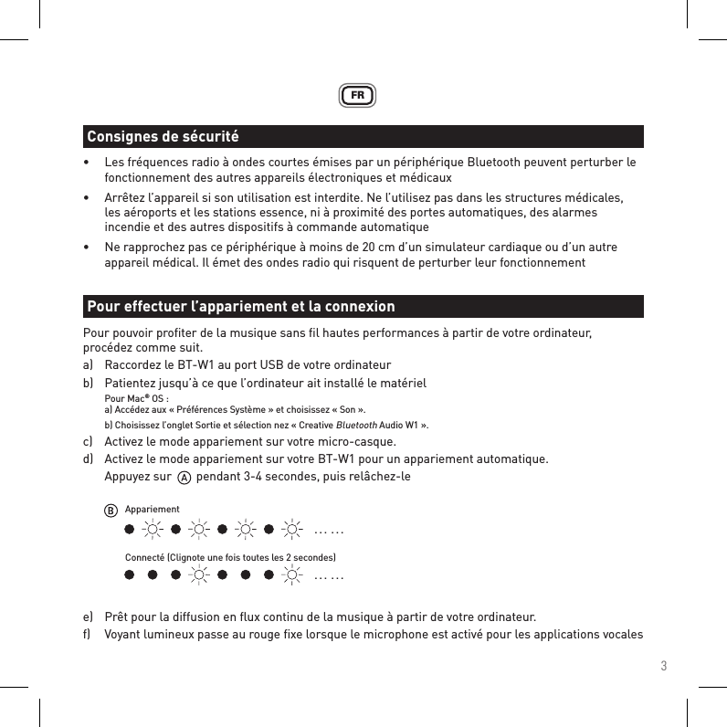 3FR•  Les fréquences radio à ondes courtes émises par un périphérique Bluetooth peuvent perturber le    fonctionnement des autres appareils électroniques et médicaux•  Arrêtez l’appareil si son utilisation est interdite. Ne l’utilisez pas dans les structures médicales,    les aéroports et les stations essence, ni à proximité des portes automatiques, des alarmes      incendie et des autres dispositifs à commande automatique•  Ne rapprochez pas ce périphérique à moins de 20 cm d’un simulateur cardiaque ou d’un autre      appareil médical. Il émet des ondes radio qui risquent de perturber leur fonctionnementPour pouvoir proﬁter de la musique sans ﬁl hautes performances à partir de votre ordinateur, procédez comme suit.a)   Raccordez le BT-W1 au port USB de votre ordinateurb)   Patientez jusqu’à ce que l’ordinateur ait installé le matériel Pour Mac® OS :  a) Accédez aux « Préférences Système » et choisissez « Son ».   b) Choisissez l’onglet Sortie et sélection nez « Creative Bluetooth Audio W1 ».c)   Activez le mode appariement sur votre micro-casque.d)   Activez le mode appariement sur votre BT-W1 pour un appariement automatique.  Appuyez sur        pendant 3-4 secondes, puis relâchez-lee)   Prêt pour la diffusion en ﬂux continu de la musique à partir de votre ordinateur.f)   Voyant lumineux passe au rouge ﬁxe lorsque le microphone est activé pour les applications vocalesConsignes de sécuritéPour effectuer l’appariement et la connexion. . .  . . .. . .  . . .AppariementConnecté (Clignote une fois toutes les 2 secondes)