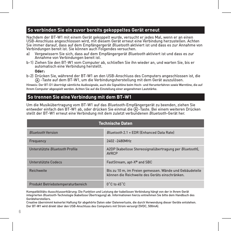 6Bluetooth VersionBluetooth 2.1 + EDR (Enhanced Data Rate)Frequency 2402 -2480MHzUnterstützte Bluetooth Proﬁle A2DP (kabellose Stereosignalübertragung per Bluetooth), AVRCPUnterstützte Codecs FastStream, apt-X® and SBCReichweite Bis zu 10 m, im Freien gemessen. Wände und Gebäudeteile können die Reichweite des Geräts einschränken.Produkt Betriebstemperaturbereich 0˚C to 45˚CTechnische DatenKompatibilitäts-Ausschlusserklärung: Die Funktion und Leistung der kabellosen Verbindung hängt von der in Ihrem Gerät integrierten Bluetooth-Technologie (kabellose Übertragung) ab. Informationen hierzu entnehmen Sie bitte dem Handbuch des Geräteherstellers. Creative übernimmt keinerlei Haftung für abgehörte Daten oder Datenverluste, die durch Verwendung dieser Geräte entstehen. Der BT-W1 wird direkt über den USB-Anschluss des Computers mit Strom versorgt (5VDC, 500mA).Nachdem der BT-W1 mit einem Gerät gekoppelt wurde, versucht er jedes Mal, wenn er an einen USB-Anschluss angeschlossen wird, mit diesem Gerät erneut eine Verbindung herzustellen. Achten Sie immer darauf, dass auf dem Empfängergerät Bluetooth aktiviert ist und dass es zur Annahme von Verbindungen bereit ist. Sie können auch Folgendes versuchen.a)   Vergewissern Sie sich, dass auf dem Empfängergerät Bluetooth aktiviert ist und dass es zur      Annahme von Verbindungen bereit ist.b-1)  Ziehen Sie den BT-W1 vom Computer ab, schließen Sie ihn wieder an, und warten Sie, bis er      automatisch eine Verbindung herstellt.  Oder:b-2)  Drücken Sie, während der BT-W1 an den USB-Anschluss des Computers angeschlossen ist, die         -Taste auf dem BT-W1, um die Verbindungsherstellung mit dem Gerät auszulösen.Hinweis: Der BT-D1 überträgt sämtliche Audiosignale, auch die Signaltöne beim Hoch- und Herunterfahren sowie Warntöne, die auf Ihrem Computer abgespielt werden. Achten Sie auf die Einstellung einer angenehmen Lautstärke.So verbinden Sie ein zuvor bereits gekoppeltes Gerät erneutSo trennen Sie eine Verbindung mit dem BT-W1Um die Musikübertragung vom BT-W1 auf das Bluetooth-Empfängergerät zu beenden, ziehen Sie entweder einfach den BT-W1 ab, oder drücken Sie einmal die      -Taste. Bei einem weiteren Drücken stellt der BT-W1 erneut eine Verbindung mit dem zuletzt verbundenen Bluetooth-Gerät her.