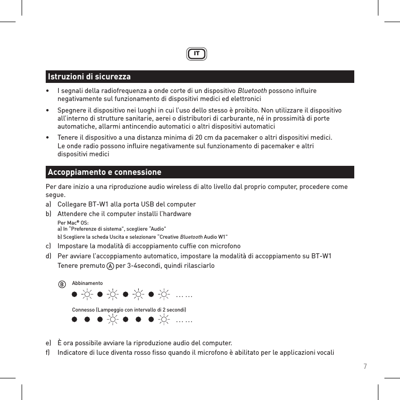 7IT•  I segnali della radiofrequenza a onde corte di un dispositivo Bluetooth possono inﬂuire      negativamente sul funzionamento di dispositivi medici ed elettronici•  Spegnere il dispositivo nei luoghi in cui l’uso dello stesso è proibito. Non utilizzare il dispositivo      all’interno di strutture sanitarie, aerei o distributori di carburante, né in prossimità di porte      automatiche, allarmi antincendio automatici o altri dispositivi automatici•  Tenere il dispositivo a una distanza minima di 20 cm da pacemaker o altri dispositivi medici.    Le onde radio possono inﬂuire negativamente sul funzionamento di pacemaker e altri    dispositivi mediciPer dare inizio a una riproduzione audio wireless di alto livello dal proprio computer, procedere come segue.a)   Collegare BT-W1 alla porta USB del computerb)   Attendere che il computer installi l’hardware Per Mac® OS:  a) In “Preferenze di sistema”, scegliere “Audio”   b) Scegliere la scheda Uscita e selezionare “Creative Bluetooth Audio W1”c)   Impostare la modalità di accoppiamento cufﬁe con microfonod)   Per avviare l’accoppiamento automatico, impostare la modalità di accoppiamento su BT-W1  Tenere premuto      per 3-4secondi, quindi rilasciarloe)   È ora possibile avviare la riproduzione audio del computer.f)   Indicatore di luce diventa rosso ﬁsso quando il microfono è abilitato per le applicazioni vocaliIstruzioni di sicurezzaAccoppiamento e connessione. . .  . . .. . .  . . .AbbinamentoConnesso (Lampeggio con intervallo di 2 secondi)