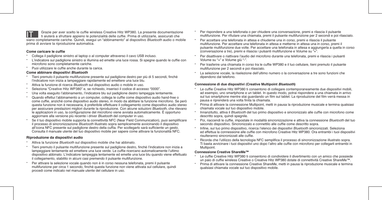 IT        Grazie per aver scelto le cufﬁ e wireless Creative Hitz WP380. La presente documentazione    ti aiuterà a sfruttare appieno le potenzialità delle cufﬁ e. Prima di utilizzarle, assicurati che siano completamente cariche. Quindi, esegui un “abbinamento” al dispositivo Bluetooth audio o mobile prima di avviare la riproduzione automatica.Come caricare le cufﬁ e•  Collega il padiglione sinistro al laptop o al computer attraverso il cavo USB incluso.•  L’indicatore sul padiglione sinistro si illumina ed emette una luce rossa. Si spegne quando le cufﬁ e con    microfono sono completamente cariche.•  Puoi utilizzare le cufﬁ e anche durante la carica.Come abbinare dispositivi Bluetooth•  Tieni premuto il pulsante multifunzione presente sul padiglione destro per più di 5 secondi, ﬁ nché    l’indicatore non inizia a lampeggiare rapidamente ed emettere una luce blu.•  Attiva la funzione di ricerca Bluetooth sul dispositivo audio o mobile in uso.• Seleziona “Creative Hitz WP380” e, se richiesto, inserisci il codice di accesso “0000”.•  Una volta eseguito l’abbinamento, l’indicatore blu sul padiglione destro lampeggia lentamente.•  Quando effettui l’abbinamento a un computer, collega le cufﬁ e come dispositivo audio hand-free o   come cufﬁ e, anziché come dispositivo audio stereo, in modo da abilitare la funzione microfono. Se però    questa funzione non è necessaria, è preferibile effettuare il collegamento come dispositivo audio stereo    per assicurare prestazioni migliori durante la riproduzione. Con alcune soluzioni Bluetooth, che rilevano    le applicazioni in uso, la conﬁ gurazione del microfono viene avviata automaticamente. È opportuno    aggiornare alla versione più recente i driver Bluetooth del computer in uso.•  Se il tuo dispositivo mobile supporta la connettività NFC (Near Field Communication), puoi sempliﬁ care    il processo di sincronizzazione Bluetooth illustrato sopra semplicemente avvicinando il dispositivo    all’icona NFC presente sul padiglione destro della cufﬁ a. Per scollegarlo sarà sufﬁ ciente un gesto.    Consulta il manuale utente del tuo dispositivo mobile per sapere come attivare la funzionalità NFC.Riproduzione da dispositivi audio•  Attiva la funzione Bluetooth sul dispositivo mobile che hai abbinato.•  Tieni premuto il pulsante multifunzione presente sul padiglione destro, ﬁ nché l’indicatore non inizia a   lampeggiare lentamente ed emettere una luce verde. Le cufﬁ e ricercano automaticamente l’ultimo    dispositivo abbinato. L’indicatore lampeggia lentamente ed emette una luce blu quando viene effettuato    il collegamento, stabilito in alcuni casi premendo il pulsante multifunzione.•  Per attivare la selezione vocale quando non è in corso nessuna telefonata, premi il pulsante    multifunzione per circa 1 secondo, ﬁ nché questa funzione non viene attivata sul cellulare, quindi    procedi come indicato nel manuale utente del cellulare in uso.•  Per rispondere a una telefonata o per chiudere una conversazione, premi e rilascia il pulsante    multifunzione. Per riﬁ utare una chiamata, premi il pulsante multifunzione per 2 secondi e poi rilascialo.•  Per accettare una telefonata in attesa e chiuderne una in corso, premi e rilascia il pulsante    multifunzione. Per accettare una telefonata in attesa e metterne in attesa una in corso, premi il    pulsante multifunzione due volte. Per accettare una telefonata in attesa e aggiungerla a quella in corso    (conversazione a tre), premi e rilascia i pulsanti multifunzione e Volume su “+”.•  Per disattivare o riattivare l’audio del microfono durante una telefonata, premi e rilascia i pulsanti    Volume su “+” e Volume giù “-”. •  Per trasferire una chiamata in corso tra le cufﬁ e WP380 e il tuo cellulare, tieni premuto il pulsante    multifunzione per 2 secondi e poi rilascialo.•  La selezione vocale, la riselezione dell’ultimo numero o la conversazione a tre sono funzioni che    dipendono dal telefono.Connessione di due dispositivi (Creative Multipoint Bluetooth)• Le cufﬁ e Creative Hitz WP380 ti consentono di collegare contemporaneamente due dispositivi mobili,    ad esempio, uno smartphone e un tablet. In questo modo, potrai rispondere a una chiamata in arrivo    sul tuo smartphone mentre stai guardando un ﬁ lm sul tablet. La riproduzione del ﬁ lm verrà messa in    pausa e riprenderà una volta ﬁ nita la chiamata.•  Prima di attivare la connessione Multipoint, metti in pausa la riproduzione musicale e termina qualsiasi    chiamata vocale sul tuo dispositivo mobile.•  Innanzitutto, attiva il Bluetooth del tuo primo dispositivo e sincronizzalo alle cufﬁ e con microfono come    descritto sopra, quindi spegnile.•  Poi, riaccendi le cufﬁ e, impostale in modalità sincronizzazione e attiva la connessione Bluetooth del tuo    secondo dispositivo. Sincronizzalo e connettilo alle cufﬁ e come descritto sopra. • Inﬁ ne, sul tuo primo dispositivo, ricerca l’elenco dei dispositivi Bluetooth sincronizzati. Seleziona    ed effettua la connessione alle cufﬁ e con microfono Creative Hitz WP380. Ora entrambi i tuoi dispositivi    risulteranno sincronizzati alle cufﬁ e.•  Ricorda che l’utilizzo della tecnologia NFC sempliﬁ ca il processo di sincronizzazione illustrato sopra.    Ti basta avvicinare i tuoi dispositivi uno dopo l’altro alle cufﬁ e con microfono per collegarli entrambi in   Multipoint.Connessione Creative ShareMe™• Le cufﬁ e Creative Hitz WP380 ti consentono di condividere il divertimento con un amico che possiede    un paio di cufﬁ e wireless Creative o Creative Hitz WP380 dotate di connettività Creative ShareMe™.•  Prima di attivare la connessione Creative ShareMe, metti in pausa la riproduzione musicale e termina    qualsiasi chiamata vocale sul tuo dispositivo mobile.