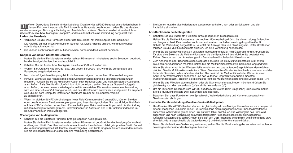 DE   Vielen Dank, dass Sie sich für das kabellose Creative Hitz WP380-Headset entschieden haben. In diesem Dokument werden alle Funktionen Ihres Headsets beschrieben. Laden Sie das Headset vor der erstmaligen Nutzung vollständig auf. Anschließend müssen Sie das Headset einmal mit Ihrem Bluetooth-Audio- bzw. Mobilgerät „koppeln“, sodass automatisch eine Verbindung hergestellt wird.Laden des Headsets•  Verbinden Sie die linke Hörmuschel über das USB-Kabel mit Ihrem Laptop oder Computer.•  Die Anzeige auf der linken Hörmuschel leuchtet rot. Diese Anzeige erlischt, wenn das Headset    vollständig aufgeladen ist.•  Sie können auch während des Auﬂ adens Musik hören und das Headset bedienen. Koppeln von neuen Bluetooth-Geräten•  Halten Sie die Multifunktionstaste an der rechten Hörmuschel mindestens sechs Sekunden gedrückt,    bis die Anzeige blau leuchtet und rasch blinkt.•  Schalten Sie am Audio- bzw. Mobilgerät die Bluetooth-Suchfunktion ein.•  Wählen Sie „Creative Hitz WP380“ aus, und geben Sie „0000“ ein, wenn Sie zur Eingabe des    Passcodes aufgefordert werden.•  Nach der erfolgreichen Kopplung blinkt die blaue Anzeige an der rechten Hörmuschel langsam.•  Hinweis: Wenn Sie das Headset mit einem Computer koppeln und die Mikrofonfunktion nutzen    möchten, müssen Sie es als Freisprech-Audio- bzw. Headset-Gerät und nicht als Stereo-Audiogerät    anschließen. Falls Sie die Mikrofonfunktion nicht benötigen, sollten Sie es als Stereo-Audiogerät    anschließen, um eine bessere Wiedergabequalität zu erzielen. Die jeweils verwendete Anwendung    wird von einer Bluetooth-Lösung erkannt, und das Mikrofon wird automatisch konﬁ guriert. Es empﬁ ehlt    sich, die auf dem Computer installierten Bluetooth-Treiber auf die neueste Version  zu aktualisieren.•  Wenn Ihr Mobilgerät NFC-Verbindungen (Near Field Communication) unterstützt, können Sie den   oben beschriebenen Bluetooth-Kopplungsvorgang beschleunigen, indem Sie das Mobilgerät einfach    auf das NFC-Symbol an der rechten Hörmuschel tippen. Beim zweiten Antippen wird die Verbindung    mit dem Mobilgerät wieder getrennt. Informationen zum Aktivieren der NFC-Funktion ﬁ nden Sie im    Benutzerhandbuch Ihres Mobilgeräts.Wiedergabe von Audiogeräten•  Schalten Sie die Bluetooth-Funktion Ihres gekoppelten Audiogeräts ein.•  Halten Sie die Multifunktionstaste an der rechten Hörmuschel gedrückt, bis die Anzeige grün leuchtet    und langsam blinkt. Das Headset sucht nun automatisch nach dem zuletzt gekoppelten Gerät. Sobald    die Verbindung hergestellt ist, leuchtet die Anzeige blau und blinkt langsam. Unter Umständen müssen    Sie die Wiedergabetaste drücken, um eine Verbindung herzustellen.•  Sie können jetzt die Musikwiedergabe starten oder anhalten, vor- oder zurückspulen und die   Lautstärke einstellen.Anruffunktionen bei Mobilgeräten•   Schalten Sie die Bluetooth-Funktion Ihres gekoppelten Mobilgeräts ein.•   Halten Sie die Multifunktionstaste an der rechten Hörmuschel gedrückt, bis die Anzeige grün leuchtet   und langsam blinkt. Das Headset sucht nun automatisch nach dem zuletzt gekoppelten Gerät.   Sobald die Verbindung hergestellt ist, leuchtet die Anzeige blau und blinkt langsam. Unter Umständen   müssen Sie die Multifunktionstaste drücken, um eine Verbindung herzustellen.•   Wenn Sie die Sprachwahlfunktion aktivieren möchten und derzeit kein Gespräch führen, drücken Sie    für etwa eine Sekunde die Multifunktionstaste, bis die Sprachwahl des Mobilgeräts gestartet wird.    Fahren Sie nun nach den Anweisungen im Benutzerhandbuch des Mobiltelefons fort.•   Zum Annehmen oder Beenden eines Gesprächs drücken Sie die Multifunktionstaste kurz. Wenn   Sie einen Anruf ablehnen möchten, halten Sie die Multifunktionstaste zwei Sekunden lang gedrückt. •  Wenn Sie einen Anruf in der Warteschleife annehmen und das laufende Gespräch beenden möchten,   drücken Sie die Multifunktionstaste kurz. Wenn Sie einen Anruf in der Warteschleife annehmen und das   laufende Gespräch halten möchten, drücken Sie zweimal die Multifunktionstaste. Wenn Sie einen    Anruf in der Warteschleife annehmen und das laufende Gespräch weiterführen möchten    (Konferenzgespräch), drücken Sie gleichzeitig kurz die Multifunktionstaste und die Lauter-Taste („+“).•  Wenn Sie das Mikrofon stummschalten oder die Stummschaltung aufheben möchten, drücken Sie   gleichzeitig kurz die Lauter-Taste („+“) und die Leiser-Taste („-“). •   Um ein laufendes Gespräch vom WP380 auf das Mobiltelefon (bzw. umgekehrt) umzustellen, halten    Sie die Multifunktionstaste zwei Sekunden lang gedrückt.•   Beachten Sie, dass Funktionen wie Sprachwahl, Wahlwiederholung und Konferenzgespräch vom  Telefonmodell abhängenZweifache Geräteverbindung (Creative Bluetooth Multipoint)•  Das Creative Hitz WP380-Headset können Sie gleichzeitig mit zwei Mobilgeräten verbinden, zum Beispiel mit    einem Smartphone und einem Tablet. Sie könnten dann einen eingehenden Anruf über das Smartphone    annehmen, während Sie gerade einen Film auf dem Tablet anschauen. Die Wiedergabe des Films wird    angehalten und nach Beendigung des Anrufs fortgesetzt.• Falls das Headset nicht ordnungsgemäß    funktioniert, setzen Sie es zurück, indem Sie es an den USB-Anschluss anschließen und anschließend etwa    eine Sekunde lang gleichzeitig die Lauter-Taste („+“) und die Multifunktionstaste drücken.•  Bevor Sie die Multipoint-Verbindung aktivieren, sollten Sie die Musikwiedergabe anhalten und laufende    Telefongespräche über das Mobilgerät beenden.