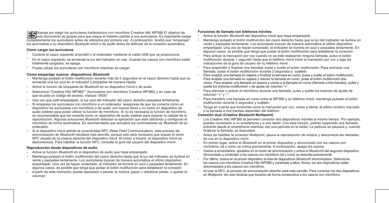 ES              Gracias por elegir los auriculares inalámbricos con micrófono Creative Hitz WP380 El objetivo de este documento es guiarle para que saque el máximo partido a sus auriculares. Es importante cargar completamente los auriculares antes de utilizarlos por primera vez. A continuación, tendrá que “emparejar” los auriculares a su dispositivo Bluetooth móvil o de audio antes de disfrutar de la conexión automática.Cómo cargar los auriculares•  Conecte el casco izquierdo al portátil o al ordenador mediante el cable USB que se proporciona.•  En el casco izquierdo, se enciende la luz del indicador en rojo. Cuando los cascos con micrófono estén    totalmente cargados, se apaga.•  Puede utilizar los auriculares con micrófono mientras se carganCómo emparejar nuevos  dispositivos Bluetooth•  Mantenga pulsado el botón multifunción durante más de 5 segundos en el casco derecho hasta que se   encienda una luz azul en el indicador y parpadee de manera rápida.•  Active la función de búsqueda de Bluetooth en su dispositivo móvil o de audio•  Seleccione “Creative Hitz WP380”” (Auriculares con micrófono Creative WP380) y en caso de    que se pida un código de acceso, marque “0000”•  Una vez que esté emparejado, la luz azul del indicador del casco derecho parpadea lentamente•  Si empareja los auriculares con micrófono a un ordenador, asegúrese de que los conecta como un   dispositivo de auriculares con micrófono o de audio con manos libres y no como un dispositivo de    audio estéreo para poder utilizar la función de micrófono. Si no es necesaria la función de micrófono,    es recomendable que los conecte como un dispositivo de audio estéreo para mejorar la calidad de la   reproducción. Algunas soluciones Bluetooth detectan la aplicación que esté utilizando y conﬁ guran el    micrófono de forma automática. Es recomendable que actualice los controladores de Bluetooth de su   ordenador.•  Si el dispositivo móvil admite la conectividad NFC (Near Field Communication), este proceso de   sincronización de Bluetooth resultará más sencillo, porque solo será necesario que toques el icono    NFC situado en la orejera derecha del dispositivo móvil. Al volver a tocarlo, el dispositivo móvil se    desconectará. Para habilitar la función NFC, consulta la guía del usuario del dispositivo móvil.Reproducción desde dispositivos de audio•  Active la función Bluetooth en el dispositivo de audio que haya emparejado•  Mantenga pulsado el botón multifunción del casco derecho hasta que la luz del indicador se ilumine en   verde y parpadee lentamente. Los auriculares buscan de manera automática el último dispositivo    emparejado. Una vez se hayan conectado, el indicador se ilumina en azul y parpadea lentamente. En    algunos casos, es posible que tenga que pulsar el botón multifunción para establecer la conexión•  A partir de este momento, puede reproducir o pausar la música, pasar o rebobinar pistas, o ajustar el   volumenFunciones de llamada con teléfonos móviles• Active la función Bluetooth del dispositivo móvil que haya emparejado•  Mantenga pulsado el botón multifunción del casco derecho hasta que la luz del indicador se ilumine en    verde y parpadee lentamente. Los auriculares buscan de manera automática el último dispositivo    emparejado. Una vez se hayan conectado, el indicador se ilumina en azul y parpadea lentamente. En    algunos casos, es posible que tenga que pulsar el botón multifunción para establecer la conexión•  Para activar la marcación por voz cuando no se esté realizando ninguna llamada, pulse el botón    multifunción durante 1 segundo hasta que el teléfono móvil inicie la marcación por voz y siga las    indicaciones de la guía de usuario de su teléfono móvil.•  Para responder o ﬁ nalizar una llamada, pulse y suelte el botón multifunción. Para rechazar una    llamada, pulse el botón multifunción durante 2 segundos y  suéltelo•  Para aceptar una llamada en espera y ﬁ nalizar la llamada en curso, pulse y suelte el botón multifunción.   Para aceptar una llamada en espera y retener la llamada en curso, pulse el botón multifunción dos   veces. Para aceptar una llamada en espera y unirse a la llamada en curso (llamada a tres bandas), pulse y   suelte los botones multifunción y de ajuste de volumen “+”.•  Para silenciar o activar el micrófono durante una llamada, pulse y suelte los botones de ajuste de   volumen “+” y “-”. •  Para transferir una llamada en curso entre el WP380 y su teléfono móvil, mantenga pulsado el botón   multifunción durante 2 segundos y suéltelo.•  Tenga en cuenta que funciones como la marcación por voz, volver a llamar al último número marcado    o la llamada a tres bandas dependen del teléfonoConexión dual (Creative Bluetooth Multipoint)• Los Creative Hitz WP380 te permiten conectar dos dispositivos móviles al mismo tiempo. Por ejemplo,    puedes conectarte a un smartphone y a una tablet. Con esta función, podrás responder una llamada    entrante desde el smartphone mientras ves una película en la tablet. La película se pausará y, cuando   ﬁ nalices la llamada, se reanudará.•  Antes de habilitar la conexión Multipoint, pausa la reproducción de música y desconecta las llamadas    de voz en tu dispositivo móvil.•  En primer lugar, activa el Bluetooth en el primer dispositivo y sincronízalo con los cascos con    micrófono, tal y como se indica previamente. A continuación, apaga los cascos.•  Vuelve a encenderlos, ajústalos en el modo de sincronización y activa el Bluetooth del segundo dispositivo.    Sincronízalo y conéctalo a los cascos con micrófono tal y como se describe previamente. •  Por último, busca en el primer dispositivo la lista de dispositivos Bluetooth sincronizados. Selecciona    los cascos con micrófono Creative Hitz WP380 y conéctate a ellos. Ahora, los dos dispositivos están    sincronizados a los cascos con micrófono.•  Al usar la NFC, el proceso de sincronización descrito será más sencillo. Para conectar los dos dispositivos    en Multipoint, tan solo tendrás que tocarlos de forma consecutiva a los cascos con micrófono. 