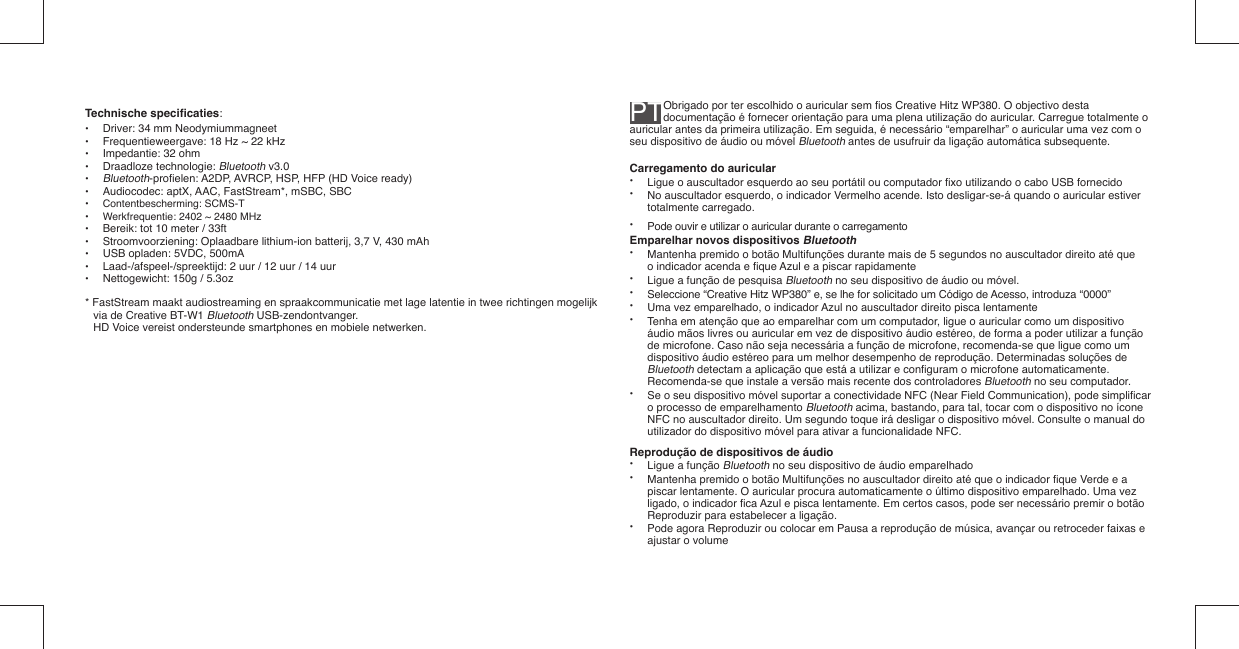 PT Obrigado por ter escolhido o auricular sem ﬁ os Creative Hitz WP380. O objectivo desta documentação é fornecer orientação para uma plena utilização do auricular. Carregue totalmente o auricular antes da primeira utilização. Em seguida, é necessário “emparelhar” o auricular uma vez com o seu dispositivo de áudio ou móvel Bluetooth antes de usufruir da ligação automática subsequente.Carregamento do auricular•   Ligue o auscultador esquerdo ao seu portátil ou computador ﬁ xo utilizando o cabo USB fornecido•   No auscultador esquerdo, o indicador Vermelho acende. Isto desligar-se-á quando o auricular estiver   totalmente carregado.•  Pode ouvir e utilizar o auricular durante o carregamentoEmparelhar novos dispositivos Bluetooth•   Mantenha premido o botão Multifunções durante mais de 5 segundos no auscultador direito até que    o indicador acenda e ﬁ que Azul e a piscar rapidamente •   Ligue a função de pesquisa Bluetooth no seu dispositivo de áudio ou móvel.•   Seleccione “Creative Hitz WP380” e, se lhe for solicitado um Código de Acesso, introduza  “0000”•   Uma vez emparelhado, o indicador Azul no auscultador direito pisca lentamente•   Tenha em atenção que ao emparelhar com um computador, ligue o auricular como um dispositivo   áudio mãos livres ou auricular em vez de dispositivo áudio estéreo, de forma a poder utilizar a função    de microfone. Caso não seja necessária a função de microfone, recomenda-se que ligue como um   dispositivo áudio estéreo para um melhor desempenho de reprodução. Determinadas soluções de   Bluetooth detectam a aplicação que está a utilizar e conﬁ guram o microfone automaticamente.    Recomenda-se que instale a versão mais recente dos controladores Bluetooth no seu computador.•   Se o seu dispositivo móvel suportar a conectividade NFC (Near Field Communication), pode simpliﬁ car    o processo de emparelhamento Bluetooth acima, bastando, para tal, tocar com o dispositivo no ícone    NFC no auscultador direito. Um segundo toque irá desligar o dispositivo móvel. Consulte o manual do    utilizador do dispositivo móvel para ativar a funcionalidade NFC.Reprodução de dispositivos de áudio•   Ligue a função Bluetooth no seu dispositivo de áudio emparelhado•   Mantenha premido o botão Multifunções no auscultador direito até que o indicador ﬁ que Verde e a   piscar lentamente. O auricular procura automaticamente o último dispositivo emparelhado. Uma vez    ligado, o indicador ﬁ ca Azul e pisca lentamente. Em certos casos, pode ser necessário premir o botão    Reproduzir para estabelecer a ligação.•   Pode agora Reproduzir ou colocar em Pausa a reprodução de música, avançar ou retroceder faixas e    ajustar o volumeTechnische speciﬁ caties: •  Driver: 34 mm Neodymiummagneet•  Frequentieweergave: 18 Hz ~ 22 kHz•  Impedantie: 32 ohm• Draadloze technologie: Bluetooth v3.0• Bluetooth-proﬁ elen: A2DP, AVRCP, HSP, HFP (HD Voice ready)•  Audiocodec: aptX, AAC, FastStream*, mSBC, SBC • Contentbescherming: SCMS-T•  Werkfrequentie: 2402 ~ 2480 MHz•  Bereik: tot 10 meter / 33ft•  Stroomvoorziening: Oplaadbare lithium-ion batterij, 3,7 V, 430 mAh •  USB opladen: 5VDC, 500mA•  Laad-/afspeel-/spreektijd: 2 uur / 12 uur / 14 uur•  Nettogewicht: 150g / 5.3oz* FastStream maakt audiostreaming en spraakcommunicatie met lage latentie in twee richtingen mogelijk via de Creative BT-W1 Bluetooth USB-zendontvanger.  HD Voice vereist ondersteunde smartphones en mobiele netwerken.