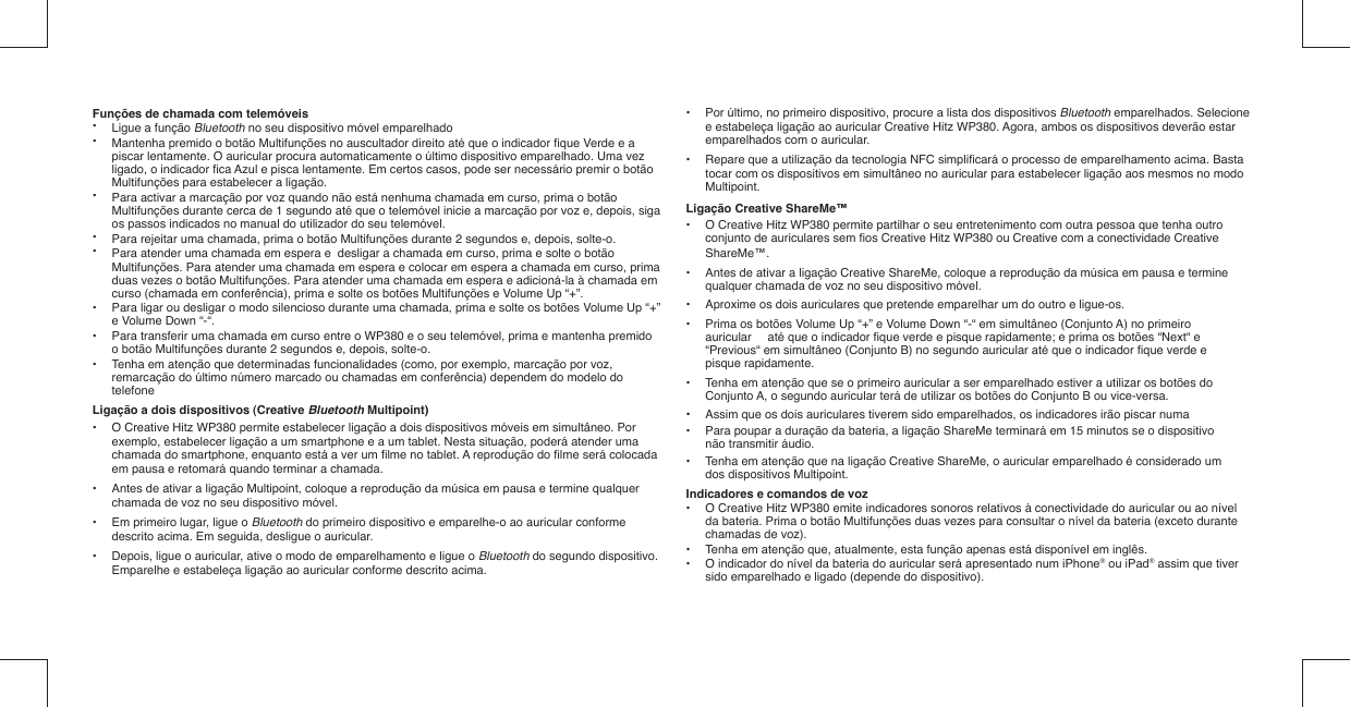 Funções de chamada com telemóveis•  Ligue a função Bluetooth no seu dispositivo móvel emparelhado•   Mantenha premido o botão Multifunções no auscultador direito até que o indicador ﬁ que Verde e a    piscar lentamente. O auricular procura automaticamente o último dispositivo emparelhado. Uma vez    ligado, o indicador ﬁ ca Azul e pisca lentamente. Em certos casos, pode ser necessário premir o botão    Multifunções para estabelecer a ligação.•   Para activar a marcação por voz quando não está nenhuma chamada em curso, prima o botão    Multifunções durante cerca de 1 segundo até que o telemóvel inicie a marcação por voz e, depois, siga    os passos indicados no manual do utilizador do seu telemóvel.•   Para rejeitar uma chamada, prima o botão Multifunções durante 2 segundos e, depois, solte-o. •   Para atender uma chamada em espera e  desligar a chamada em curso, prima e solte o botão    Multifunções. Para atender uma chamada em espera e colocar em espera a chamada em curso, prima    duas vezes o botão Multifunções. Para atender uma chamada em espera e adicioná-la à chamada em    curso (chamada em conferência), prima e solte os botões Multifunções e Volume Up “+”.•   Para ligar ou desligar o modo silencioso durante uma chamada, prima e solte os botões Volume Up “+”    e Volume Down “-“. •  Para transferir uma chamada em curso entre o WP380 e o seu telemóvel, prima e mantenha premido    o botão Multifunções durante 2 segundos e, depois, solte-o.•  Tenha em atenção que determinadas funcionalidades (como, por exemplo, marcação por voz,    remarcação do último número marcado ou chamadas em conferência) dependem do modelo do   telefoneLigação a dois dispositivos (Creative Bluetooth Multipoint)•  O Creative Hitz WP380 permite estabelecer ligação a dois dispositivos móveis em simultâneo. Por    exemplo, estabelecer ligação a um smartphone e a um tablet. Nesta situação, poderá atender uma    chamada do smartphone, enquanto está a ver um ﬁ lme no tablet. A reprodução do ﬁ lme será colocada    em pausa e retomará quando terminar a chamada.•  Antes de ativar a ligação Multipoint, coloque a reprodução da música em pausa e termine qualquer    chamada de voz no seu dispositivo móvel.•  Em primeiro lugar, ligue o Bluetooth do primeiro dispositivo e emparelhe-o ao auricular conforme    descrito acima. Em seguida, desligue o auricular.•  Depois, ligue o auricular, ative o modo de emparelhamento e ligue o Bluetooth do segundo dispositivo.    Emparelhe e estabeleça ligação ao auricular conforme descrito acima. •  Por último, no primeiro dispositivo, procure a lista dos dispositivos Bluetooth emparelhados. Selecione    e estabeleça ligação ao auricular Creative Hitz WP380. Agora, ambos os dispositivos deverão estar    emparelhados com o auricular.•  Repare que a utilização da tecnologia NFC simpliﬁ cará o processo de emparelhamento acima. Basta    tocar com os dispositivos em simultâneo no auricular para estabelecer ligação aos mesmos no modo   Multipoint.Ligação Creative ShareMe™•  O Creative Hitz WP380 permite partilhar o seu entretenimento com outra pessoa que tenha outro    conjunto de auriculares sem ﬁ os Creative Hitz WP380 ou Creative com a conectividade Creative   ShareMe™.•  Antes de ativar a ligação Creative ShareMe, coloque a reprodução da música em pausa e termine    qualquer chamada de voz no seu dispositivo móvel.•  Aproxime os dois auriculares que pretende emparelhar um do outro e ligue-os.•  Prima os botões Volume Up “+” e Volume Down “-“ em simultâneo (Conjunto A) no primeiro    auricular   até que o indicador ﬁ que verde e pisque rapidamente; e prima os botões “Next“ e    “Previous“ em simultâneo (Conjunto B) no segundo auricular até que o indicador ﬁ que verde e   pisque rapidamente.•  Tenha em atenção que se o primeiro auricular a ser emparelhado estiver a utilizar os botões do    Conjunto A, o segundo auricular terá de utilizar os botões do Conjunto B ou vice-versa.•  Assim que os dois auriculares tiverem sido emparelhados, os indicadores irão piscar numa  •  Para poupar a duração da bateria, a ligação ShareMe terminará em 15 minutos se o dispositivo    não transmitir áudio.•  Tenha em atenção que na ligação Creative ShareMe, o auricular emparelhado é considerado um    dos dispositivos Multipoint.Indicadores e comandos de voz•  O Creative Hitz WP380 emite indicadores sonoros relativos à conectividade do auricular ou ao nível    da bateria. Prima o botão Multifunções duas vezes para consultar o nível da bateria (exceto durante    chamadas de voz).•  Tenha em atenção que, atualmente, esta função apenas está disponível em inglês. •  O indicador do nível da bateria do auricular será apresentado num iPhone® ou iPad® assim que tiver    sido emparelhado e ligado (depende do dispositivo).
