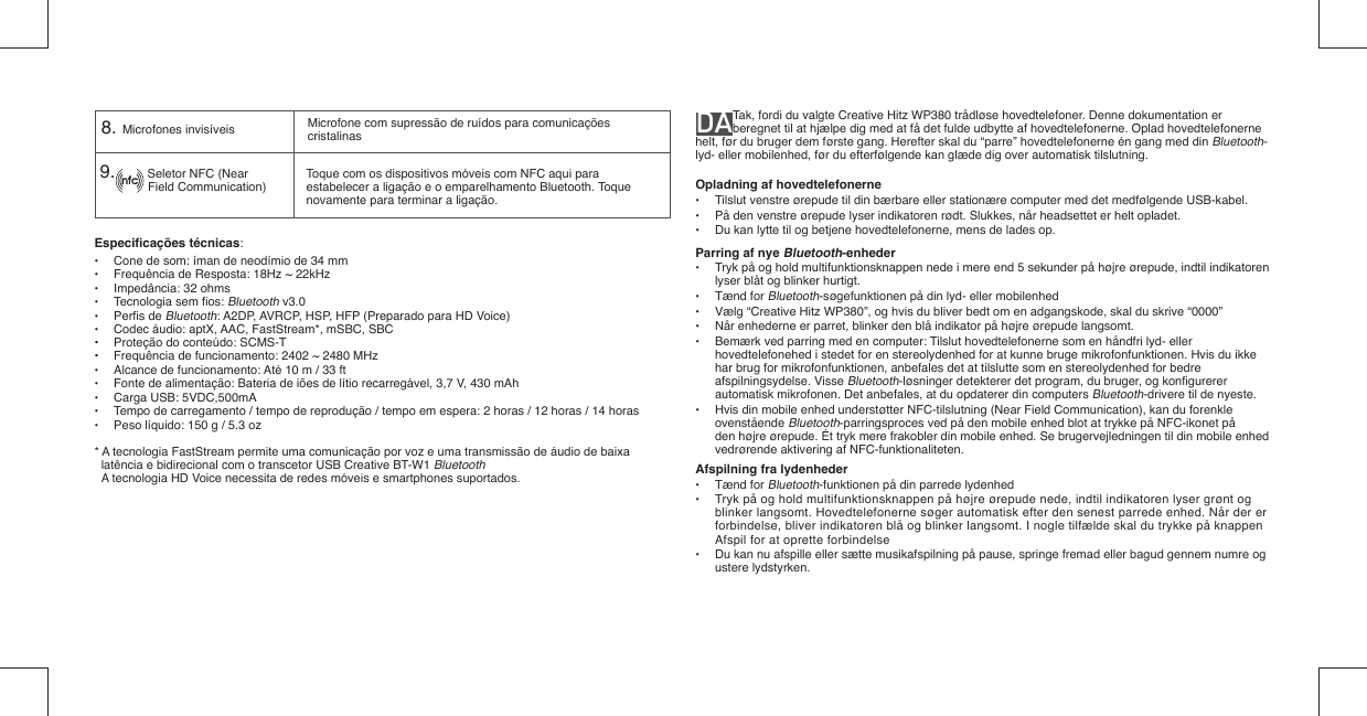 Especiﬁ cações técnicas: •  Cone de som: íman de neodímio de 34 mm•  Frequência de Resposta: 18Hz ~ 22kHz•  Impedância: 32 ohms• Tecnologia sem ﬁ os: Bluetooth v3.0• Perﬁ s de Bluetooth: A2DP, AVRCP, HSP, HFP (Preparado para HD Voice)•  Codec áudio: aptX, AAC, FastStream*, mSBC, SBC•  Proteção do conteúdo: SCMS-T•  Frequência de funcionamento: 2402 ~ 2480 MHz•  Alcance de funcionamento: Até 10 m / 33 ft•  Fonte de alimentação: Bateria de iões de lítio recarregável, 3,7 V, 430 mAh •  Carga USB: 5VDC,500mA•  Tempo de carregamento / tempo de reprodução / tempo em espera: 2 horas / 12 horas / 14 horas•  Peso líquido: 150 g / 5.3 oz* A tecnologia FastStream permite uma comunicação por voz e uma transmissão de áudio de baixa latência e bidirecional com o transcetor USB Creative BT-W1 Bluetooth A tecnologia HD Voice necessita de redes móveis e smartphones suportados.9.           Seletor NFC (Near         Field Communication)8.  Microfones invisíveisToque com os dispositivos móveis com NFC aqui para estabelecer a ligação e o emparelhamento Bluetooth. Toque novamente para terminar a ligação.Microfone com supressão de ruídos para comunicações cristalinas DA Tak, fordi du valgte Creative Hitz WP380 trådløse hovedtelefoner. Denne dokumentation er beregnet til at hjælpe dig med at få det fulde udbytte af hovedtelefonerne. Oplad hovedtelefonerne helt, før du bruger dem første gang. Herefter skal du “parre” hovedtelefonerne én gang med din Bluetooth-lyd- eller mobilenhed, før du efterfølgende kan glæde dig over automatisk tilslutning.Opladning af hovedtelefonerne•  Tilslut venstre ørepude til din bærbare eller stationære computer med det medfølgende USB-kabel.•  På den venstre ørepude lyser indikatoren rødt. Slukkes, når headsettet er helt opladet.•  Du kan lytte til og betjene hovedtelefonerne, mens de lades op.Parring af nye Bluetooth-enheder•  Tryk på og hold multifunktionsknappen nede i mere end 5 sekunder på højre ørepude, indtil indikatoren    lyser blåt og blinker hurtigt.• Tænd for Bluetooth-søgefunktionen på din lyd- eller mobilenhed•  Vælg “Creative Hitz WP380”, og hvis du bliver bedt om en adgangskode, skal du skrive “0000”•  Når enhederne er parret, blinker den blå indikator på højre ørepude langsomt.•  Bemærk ved parring med en computer: Tilslut hovedtelefonerne som en håndfri lyd- eller   hovedtelefonehed i stedet for en stereolydenhed for at kunne bruge mikrofonfunktionen. Hvis du ikke    har brug for mikrofonfunktionen, anbefales det at tilslutte som en stereolydenhed for bedre   afspilningsydelse. Visse Bluetooth-løsninger detekterer det program, du bruger, og konﬁ gurerer    automatisk mikrofonen. Det anbefales, at du opdaterer din computers Bluetooth-drivere til de nyeste.•  Hvis din mobile enhed understøtter NFC-tilslutning (Near Field Communication), kan du forenkle   ovenstående Bluetooth-parringsproces ved på den mobile enhed blot at trykke på NFC-ikonet på    den højre ørepude. Ét tryk mere frakobler din mobile enhed. Se brugervejledningen til din mobile enhed    vedrørende aktivering af NFC-funktionaliteten.Afspilning fra lydenheder• Tænd for Bluetooth-funktionen på din parrede lydenhed•  Tryk på og hold multifunktionsknappen på højre ørepude nede, indtil indikatoren lyser grønt og    blinker langsomt. Hovedtelefonerne søger automatisk efter den senest parrede enhed. Når der er    forbindelse, bliver indikatoren blå og blinker langsomt. I nogle tilfælde skal du trykke på knappen    Afspil for at oprette forbindelse•  Du kan nu afspille eller sætte musikafspilning på pause, springe fremad eller bagud gennem numre og   ustere lydstyrken.