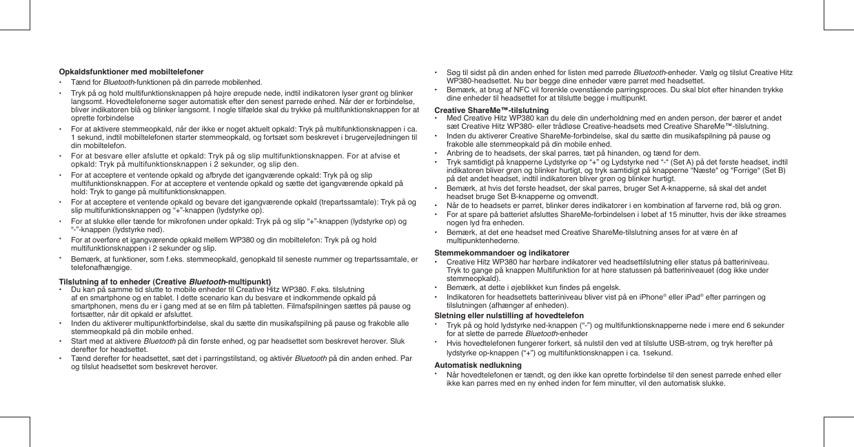 Opkaldsfunktioner med mobiltelefoner• Tænd for Bluetooth-funktionen på din parrede mobilenhed.•  Tryk på og hold multifunktionsknappen på højre ørepude nede, indtil indikatoren lyser grønt og blinker   langsomt. Hovedtelefonerne søger automatisk efter den senest parrede enhed. Når der er forbindelse,   bliver indikatoren blå og blinker langsomt. I nogle tilfælde skal du trykke på multifunktionsknappen for at  oprette forbindelse•  For at aktivere stemmeopkald, når der ikke er noget aktuelt opkald: Tryk på multifunktionsknappen i ca.   1 sekund, indtil mobiltelefonen starter stemmeopkald, og fortsæt som beskrevet i brugervejledningen til   din mobiltelefon.•  For at besvare eller afslutte et opkald: Tryk på og slip multifunktionsknappen. For at afvise et    opkald: Tryk på multifunktionsknappen i 2 sekunder, og slip den.•  For at acceptere et ventende opkald og afbryde det igangværende opkald: Tryk på og slip   multifunktionsknappen. For at acceptere et ventende opkald og sætte det igangværende opkald på    hold: Tryk to gange på multifunktionsknappen. •  For at acceptere et ventende opkald og bevare det igangværende opkald (trepartssamtale): Tryk på og    slip multifunktionsknappen og “+”-knappen (lydstyrke op).•  For at slukke eller tænde for mikrofonen under opkald: Tryk på og slip “+”-knappen (lydstyrke op) og    “-”-knappen (lydstyrke ned). •  For at overføre et igangværende opkald mellem WP380 og din mobiltelefon: Tryk på og hold   multifunktionsknappen i 2 sekunder og slip.•  Bemærk, at funktioner, som f.eks. stemmeopkald, genopkald til seneste nummer og trepartssamtale, er  telefonafhængige.Tilslutning af to enheder (Creative Bluetooth-multipunkt)•  Du kan på samme tid slutte to mobile enheder til Creative Hitz WP380. F.eks. tilslutning     af en smartphone og en tablet. I dette scenario kan du besvare et indkommende opkald på    smartphonen, mens du er i gang med at se en ﬁ lm på tabletten. Filmafspilningen sættes på pause og    fortsætter, når dit opkald er afsluttet.•  Inden du aktiverer multipunktforbindelse, skal du sætte din musikafspilning på pause og frakoble alle    stemmeopkald på din mobile enhed.•  Start med at aktivere Bluetooth på din første enhed, og par headsettet som beskrevet herover. Sluk    derefter for headsettet.•  Tænd derefter for headsettet, sæt det i parringstilstand, og aktivér Bluetooth på din anden enhed. Par    og tilslut headsettet som beskrevet herover. •  Søg til sidst på din anden enhed for listen med parrede Bluetooth-enheder. Vælg og tilslut Creative Hitz    WP380-headsettet. Nu bør begge dine enheder være parret med headsettet.•  Bemærk, at brug af NFC vil forenkle ovenstående parringsproces. Du skal blot efter hinanden trykke    dine enheder til headsettet for at tilslutte begge i multipunkt.Creative ShareMe™-tilslutning•  Med Creative Hitz WP380 kan du dele din underholdning med en anden person, der bærer et andet    sæt Creative Hitz WP380- eller trådløse Creative-headsets med Creative ShareMe™-tilslutning.•  Inden du aktiverer Creative ShareMe-forbindelse, skal du sætte din musikafspilning på pause og    frakoble alle stemmeopkald på din mobile enhed.•  Anbring de to headsets, der skal parres, tæt på hinanden, og tænd for dem.•  Tryk samtidigt på knapperne Lydstyrke op “+” og Lydstyrke ned “-“ (Set A) på det første headset, indtil    indikatoren bliver grøn og blinker hurtigt, og tryk samtidigt på knapperne “Næste“ og “Forrige“ (Set B)    på det andet headset, indtil indikatoren bliver grøn og blinker hurtigt.•  Bemærk, at hvis det første headset, der skal parres, bruger Set A-knapperne, så skal det andet    headset bruge Set B-knapperne og omvendt.•  Når de to headsets er parret, blinker deres indikatorer i en kombination af farverne rød, blå og grøn.•  For at spare på batteriet afsluttes ShareMe-forbindelsen i løbet af 15 minutter, hvis der ikke streames    nogen lyd fra enheden.•  Bemærk, at det ene headset med Creative ShareMe-tilslutning anses for at være én af     multipunktenhederne. Stemmekommandoer og indikatorer•  Creative Hitz WP380 har hørbare indikatorer ved headsettilslutning eller status på batteriniveau.    Tryk to gange på knappen Multifunktion for at høre statussen på batteriniveauet (dog ikke under   stemmeopkald).•  Bemærk, at dette i øjeblikket kun ﬁ ndes på engelsk. •  Indikatoren for headsettets batteriniveau bliver vist på en iPhone® eller iPad® efter parringen og    tilslutningen (afhænger af enheden). Sletning eller nulstilling af hovedtelefon•  Tryk på og hold lydstyrke ned-knappen (“-”) og multifunktionsknapperne nede i mere end 6 sekunder   for at slette de parrede Bluetooth-enheder•  Hvis hovedtelefonen fungerer forkert, så nulstil den ved at tilslutte USB-strøm, og tryk herefter på    lydstyrke op-knappen (“+”) og multifunktionsknappen i ca. 1sekund. Automatisk nedlukning•  Når hovedtelefonen er tændt, og den ikke kan oprette forbindelse til den senest parrede enhed eller    ikke kan parres med en ny enhed inden for fem minutter, vil den automatisk slukke.