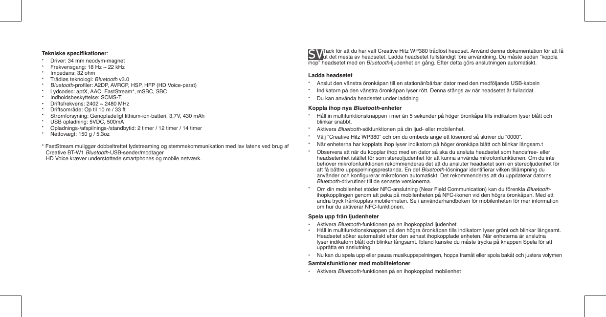 Tekniske speciﬁ kationer: •  Driver: 34 mm neodym-magnet•  Frekvensgang: 18 Hz ~ 22 kHz•  Impedans: 32 ohm• Trådløs teknologi: Bluetooth v3.0• Bluetooth-proﬁ ler: A2DP, AVRCP, HSP, HFP (HD Voice-parat)•  Lydcodec: aptX, AAC, FastStream*, mSBC, SBC• Indholdsbeskyttelse: SCMS-T•  Driftsfrekvens: 2402 ~ 2480 MHz•  Driftsområde: Op til 10 m / 33 ft•  Strømforsyning: Genopladeligt lithium-ion-batteri, 3,7V, 430 mAh •  USB opladning: 5VDC, 500mA•  Opladnings-/afspilnings-/standbytid: 2 timer / 12 timer / 14 timer•  Nettovægt: 150 g / 5.3oz* FastStream muliggør dobbeltrettet lydstreaming og stemmekommunikation med lav latens ved brug af Creative BT-W1 Bluetooth-USB-sender/modtager  HD Voice kræver understøttede smartphones og mobile netværk.SV  Tack för att du har valt Creative Hitz WP380 trådlöst headset. Använd denna dokumentation för att få ut det mesta av headsetet. Ladda headsetet fullständigt före användning. Du måste sedan “koppla ihop” headsetet med en Bluetooth-ljudenhet en gång. Efter detta görs anslutningen automatiskt.Ladda headsetet•  Anslut den vänstra öronkåpan till en stationär/bärbar dator med den medföljande USB-kabeln•  Indikatorn på den vänstra öronkåpan lyser rött. Denna stängs av när headsetet är fulladdat.•  Du kan använda headsetet under laddningKoppla ihop nya Bluetooth-enheter•  Håll in multifunktionsknappen i mer än 5 sekunder på höger öronkåpa tills indikatorn lyser blått och  blinkar snabbt.• Aktivera Bluetooth-sökfunktionen på din ljud- eller mobilenhet.•  Välj “Creative Hitz WP380” och om du ombeds ange ett lösenord så skriver du “0000”.•  När enheterna har kopplats ihop lyser indikatorn på höger öronkåpa blått och blinkar långsam.t•  Observera att när du kopplar ihop med en dator så ska du ansluta headsetet som handsfree- eller   headsetenhet istället för som stereoljudenhet för att kunna använda mikrofonfunktionen. Om du inte   behöver mikrofonfunktionen rekommenderas det att du ansluter headsetet som en stereoljudenhet för   att få bättre uppspelningsprestanda. En del Bluetooth-lösningar identiﬁ erar vilken tillämpning du   använder och konﬁ gurerar mikrofonen automatiskt. Det rekommenderas att du uppdaterar datorns  Bluetooth-drivrutiner till de senaste versionerna.•  Om din mobilenhet stöder NFC-anslutning (Near Field Communication) kan du förenkla Bluetooth-   ihopkopplingen genom att peka på mobilenheten på NFC-ikonen vid den högra öronkåpan. Med ett    andra tryck frånkopplas mobilenheten. Se i användarhandboken för mobilenheten för mer information    om hur du aktiverar NFC-funktionen.Spela upp från ljudenheter• Aktivera Bluetooth-funktionen på en ihopkopplad ljudenhet•  Håll in multifunktionsknappen på den högra öronkåpan tills indikatorn lyser grönt och blinkar långsamt.   Headsetet söker automatiskt efter den senast ihopkopplade enheten. När enheterna är anslutna   lyser indikatorn blått och blinkar långsamt. Ibland kanske du måste trycka på knappen Spela för att   upprätta en anslutning.•  Nu kan du spela upp eller pausa musikuppspelningen, hoppa framåt eller spola bakåt och justera volymenSamtalsfunktioner med mobiltelefoner• Aktivera Bluetooth-funktionen på en ihopkopplad mobilenhet