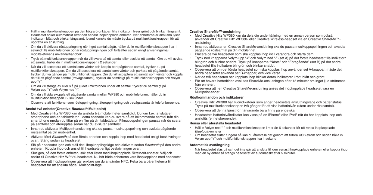 •  Håll in multifunktionsknappen på den högra öronkåpan tills indikatorn lyser grönt och blinkar långsamt.   Headsetet söker automatiskt efter den senast ihopkopplade enheten. När enheterna är anslutna lyser   indikatorn blått och blinkar långsamt. Ibland kanske du måste trycka på multifunktionsknappen för att    upprätta en anslutning.•  Om du vill aktivera röstuppringning när inget samtal pågår, håller du in multifunktionsknappen i ca 1   sekund tills mobiltelefonen börjar röstuppringningen och fortsätter sedan enligt anvisningarna i  mobiltelefonens användarhandbok.•  Tryck på multifunktionsknappen när du vill svara på ett samtal eller avsluta ett samtal. Om du vill avvisa    ett samtal, håller du in multifunktionsknappen i 2 sekunder•  När du vill acceptera ett samtal som väntar och koppla bort pågående samtal, trycker du på   multifunktionsknappen. Om du vill acceptera ett samtal som väntar och parkera ett pågående samtal,   trycker du två gånger på multifunktionsknappen. Om du vill acceptera ett samtal som väntar och koppla   det till ett pågående samtal (trevägssamtal), trycker du samtidigt på multifunktionsknappen och Volym   upp “+”. •  Om du vill stänga av eller slå på ljudet i mikrofonen under ett samtal, trycker du samtidigt på    Volym upp “+” och Volym ned “-“. •  Om du vill vidarekoppla ett pågående samtal mellan WP380 och mobiltelefonen, håller du in    multifunktionsknappen i 2 sekunder.•  Observera att funktioner som röstuppringning, återuppringning och trevägssamtal är telefonberoende.Anslut två enheter(Creative Bluetooth Multipoint)•  Med Creative Hitz WP380 kan du ansluta två mobilenheter samtidigt. Du kan t.ex. ansluta en    smartphone och en tablettdator. I detta scenario kan du svara på ett inkommande samtal från din    smartphone medan du tittar på en ﬁ lm på din tablettdator. Filmuppspelningen pausas när du svarar    på samtalet och återupptas sedan när du avslutar samtalet.•  Innan du aktiverar Multipoint-anslutning ska du pausa musikuppspelning och avsluta pågående    röstsamtal på din mobilenhet.• Aktivera först Bluetooth på den första enheten och koppla ihop med headsetet enligt beskrivningen    ovan. Stäng sedan av headsetet.•  Slå på headsetet igen och ställ det i ihopkopplingsläge och aktivera sedan Bluetooth på den andra    enheten. Koppla ihop och anslut till headsetet enligt beskrivningen ovan. •  Slutligen, på den första enheten, sök efter listan med ihopkopplade Bluetooth-enheter. Välj och    anslut till Creative Hitz WP380-headsetet. Nu bör båda enheterna vara ihopkopplade med headsetet.•  Observera att ihopkopplingen går enklare om du använder NFC. Peka bara på enheterna til    headsetet för att ansluta båda i Multipoint-läge.Creative ShareMe™-anslutning•  Med Creative Hitz WP380 kan du dela din underhållning med en annan person som också    använder ett Creative Hitz WP380- eller Creative Wireless-headset via en Creative ShareMe™-  anslutning.•  Innan du aktiverar en Creative ShareMe-anslutning ska du pausa musikuppspelningen och avsluta    pågående röstsamtal på din mobilenhet.•  Placera de två headseten som ska kopplas ihop intill varandra och starta dem.•  Tryck ned knapparna Volym upp “+” och Volym ned “-” (set A) på det första headsetet tills indikatorn    blir grön och blinkar snabbt. Tryck på knapparna “Nästa” och “Föregående” (set B) på det andra    headsetet tills indikatorn blir grön och blinkar snabbt.•  Observera att om det första headsetet som ska kopplas ihop använder set A-knappar, måste det    andra headsetet använda set B-knappar, och vice versa.•  När de två headseten har kopplats ihop blinkar deras indikatorer i rött, blått och grönt.•  För att bevara batteritiden avslutas ShareMe-anslutningen efter 15 minuter om inget ljud strömmas   från enheten.•  Observera att i en Creative ShareMe-anslutning anses det ihopkopplade headsetet vara en   Multipoint-enhet.Röstkommandon och indikatorer•  Creative Hitz WP380 har ljudindikatorer som anger headsetets anslutningsläge och batteristatus.    Tryck på multifunktionsknappen två gånger för att visa batterinivån (utom under röstsamtal).•  Observera att denna tjänst för närvarande bara ﬁ nns på engelska. •  Headsetets batterinivåindikator kan visas på en iPhone® eller iPad® när de har kopplats ihop och   anslutits (enhetsberoende). Rensa eller återställa headsetet•  Håll in Volym ned “-” och multifunktionsknappen i mer än 6 sekunder för att rensa ihopkopplade  Bluetooth-enheter•  Om headsetet slutar fungera så kan du återställa det genom att tillföra USB-ström och sedan hålla in    Volym upp “+” och multifunktionsknappen i ca 1 sekundAutomatisk avstängning•  När headsetet slås på och det inte går att ansluta till den senast ihopkopplade enheten eller koppla ihop   med en ny enhet så stängs headsetet av automatiskt efter 5 minuter.