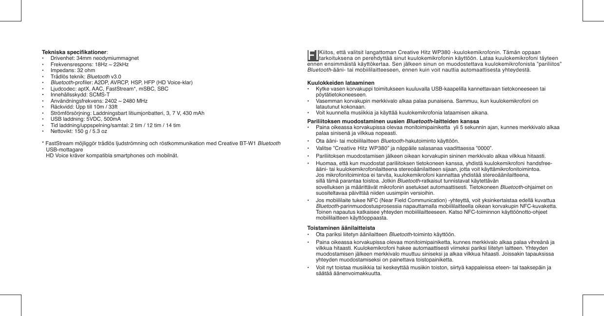 Tekniska speciﬁ kationer: •  Drivenhet: 34mm neodymiummagnet•  Frekvensrespons: 18Hz ~ 22kHz•  Impedans: 32 ohm• Trådlös teknik: Bluetooth v3.0• Bluetooth-proﬁ ler: A2DP, AVRCP, HSP, HFP (HD Voice-klar)•  Ljudcodec: aptX, AAC, FastStream*, mSBC, SBC• Innehållsskydd: SCMS-T•  Användningsfrekvens: 2402 ~ 2480 MHz•  Räckvidd: Upp till 10m / 33ft•  Strömförsörjning: Laddningsbart litiumjonbatteri, 3, 7 V, 430 mAh •  USB laddning: 5VDC, 500mA•  Tid laddning/uppspelning/samtal: 2 tim / 12 tim / 14 tim•  Nettovikt: 150 g / 5.3 oz* FastStream möjliggör trådlös ljudströmning och röstkommunikation med Creative BT-W1 Bluetooth USB-mottagare  HD Voice kräver kompatibla smartphones och mobilnät.FI Kiitos, että valitsit langattoman Creative Hitz WP380 -kuulokemikrofonin. Tämän oppaan tarkoituksena on perehdyttää sinut kuulokemikrofonin käyttöön. Lataa kuulokemikrofoni täyteen ennen ensimmäistä käyttökertaa. Sen jälkeen sinun on muodostettava kuulokemikrofonista ”pariliitos” Bluetooth-ääni- tai mobiililaitteeseen, ennen kuin voit nauttia automaattisesta yhteydestä.Kuulokkeiden lataaminen•  Kytke vasen korvakuppi toimitukseen kuuluvalla USB-kaapelilla kannettavaan tietokoneeseen tai  pöytätietokoneeseen.•  Vasemman korvakupin merkkivalo alkaa palaa punaisena. Sammuu, kun kuulokemikrofoni on   latautunut kokonaan.•  Voit kuunnella musiikkia ja käyttää kuulokemikrofonia lataamisen aikana.Pariliitoksen muodostaminen uusien Bluetooth-laitteiden kanssa•  Paina oikeassa korvakupissa olevaa monitoimipainiketta  yli 5 sekunnin ajan, kunnes merkkivalo alkaa    palaa sinisenä ja vilkkua nopeasti.•  Ota ääni- tai mobiililaitteen Bluetooth-hakutoiminto käyttöön.• Valitse ”Creative Hitz WP380” ja näppäile salasanaa vaadittaessa ”0000”.•  Pariliitoksen muodostamisen jälkeen oikean korvakupin sininen merkkivalo alkaa vilkkua hitaasti.•  Huomaa, että kun muodostat pariliitoksen tietokoneen kanssa, yhdistä kuulokemikrofoni  handsfree-   ääni- tai kuulokemikrofonilaitteena stereoäänilaitteen sijaan, jotta voit käyttämikrofonitoimintoa.    Jos mikrofonitoimintoa ei tarvita, kuulokemikrofoni kannattaa yhdistää stereoäänilaitteena,    sillä tämä parantaa toistoa. Jotkin Bluetooth-ratkaisut tunnistavat käytettävän      sovelluksen ja määrittävät mikrofonin asetukset automaattisesti. Tietokoneen Bluetooth-ohjaimet on    suositeltavaa päivittää niiden uusimpiin versioihin.•  Jos mobiililaite tukee NFC (Near Field Communication) -yhteyttä, voit yksinkertaistaa edellä kuvattua   Bluetooth-parinmuodostusprosessia napauttamalla mobiililaitteella oikean korvakupin NFC-kuvaketta.    Toinen napautus katkaisee yhteyden mobiililaitteeseen. Katso NFC-toiminnon käyttöönotto-ohjeet   mobiililaitteen käyttöoppaasta.Toistaminen äänilaitteista•  Ota pariksi liitetyn äänilaitteen Bluetooth-toiminto käyttöön.•  Paina oikeassa korvakupissa olevaa monitoimipainiketta, kunnes merkkivalo alkaa palaa vihreänä ja    vilkkua hitaasti. Kuulokemikrofoni hakee automaattisesti viimeksi pariksi liitetyn laitteen. Yhteyden    muodostamisen jälkeen merkkivalo muuttuu siniseksi ja alkaa vilkkua hitaasti. Joissakin tapauksissa    yhteyden muodostamiseksi on painettava toistopainiketta.•  Voit nyt toistaa musiikkia tai keskeyttää musiikin toiston, siirtyä kappaleissa eteen- tai taaksepäin ja  säätää äänenvoimakkuutta.