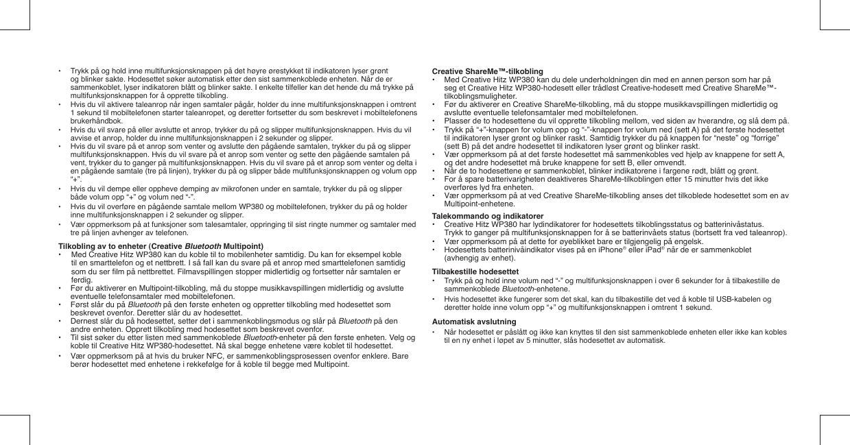 •  Trykk på og hold inne multifunksjonsknappen på det høyre ørestykket til indikatoren lyser grønt      og blinker sakte. Hodesettet søker automatisk etter den sist sammenkoblede enheten. Når de er      sammenkoblet, lyser indikatoren blått og blinker sakte. I enkelte tilfeller kan det hende du må trykke på     multifunksjonsknappen for å opprette tilkobling.•  Hvis du vil aktivere taleanrop når ingen samtaler pågår, holder du inne multifunksjonsknappen i omtrent   1 sekund til mobiltelefonen starter taleanropet, og deretter fortsetter du som beskrevet i mobiltelefonens  brukerhåndbok.•  Hvis du vil svare på eller avslutte et anrop, trykker du på og slipper multifunksjonsknappen. Hvis du vil   avvise et anrop, holder du inne multifunksjonsknappen i 2 sekunder og slipper.•  Hvis du vil svare på et anrop som venter og avslutte den pågående samtalen, trykker du på og slipper      multifunksjonsknappen. Hvis du vil svare på et anrop som venter og sette den pågående samtalen på      vent, trykker du to ganger på multifunksjonsknappen. Hvis du vil svare på et anrop som venter og delta i    en pågående samtale (tre på linjen), trykker du på og slipper både multifunksjonsknappen og volum opp   “+”.•  Hvis du vil dempe eller oppheve demping av mikrofonen under en samtale, trykker du på og slipper      både volum opp “+” og volum ned “-”. •  Hvis du vil overføre en pågående samtale mellom WP380 og mobiltelefonen, trykker du på og holder   inne multifunksjonsknappen i 2 sekunder og slipper.•  Vær oppmerksom på at funksjoner som talesamtaler, oppringing til sist ringte nummer og samtaler med     tre på linjen avhenger av telefonen.Tilkobling av to enheter (Creative Bluetooth Multipoint)•  Med Creative Hitz WP380 kan du koble til to mobilenheter samtidig. Du kan for eksempel koble  til en smarttelefon og et nettbrett. I så fall kan du svare på et anrop med smarttelefonen samtidig som du ser ﬁ lm på nettbrettet. Filmavspillingen stopper midlertidig og fortsetter når samtalen er ferdig.•  Før du aktiverer en Multipoint-tilkobling, må du stoppe musikkavspillingen midlertidig og avslutte      eventuelle telefonsamtaler med mobiltelefonen.•  Først slår du på Bluetooth på den første enheten og oppretter tilkobling med hodesettet som      beskrevet ovenfor. Deretter slår du av hodesettet.•  Dernest slår du på hodesettet, setter det i sammenkoblingsmodus og slår på Bluetooth på den    andre enheten. Opprett tilkobling med hodesettet som beskrevet ovenfor. •  Til sist søker du etter listen med sammenkoblede Bluetooth-enheter på den første enheten. Velg og     koble til Creative Hitz WP380-hodesettet. Nå skal begge enhetene være koblet til hodesettet.•  Vær oppmerksom på at hvis du bruker NFC, er sammenkoblingsprosessen ovenfor enklere. Bare      berør hodesettet med enhetene i rekkefølge for å koble til begge med Multipoint.Creative ShareMe™-tilkobling•  Med Creative Hitz WP380 kan du dele underholdningen din med en annen person som har på    seg et Creative Hitz WP380-hodesett eller trådløst Creative-hodesett med Creative ShareMe™-  tilkoblingsmuligheter.•  Før du aktiverer en Creative ShareMe-tilkobling, må du stoppe musikkavspillingen midlertidig og    avslutte eventuelle telefonsamtaler med mobiltelefonen.•  Plasser de to hodesettene du vil opprette tilkobling mellom, ved siden av hverandre, og slå dem på.•  Trykk på “+”-knappen for volum opp og “-”-knappen for volum ned (sett A) på det første hodesettet    til indikatoren lyser grønt og blinker raskt. Samtidig trykker du på knappen for “neste” og “forrige”    (sett B) på det andre hodesettet til indikatoren lyser grønt og blinker raskt.•  Vær oppmerksom på at det første hodesettet må sammenkobles ved hjelp av knappene for sett A,    og det andre hodesettet må bruke knappene for sett B, eller omvendt.•  Når de to hodesettene er sammenkoblet, blinker indikatorene i fargene rødt, blått og grønt.•  For å spare batterivarigheten deaktiveres ShareMe-tilkoblingen etter 15 minutter hvis det ikke    overføres lyd fra enheten.•  Vær oppmerksom på at ved Creative ShareMe-tilkobling anses det tilkoblede hodesettet som en av   Multipoint-enhetene.Talekommando og indikatorer•  Creative Hitz WP380 har lydindikatorer for hodesettets tilkoblingsstatus og batterinivåstatus.    Trykk to ganger på multifunksjonsknappen for å se batterinvåets status (bortsett fra ved taleanrop).•  Vær oppmerksom på at dette for øyeblikket bare er tilgjengelig på engelsk. •  Hodesettets batterinivåindikator vises på en iPhone® eller iPad® når de er sammenkoblet    (avhengig av enhet). Tilbakestille hodesettet•  Trykk på og hold inne volum ned “-” og multifunksjonsknappen i over 6 sekunder for å tilbakestille de   sammenkoblede Bluetooth-enhetene.•  Hvis hodesettet ikke fungerer som det skal, kan du tilbakestille det ved å koble til USB-kabelen og    deretter holde inne volum opp “+” og multifunksjonsknappen i omtrent 1 sekund.Automatisk avslutning•  Når hodesettet er påslått og ikke kan knyttes til den sist sammenkoblede enheten eller ikke kan kobles   til en ny enhet i løpet av 5 minutter, slås hodesettet av automatisk.