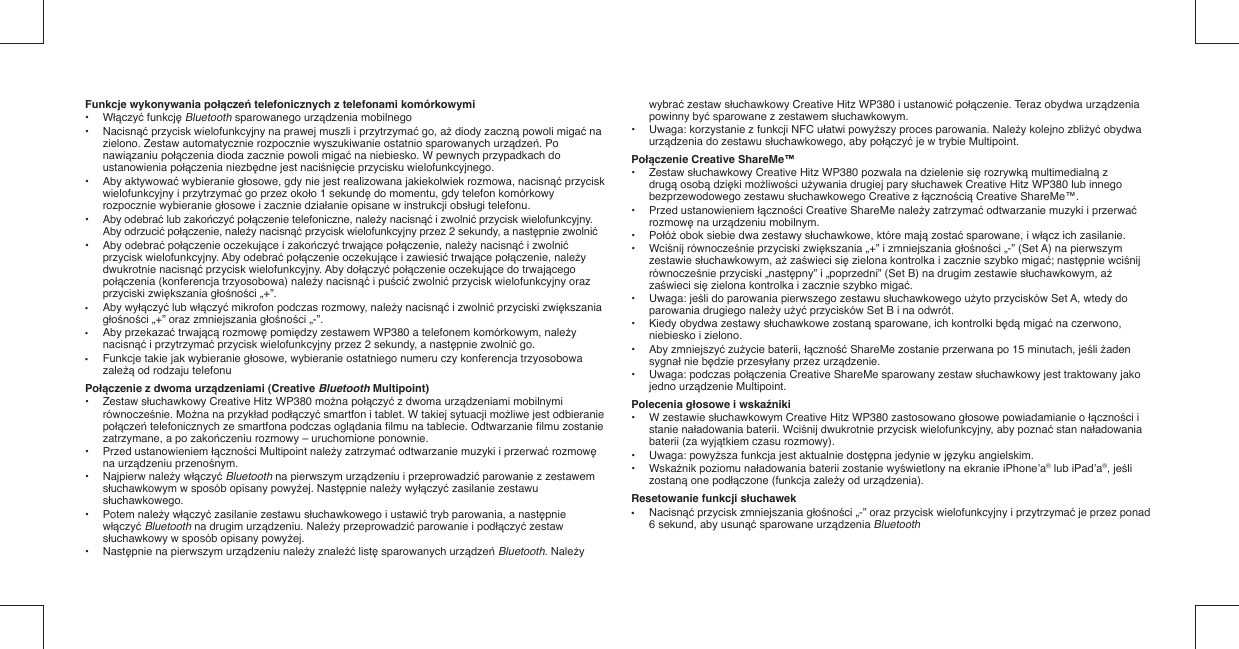 Funkcje wykonywania połączeń telefonicznych z telefonami komórkowymi•  Włączyć funkcję Bluetooth sparowanego urządzenia mobilnego•  Nacisnąć przycisk wielofunkcyjny na prawej muszli i przytrzymać go, aż diody zaczną powoli migać na   zielono. Zestaw automatycznie rozpocznie wyszukiwanie ostatnio sparowanych urządzeń. Po   nawiązaniu połączenia dioda zacznie powoli migać na niebiesko. W pewnych przypadkach do   ustanowienia połączenia niezbędne jest naciśnięcie przycisku wielofunkcyjnego.•  Aby aktywować wybieranie głosowe, gdy nie jest realizowana jakiekolwiek rozmowa, nacisnąć przycisk   wielofunkcyjny i przytrzymać go przez około 1 sekundę do momentu, gdy telefon komórkowy    rozpocznie wybieranie głosowe i zacznie działanie opisane w instrukcji obsługi telefonu.• Aby odebrać lub zakończyć połączenie telefoniczne, należy nacisnąć i zwolnić przycisk wielofunkcyjny.  Aby odrzucić połączenie, należy nacisnąć przycisk wielofunkcyjny przez 2 sekundy, a następnie zwolnić•  Aby odebrać połączenie oczekujące i zakończyć trwające połączenie, należy nacisnąć i zwolnić    przycisk wielofunkcyjny. Aby odebrać połączenie oczekujące i zawiesić trwające połączenie, należy   dwukrotnie nacisnąć przycisk wielofunkcyjny. Aby dołączyć połączenie oczekujące do trwającego   połączenia (konferencja trzyosobowa) należy nacisnąć i puścić zwolnić przycisk wielofunkcyjny oraz   przyciski zwiększania głośności „+”.•  Aby wyłączyć lub włączyć mikrofon podczas rozmowy, należy nacisnąć i zwolnić przyciski zwiększania  głośności „+” oraz zmniejszania głośności „-”.•  Aby przekazać trwającą rozmowę pomiędzy zestawem WP380 a telefonem komórkowym, należy   nacisnąć i przytrzymać przycisk wielofunkcyjny przez 2 sekundy, a następnie zwolnić go.•  Funkcje takie jak wybieranie głosowe, wybieranie ostatniego numeru czy konferencja trzyosobowa   zależą od rodzaju telefonuPołączenie z dwoma urządzeniami (Creative Bluetooth Multipoint)• Zestaw słuchawkowy Creative Hitz WP380 można połączyć z dwoma urządzeniami mobilnymi   równocześnie. Można na przykład podłączyć smartfon i tablet. W takiej sytuacji możliwe jest odbieranie   połączeń telefonicznych ze smartfona podczas oglądania ﬁ lmu na tablecie. Odtwarzanie ﬁ lmu zostanie    zatrzymane, a po zakończeniu rozmowy – uruchomione ponownie.• Przed ustanowieniem łączności Multipoint należy zatrzymać odtwarzanie muzyki i przerwać rozmowę   na urządzeniu przenośnym.• Najpierw należy włączyć Bluetooth na pierwszym urządzeniu i przeprowadzić parowanie z zestawem   słuchawkowym w sposób opisany powyżej. Następnie należy wyłączyć zasilanie zestawu   słuchawkowego.• Potem należy włączyć zasilanie zestawu słuchawkowego i ustawić tryb parowania, a następnie   włączyć Bluetooth na drugim urządzeniu. Należy przeprowadzić parowanie i podłączyć zestaw   słuchawkowy w sposób opisany powyżej. • Następnie na pierwszym urządzeniu należy znaleźć listę sparowanych urządzeń Bluetooth. Należy   wybrać zestaw słuchawkowy Creative Hitz WP380 i ustanowić połączenie. Teraz obydwa urządzenia   powinny być sparowane z zestawem słuchawkowym.•  Uwaga: korzystanie z funkcji NFC ułatwi powyższy proces parowania. Należy kolejno zbliżyć obydwa   urządzenia do zestawu słuchawkowego, aby połączyć je w trybie Multipoint.Połączenie Creative ShareMe™• Zestaw słuchawkowy Creative Hitz WP380 pozwala na dzielenie się rozrywką multimedialną z   drugą osobą dzięki możliwości używania drugiej pary słuchawek Creative Hitz WP380 lub innego    bezprzewodowego zestawu słuchawkowego Creative z łącznością Creative ShareMe™.• Przed ustanowieniem łączności Creative ShareMe należy zatrzymać odtwarzanie muzyki i przerwać   rozmowę na urządzeniu mobilnym.• Połóż obok siebie dwa zestawy słuchawkowe, które mają zostać sparowane, i włącz ich zasilanie.• Wciśnij równocześnie przyciski zwiększania „+” i zmniejszania głośności „-” (Set A) na pierwszym   zestawie słuchawkowym, aż zaświeci się zielona kontrolka i zacznie szybko migać; następnie wciśnij   równocześnie przyciski „następny” i „poprzedni” (Set B) na drugim zestawie słuchawkowym, aż   zaświeci się zielona kontrolka i zacznie szybko migać.• Uwaga: jeśli do parowania pierwszego zestawu słuchawkowego użyto przycisków Set A, wtedy do    parowania drugiego należy użyć przycisków Set B i na odwrót.•  Kiedy obydwa zestawy słuchawkowe zostaną sparowane, ich kontrolki będą migać na czerwono,    niebiesko i zielono.• Aby zmniejszyć zużycie baterii, łączność ShareMe zostanie przerwana po 15 minutach, jeśli żaden   sygnał nie będzie przesyłany przez urządzenie.•  Uwaga: podczas połączenia Creative ShareMe sparowany zestaw słuchawkowy jest traktowany jako   jedno urządzenie Multipoint.Polecenia głosowe i wskaźniki•  W zestawie słuchawkowym Creative Hitz WP380 zastosowano głosowe powiadamianie o łączności i   stanie naładowania baterii. Wciśnij dwukrotnie przycisk wielofunkcyjny, aby poznać stan naładowania    baterii (za wyjątkiem czasu rozmowy).• Uwaga: powyższa funkcja jest aktualnie dostępna jedynie w języku angielskim. • Wskaźnik poziomu naładowania baterii zostanie wyświetlony na ekranie iPhone’a® lub iPad’a®, jeśli   zostaną one podłączone (funkcja zależy od urządzenia).Resetowanie funkcji słuchawek• Nacisnąć przycisk zmniejszania głośności „-” oraz przycisk wielofunkcyjny i przytrzymać je przez ponad    6 sekund, aby usunąć sparowane urządzenia Bluetooth