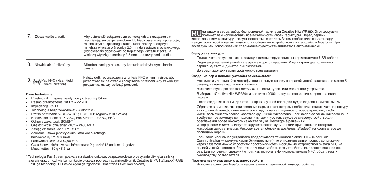 Dane techniczne: •  Przetwornik: magnes neodymowy o średnicy 34 mm•  Pasmo przenoszenia: 18 Hz ~ 22 kHz• Impedancja: 32 Ω• Technologia bezprzewodowa: Bluetooth v3.0• Proﬁ le Bluetooth: A2DP, AVRCP, HSP, HFP (Zgodny z HD Voice)•  Kodowanie audio: aptX, AAC, FastStream*, mSBC, SBC • Ochrona zawartości: SCMS-T• Częstotliwość działania: 2402 ~ 2480 MHz• Zasięg działania: do 10 m / 33 ft•  Zasilanie: litowo-jonowy akumulator wielokrotnego  ładowania 3,7 V, 430 mAh • Ładowarka USB: 5VDC,500mA• Czas ładowania/odtwarzania/rozmowy: 2 godzin/ 12 godzin/ 14 godzin•  Masa netto: 150 g / 5.3 oz* Technologia FastStream pozwala na dwukierunkowe, bezprzewodowe przesyłanie dźwięku z niską latencją oraz umożliwia komunikację głosową poprzez nadajnik/odbiornik Creative BT-W1 Bluetooth USB Obsługa technologii HD Voice wymaga zgodności smartfona i sieci komórkowej.RU лагодарим вас за выбор беспроводной гарнитуры Creative Hitz WP380. Этот документ поможет вам использовать все возможности своей гарнитуры. Перед первым использованием гарнитуру следует полностью зарядить.Затем необходимо создать пару между гарнитурой и вашим аудио- или мобильным устройством с интерфейсом Bluetooth. При последующем использовании соединение будет устанавливаться автоматически.Зарядка гарнитуры• Подключите левую ушную накладку к компьютеру с помощью прилагаемого USB-кабеля• Индикатор на левой ушной накладке загорится красным. Когда гарнитура полностью   заряжена, этот индикатор выключается.• Во время зарядки гарнитурой можно пользоватьсяСоздание пар с новыми устройствамиBluetooth• Нажмите и удерживайте многофункциональную кнопку на правой ушной накладке не менее 5   секунд, не начнет часто мигать синим• Включите функцию поиска Bluetooth на своем аудио- или мобильном устройстве• Выберите «Creative Hitz WP380» и введите «0000» в случае появления запроса на ввод   пароля• После создания пары индикатор на правой ушной накладке будет медленно мигать синим• Обратите внимание, что при создании пары с компьютером необходимо подключать гарнитуру   как головной телефон или мини-гарнитуру, а не как звуковое стереоустройство, чтобы   иметь возможность воспользоваться функцией микрофона. Если использование микрофона не   требуется, рекомендуется подключить гарнитуру как звуковое стереоустройство для  обеспечения более высокого качества звука. Некоторые решения с     интерфейсом Bluetooth могут обнаружить используемое вами приложение и настроить   микрофон  автоматически. Рекомендуется обновить драйверы Bluetooth на компьютере до   последних версий.• Если ваше мобильное устройство поддерживает технологию связи NFC (Near Field   Communication — коммуникации ближнего поля), то описанные выше процесс сопряжения   через Bluetooth можно упростить: просто коснитесь мобильным устройством значка NFC на   правой ушной накладке. Для отсоединения мобильного устройства выполните касание еще   раз. Для получения сведений о том, как включить функциональность NFC, обратитесь к   руководству пользователяПрослушивание музыки с аудиоустройств• Включите функцию Bluetooth на связанном с гарнитурой аудиоустройстве7.    Złącze wejścia audio8.    Niewidzialne” mikrofonyAby ustanowić połączenie za pomocą kabla z urządzeniem niedziałającym bezprzewodowo lub kiedy bateria się wyczerpuje, można użyć dołączonego kabla audio. Należy podłączyć mniejszą wtyczkę o średnicy 2,5 mm do zestawu słuchawkowego (odpowiednio dopasować do trójkątnego kształtu złącza), a większą wtyczkę o średnicy 3,5 mm – do urządzenia audio.Mikrofon tłumiący hałas, aby komunikacja była krystalicznie czystaNależy dotknąć urządzenia z funkcją NFC w tym miejscu, aby przeprowadzić parowanie i połączenie Bluetooth. Aby zakończyć połączenie, należy dotknąć ponownie.9.           Pad NFC (Near Field           Communication)