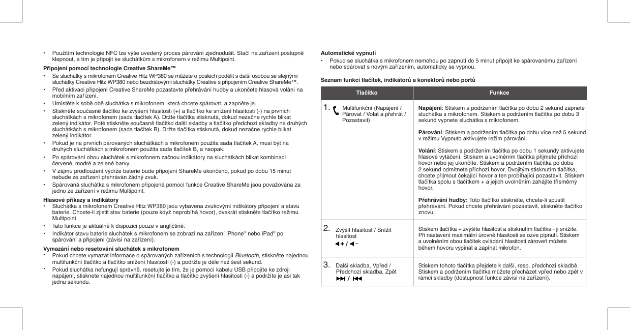 •  Použitím technologie NFC lze výše uvedený proces párování zjednodušit. Stačí na zařízení postupně    klepnout, a tím je připojit ke sluchátkům s mikrofonem v režimu Multipoint.Připojení pomocí technologie Creative ShareMe™•  Se sluchátky s mikrofonem Creative Hitz WP380 se můžete o poslech podělit s další osobou se stejnými    sluchátky Creative Hitz WP380 nebo bezdrátovými sluchátky Creative s připojením Creative ShareMe™.• Před aktivací připojení Creative ShareMe pozastavte přehrávání hudby a ukončete hlasová volání na   mobilním zařízení.• Umístěte k sobě obě sluchátka s mikrofonem, která chcete spárovat, a zapněte je.• Stiskněte současně tlačítko ke zvýšení hlasitosti (+) a tlačítko ke snížení hlasitosti (-) na prvních    sluchátkách s mikrofonem (sada tlačítek A). Držte tlačítka stisknutá, dokud nezačne rychle blikat    zelený indikátor. Poté stiskněte současně tlačítko další skladby a tlačítko předchozí skladby na druhých    sluchátkách s mikrofonem (sada tlačítek B). Držte tlačítka stisknutá, dokud nezačne rychle blikat   zelený indikátor.•  Pokud je na prvních párovaných sluchátkách s mikrofonem použita sada tlačítek A, musí být na    druhých sluchátkách s mikrofonem použita sada tlačítek B, a naopak.•  Po spárování obou sluchátek s mikrofonem začnou indikátory na sluchátkách blikat kombinací   červené, modré a zelené barvy.•  V zájmu prodloužení výdrže baterie bude připojení ShareMe ukončeno, pokud po dobu 15 minut    nebude ze zařízení přehráván žádný zvuk.•  Spárovaná sluchátka s mikrofonem připojená pomocí funkce Creative ShareMe jsou považována za    jedno ze zařízení v režimu Multipoint.Hlasové příkazy a indikátory•  Sluchátka s mikrofonem Creative Hitz WP380 jsou vybavena zvukovými indikátory připojení a stavu    baterie. Chcete-li zjistit stav baterie (pouze když neprobíhá hovor), dvakrát stiskněte tlačítko režimu   Multipoint.•  Tato funkce je aktuálně k dispozici pouze v angličtině. •  Indikátor stavu baterie sluchátek s mikrofonem se zobrazí na zařízení iPhone® nebo iPad® po    spárování a připojení (závisí na zařízení). Vymazání nebo resetování sluchátek s mikrofonem•  Pokud chcete vymazat informace o spárovaných zařízeních s technologií Bluetooth, stiskněte najednou  multifunkční tlačítko a tlačítko snížení hlasitosti (-) a podržte je déle než šest sekund.•  Pokud sluchátka nefungují správně, resetujte je tím, že je pomocí kabelu USB připojíte ke zdroji    napájení, stisknete najednou multifunkční tlačítko a tlačítko zvýšení hlasitosti (-) a podržíte je asi tak   jednu sekundu.Automatické vypnutí•  Pokud se sluchátka s mikrofonem nemohou po zapnutí do 5 minut připojit ke spárovanému zařízení    nebo spárovat s novým zařízením, automaticky se vypnou.Seznam funkcí tlačítek, indikátorů a konektorů nebo portů1.         Multifunkční (Napájení /       Párovat / Volat a přehrát /       Pozastavit)2.    Zvýšit hlasitost / Snížit hlasitost3.    Další skladba, Vpřed / Předchozí skladba, ZpětNapájení: Stiskem a podržením tlačítka po dobu 2 sekund zapnete sluchátka s mikrofonem. Stiskem a podržením tlačítka po dobu 3 sekund vypnete sluchátka s mikrofonem. Párování: Stiskem a podržením tlačítka po dobu více než 5 sekund v režimu Vypnuto aktivujete režim párování.Volání: Stiskem a podržením tlačítka po dobu 1 sekundy aktivujete hlasové vytáčení. Stiskem a uvolněním tlačítka přijmete příchozí hovor nebo jej ukončíte. Stiskem a podržením tlačítka po dobu 2 sekund odmítnete příchozí hovor. Dvojitým stisknutím tlačítka, chcete přijmout čekající hovor a ten probíhající pozastavit. Stiskem tlačítka spolu s tlačítkem + a jejich uvolněním zahájíte třísměrný hovor.Přehrávání hudby: Toto tlačítko stiskněte, chcete-li spustit přehrávání. Pokud chcete přehrávání pozastavit, stiskněte tlačítko znovu.Stiskem tlačítka + zvýšíte hlasitost a stisknutím tlačítka - ji snížíte. Při nastavení maximální úrovně hlasitosti se ozve pípnutí. Stiskem a uvolněním obou tlačítek ovládání hlasitosti zároveň můžete během hovoru vypínat a zapínat mikrofon.Stiskem tohoto tlačítka přejdete k další, resp. předchozí skladbě. Stiskem a podržením tlačítka můžete přecházet vpřed nebo zpět v rámci skladby (dostupnost funkce závisí na zařízení).Tlačítko Funkce//