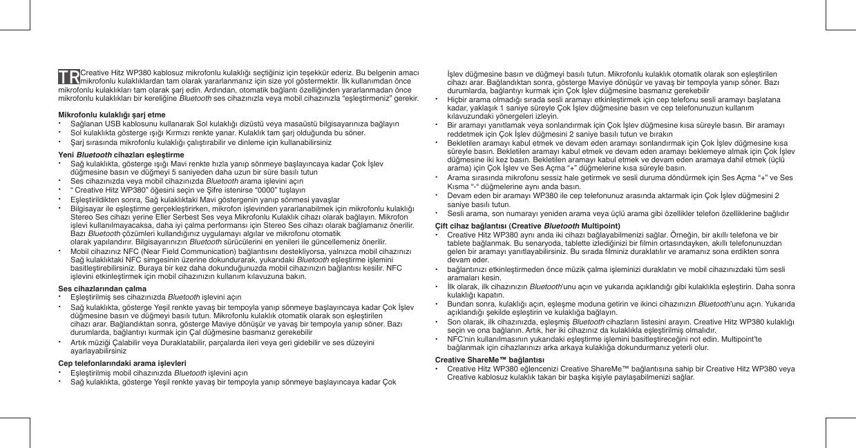 TR Creative Hitz WP380 kablosuz mikrofonlu kulaklığı seçtiğiniz için teşekkür ederiz. Bu belgenin amacı mikrofonlu kulaklıklardan tam olarak yararlanmanız için size yol göstermektir. İlk kullanımdan önce mikrofonlu kulaklıkları tam olarak şarj edin. Ardından, otomatik bağlantı özelliğinden yararlanmadan önce mikrofonlu kulaklıkları bir kereliğine Bluetooth ses cihazınızla veya mobil cihazınızla “eşleştirmeniz” gerekir.Mikrofonlu kulaklığı şarj etme• Sağlanan USB kablosunu kullanarak Sol kulaklığı dizüstü veya masaüstü bilgisayarınıza bağlayın• Sol kulaklıkta gösterge ışığı Kırmızı renkte yanar. Kulaklık tam şarj olduğunda bu söner.• Şarj sırasında mikrofonlu kulaklığı çalıştırabilir ve dinleme için kullanabilirsinizYeni Bluetooth cihazları eşleştirme• Sağ kulaklıkta, gösterge ışığı Mavi renkte hızla yanıp sönmeye başlayıncaya kadar Çok İşlev   düğmesine basın ve düğmeyi 5 saniyeden daha uzun bir süre basılı tutun• Ses cihazınızda veya mobil cihazınızda Bluetooth arama işlevini açın• “ Creative Hitz WP380” öğesini seçin ve Şifre istenirse “0000” tuşlayın• Eşleştirildikten sonra, Sağ kulaklıktaki Mavi göstergenin yanıp sönmesi yavaşlar•  Bilgisayar ile eşleştirme gerçekleştirirken, mikrofon işlevinden yararlanabilmek için mikrofonlu kulaklığı    Stereo Ses cihazı yerine Eller Serbest Ses veya Mikrofonlu Kulaklık cihazı olarak bağlayın. Mikrofon   işlevi kullanılmayacaksa, daha iyi çalma performansı için Stereo Ses cihazı olarak bağlamanız önerilir.   Bazı Bluetooth çözümleri kullandığınız uygulamayı algılar ve mikrofonu otomatik     olarak yapılandırır. Bilgisayarınızın Bluetooth sürücülerini en yenileri ile güncellemeniz önerilir.• Mobil cihazınız NFC (Near Field Communication) bağlantısını destekliyorsa, yalnızca mobil cihazınızı   Sağ kulaklıktaki NFC simgesinin üzerine dokundurarak, yukarıdaki Bluetooth eşleştirme işlemini   basitleştirebilirsiniz. Buraya bir kez daha dokunduğunuzda mobil cihazınızın bağlantısı kesilir. NFC   işlevini etkinleştirmek için mobil cihazınızın kullanım kılavuzuna bakın.Ses cihazlarından çalma• Eşleştirilmiş ses cihazınızda Bluetooth işlevini açın• Sağ kulaklıkta, gösterge Yeşil renkte yavaş bir tempoyla yanıp sönmeye başlayıncaya kadar Çok İşlev  düğmesine basın ve düğmeyi basılı tutun. Mikrofonlu kulaklık otomatik olarak son eşleştirilen   cihazı arar. Bağlandıktan sonra, gösterge Maviye dönüşür ve yavaş bir tempoyla yanıp söner. Bazı   durumlarda, bağlantıyı kurmak için Çal düğmesine basmanız gerekebilir• Artık müziği Çalabilir veya Duraklatabilir, parçalarda ileri veya geri gidebilir ve ses düzeyini   ayarlayabilirsinizCep telefonlarındaki arama işlevleri• Eşleştirilmiş mobil cihazınızda Bluetooth işlevini açın• Sağ kulaklıkta, gösterge Yeşil renkte yavaş bir tempoyla yanıp sönmeye başlayıncaya kadar Çok   İşlev düğmesine basın ve düğmeyi basılı tutun. Mikrofonlu kulaklık otomatik olarak son eşleştirilen   cihazı arar. Bağlandıktan sonra, gösterge Maviye dönüşür ve yavaş bir tempoyla yanıp söner. Bazı   durumlarda, bağlantıyı kurmak için Çok İşlev düğmesine basmanız gerekebilir•  Hiçbir arama olmadığı sırada sesli aramayı etkinleştirmek için cep telefonu sesli aramayı başlatana   kadar, yaklaşık 1 saniye süreyle Çok İşlev düğmesine basın ve cep telefonunuzun kullanım   kılavuzundaki yönergeleri izleyin.• Bir aramayı yanıtlamak veya sonlandırmak için Çok İşlev düğmesine kısa süreyle basın. Bir aramayı    reddetmek için Çok İşlev düğmesini 2 saniye basılı tutun ve bırakın• Bekletilen aramayı kabul etmek ve devam eden aramayı sonlandırmak için Çok İşlev düğmesine kısa   süreyle basın. Bekletilen aramayı kabul etmek ve devam eden aramayı beklemeye almak için Çok İşlev   düğmesine iki kez basın. Bekletilen aramayı kabul etmek ve devam eden aramaya dahil etmek (üçlü    arama) için Çok İşlev ve Ses Açma “+” düğmelerine kısa süreyle basın.• Arama sırasında mikrofonu sessiz hale getirmek ve sesli duruma döndürmek için Ses Açma “+” ve Ses  Kısma “-“ düğmelerine aynı anda basın. •  Devam eden bir aramayı WP380 ile cep telefonunuz arasında aktarmak için Çok İşlev düğmesini 2   saniye basılı tutun.•  Sesli arama, son numarayı yeniden arama veya üçlü arama gibi özellikler telefon özelliklerine bağlıdırÇift cihaz bağlantısı (Creative Bluetooth Multipoint)•  Creative Hitz WP380 aynı anda iki cihazı bağlayabilmenizi sağlar. Örneğin, bir akıllı telefona ve bir   tablete bağlanmak. Bu senaryoda, tablette izlediğinizi bir ﬁ lmin ortasındayken, akıllı telefonunuzdan    gelen bir aramayı yanıtlayabilirsiniz. Bu sırada ﬁ lminiz duraklatılır ve aramanız sona erdikten sonra   devam eder.• bağlantınızı etkinleştirmeden önce müzik çalma işleminizi duraklatın ve mobil cihazınızdaki tüm sesli   aramaları kesin.•  İlk olarak, ilk cihazınızın Bluetooth’unu açın ve yukarıda açıklandığı gibi kulaklıkla eşleştirin. Daha sonra   kulaklığı kapatın.•  Bundan sonra, kulaklığı açın, eşleşme moduna getirin ve ikinci cihazınızın Bluetooth’unu açın. Yukarıda   açıklandığı şekilde eşleştirin ve kulaklığa bağlayın. •  Son olarak, ilk cihazınızda, eşleşmiş Bluetooth cihazların listesini arayın. Creative Hitz WP380 kulaklığı    seçin ve ona bağlanın. Artık, her iki cihazınız da kulaklıkla eşleştirilmiş olmalıdır.• NFC’nin kullanılmasının yukarıdaki eşleştirme işlemini basitleştireceğini not edin. Multipoint’te   bağlanmak için cihazlarınızı arka arkaya kulaklığa dokundurmanız yeterli olur.Creative ShareMe™ bağlantısı•  Creative Hitz WP380 eğlencenizi Creative ShareMe™ bağlantısına sahip bir Creative Hitz WP380 veya    Creative kablosuz kulaklık takan bir başka kişiyle paylaşabilmenizi sağlar.