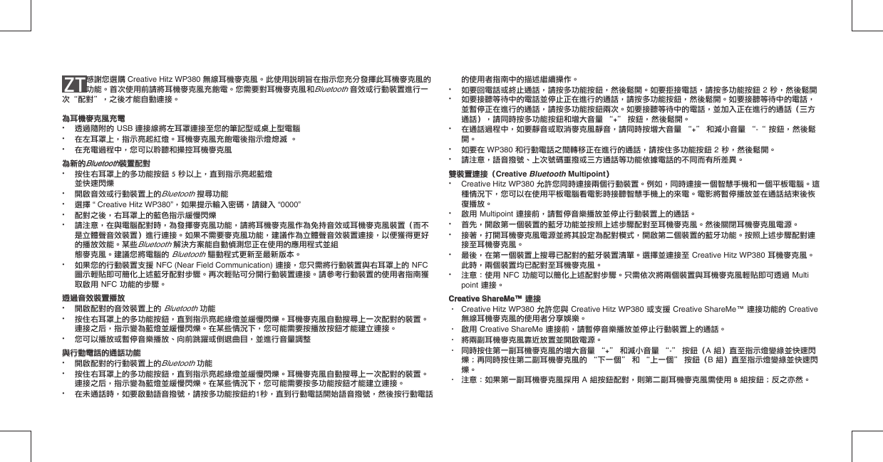 ZT 感謝您選購 Creative Hitz WP380 無線耳機麥克風。此使用說明旨在指示您充分發揮此耳機麥克風的功能。首次使用前請將耳機麥克風充飽電。您需要對耳機麥克風和Bluetooth 音效或行動裝置進行一次“配對”，之後才能自動連接。為耳機麥克風充電為耳機麥克風充電•  透過隨附的 USB 連接線將左耳罩連接至您的筆記型或桌上型電腦•  在左耳罩上，指示亮起紅燈。耳機麥克風充飽電後指示燈熄滅 。•  在充電過程中，您可以聆聽和操控耳機麥克風為新的為新的BluetoothBluetooth裝置配對裝置配對•  按住右耳罩上的多功能按鈕 5 秒以上，直到指示亮起藍燈  並快速閃爍•  開啟音效或行動裝置上的Bluetooth 搜尋功能• 選擇 “ Creative Hitz WP380”，如果提示輸入密碼，請鍵入 “0000”•  配對之後，右耳罩上的藍色指示緩慢閃爍•  請注意，在與電腦配對時，為發揮麥克風功能，請將耳機麥克風作為免持音效或耳機麥克風裝置（而不   是立體聲音效裝置）進行連接。如果不需要麥克風功能，建議作為立體聲音效裝置連接，以便獲得更好   的播放效能。某些Bluetooth 解決方案能自動偵測您正在使用的應用程式並組     態麥克風。建議您將電腦的 Bluetooth 驅動程式更新至最新版本。•  如果您的行動裝置支援 NFC (Near Field Communication) 連接，您只需將行動裝置與右耳罩上的 NFC    圖示輕貼即可簡化上述藍牙配對步驟。再次輕貼可分開行動裝置連接。請參考行動裝置的使用者指南獲   取啟用 NFC 功能的步驟。透過音效裝置播放透過音效裝置播放•  開啟配對的音效裝置上的 Bluetooth 功能•  按住右耳罩上的多功能按鈕，直到指示亮起綠燈並緩慢閃爍。耳機麥克風自動搜尋上一次配對的裝置。   連接之后，指示變為藍燈並緩慢閃爍。在某些情況下，您可能需要按播放按鈕才能建立連接。•  您可以播放或暫停音樂播放、向前跳躍或倒退曲目，並進行音量調整與行動電話的通話功能與行動電話的通話功能•  開啟配對的行動裝置上的Bluetooth 功能•  按住右耳罩上的多功能按鈕，直到指示亮起綠燈並緩慢閃爍。耳機麥克風自動搜尋上一次配對的裝置。   連接之后，指示變為藍燈並緩慢閃爍。在某些情況下，您可能需要按多功能按鈕才能建立連接。•  在未通話時，如要啟動語音撥號，請按多功能按鈕約1秒，直到行動電話開始語音撥號，然後按行動電話   的使用者指南中的描述繼續操作。•  如要回電話或終止通話，請按多功能按鈕，然後鬆開。如要拒接電話，請按多功能按鈕 2 秒，然後鬆開•  如要接聽等待中的電話並停止正在進行的通話，請按多功能按鈕，然後鬆開。如要接聽等待中的電話，   並暫停正在進行的通話，請按多功能按鈕兩次。如要接聽等待中的電話，並加入正在進行的通話（三方   通話），請同時按多功能按鈕和增大音量 “+” 按鈕，然後鬆開。•  在通話過程中，如要靜音或取消麥克風靜音，請同時按增大音量 “+” 和減小音量 “-“ 按鈕，然後鬆   開。 •  如要在 WP380 和行動電話之間轉移正在進行的通話，請按住多功能按鈕 2 秒，然後鬆開。•  請注意，語音撥號、上次號碼重撥或三方通話等功能依據電話的不同而有所差異。雙裝置連接（雙裝置連接（Creative Bluetooth Multipoint）• Creative Hitz WP380 允許您同時連接兩個行動裝置。例如，同時連接一個智慧手機和一個平板電腦。這   種情況下，您可以在使用平板電腦看電影時接聽智慧手機上的來電。電影將暫停播放並在通話結束後恢   復播放。•  啟用 Multipoint 連接前，請暫停音樂播放並停止行動裝置上的通話。•  首先，開啟第一個裝置的藍牙功能並按照上述步驟配對至耳機麥克風。然後關閉耳機麥克風電源。•  接著，打開耳機麥克風電源並將其設定為配對模式，開啟第二個裝置的藍牙功能。按照上述步驟配對連   接至耳機麥克風。 •  最後，在第一個裝置上搜尋已配對的藍牙裝置清單。選擇並連接至 Creative Hitz WP380 耳機麥克風。   此時，兩個裝置均已配對至耳機麥克風。•  注意：使用 NFC 功能可以簡化上述配對步驟。只需依次將兩個裝置與耳機麥克風輕貼即可透過 Multi  point 連接。Creative ShareMe™Creative ShareMe™ 連接 連接·  Creative Hitz WP380 允許您與 Creative Hitz WP380 或支援 Creative ShareMe™ 連接功能的 Creative    無線耳機麥克風的使用者分享娛樂。·  啟用 Creative ShareMe 連接前，請暫停音樂播放並停止行動裝置上的通話。·  將兩副耳機麥克風靠近放置並開啟電源。·  同時按住第一副耳機麥克風的增大音量 “+” 和減小音量 “-” 按鈕（A 組）直至指示燈變綠並快速閃   爍；再同時按住第二副耳機麥克風的 “下一個” 和 “上一個” 按鈕（B 組）直至指示燈變綠並快速閃  爍。·  注意：如果第一副耳機麥克風採用 A 組按鈕配對，則第二副耳機麥克風需使用 B 組按鈕；反之亦然。