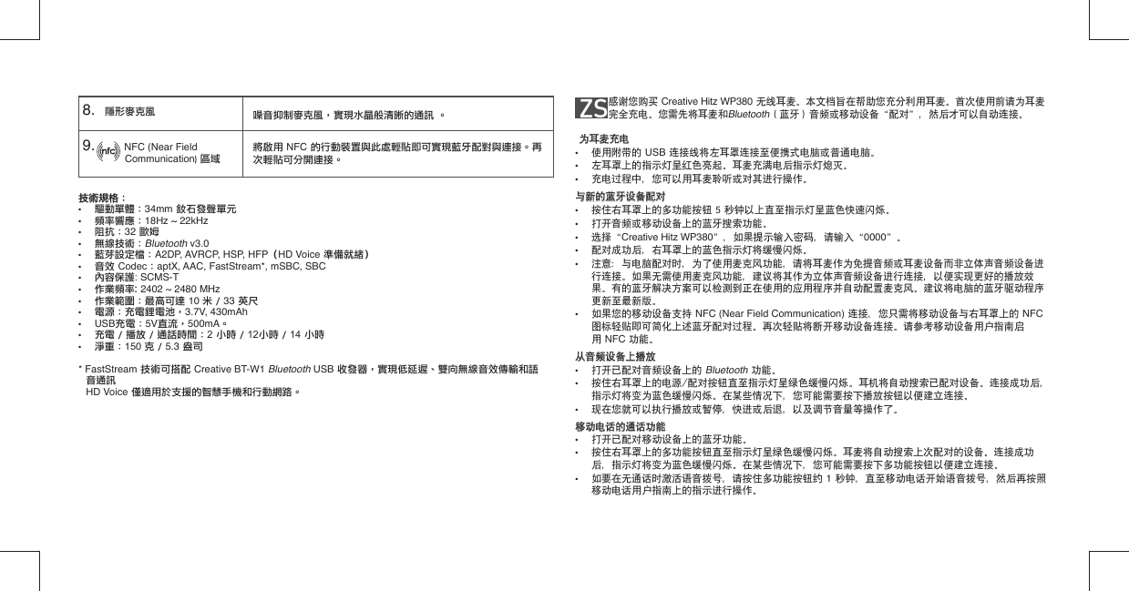 技術規格：  技術規格：  •  驅動單體：34mm 釹石發聲單元•  頻率響應：18Hz ~ 22kHz•  阻抗：32 歐姆•  無線技術：Bluetooth v3.0•  藍芽設定檔：A2DP, AVRCP, HSP, HFP（HD Voice 準備就緒）•  音效 Codec：aptX, AAC, FastStream*, mSBC, SBC• 內容保護: SCMS-T• 作業頻率: 2402 ~ 2480 MHz•  作業範圍：最高可達 10 米 / 33 英尺•  電源：充電鋰電池，3.7V, 430mAh• USB充電：5V直流，500mA。•  充電 / 播放 / 通話時間：2 小時 / 12小時 / 14 小時•  淨重：150 克 / 5.3 盎司* FastStream 技術可搭配 Creative BT-W1 Bluetooth USB 收發器，實現低延遲、雙向無線音效傳輸和語音通訊 HD Voice 僅適用於支援的智慧手機和行動網路。8.    隱形麥克風9.            NFC (Near Field          Communication) 區域噪音抑制麥克風，實現水晶般清晰的通訊 。將啟用 NFC 的行動裝置與此處輕貼即可實現藍牙配對與連接。再次輕貼可分開連接。ZS      感谢您购买 Creative Hitz WP380 无线耳麦。本文档旨在帮助您充分利用耳麦。首次使用前请为耳麦完全充电。您需先将耳麦和Bluetooth（蓝牙）音频或移动设备“配对”，然后才可以自动连接。为耳麦充电为耳麦充电•  使用附带的 USB 连接线将左耳罩连接至便携式电脑或普通电脑。•  左耳罩上的指示灯呈红色亮起。耳麦充满电后指示灯熄灭。•  充电过程中，您可以用耳麦聆听或对其进行操作。与新的蓝牙设备配对与新的蓝牙设备配对•  按住右耳罩上的多功能按钮 5 秒钟以上直至指示灯呈蓝色快速闪烁。•  打开音频或移动设备上的蓝牙搜索功能。•  选择“Creative Hitz WP380”，如果提示输入密码，请输入“0000”。•  配对成功后，右耳罩上的蓝色指示灯将缓慢闪烁。•  注意：与电脑配对时，为了使用麦克风功能，请将耳麦作为免提音频或耳麦设备而非立体声音频设备进   行连接。如果无需使用麦克风功能，建议将其作为立体声音频设备进行连接，以便实现更好的播放效   果。有的蓝牙解决方案可以检测到正在使用的应用程序并自动配置麦克风。建议将电脑的蓝牙驱动程序   更新至最新版。•  如果您的移动设备支持 NFC (Near Field Communication) 连接，您只需将移动设备与右耳罩上的 NFC    图标轻贴即可简化上述蓝牙配对过程。再次轻贴将断开移动设备连接。请参考移动设备用户指南启  用 NFC 功能。从音频设备上播放从音频设备上播放•  打开已配对音频设备上的 Bluetooth 功能。•  按住右耳罩上的电源/配对按钮直至指示灯呈绿色缓慢闪烁。耳机将自动搜索已配对设备。连接成功后，   指示灯将变为蓝色缓慢闪烁。在某些情况下，您可能需要按下播放按钮以便建立连接。•  现在您就可以执行播放或暂停，快进或后退，以及调节音量等操作了。移动电话的通话功能移动电话的通话功能•  打开已配对移动设备上的蓝牙功能。•  按住右耳罩上的多功能按钮直至指示灯呈绿色缓慢闪烁。耳麦将自动搜索上次配对的设备。连接成功   后，指示灯将变为蓝色缓慢闪烁。在某些情况下，您可能需要按下多功能按钮以便建立连接。•  如要在无通话时激活语音拨号，请按住多功能按钮约 1 秒钟，直至移动电话开始语音拨号，然后再按照   移动电话用户指南上的指示进行操作。