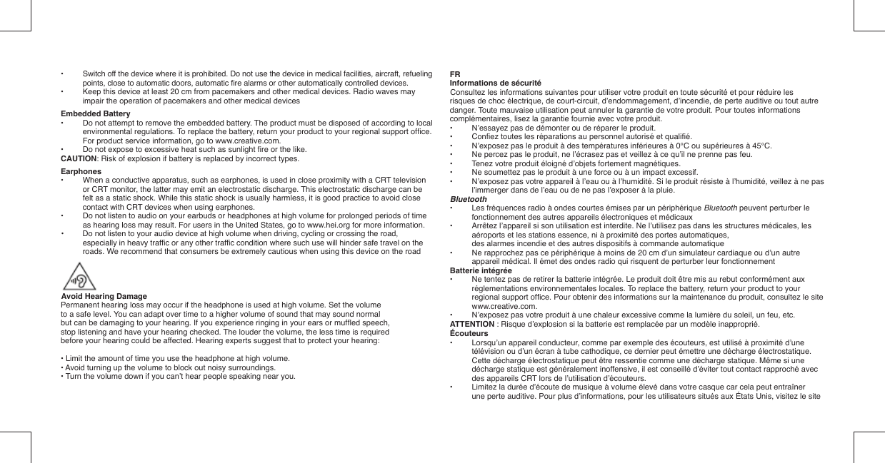 •   Switch off the device where it is prohibited. Do not use the device in medical facilities, aircraft, refueling points, close to automatic doors, automatic ﬁ re alarms or other automatically controlled devices.•   Keep this device at least 20 cm from pacemakers and other medical devices. Radio waves may impair the operation of pacemakers and other medical devicesEmbedded Battery•  Do not attempt to remove the embedded battery. The product must be disposed of according to local environmental regulations. To replace the battery, return your product to your regional support ofﬁ ce. For product service information, go to www.creative.com.•  Do not expose to excessive heat such as sunlight ﬁ re or the like.CAUTION: Risk of explosion if battery is replaced by incorrect types.Earphones•  When a conductive apparatus, such as earphones, is used in close proximity with a CRT television or CRT monitor, the latter may emit an electrostatic discharge. This electrostatic discharge can be felt as a static shock. While this static shock is usually harmless, it is good practice to avoid close contact with CRT devices when using earphones.•  Do not listen to audio on your earbuds or headphones at high volume for prolonged periods of time as hearing loss may result. For users in the United States, go to www.hei.org for more information.•  Do not listen to your audio device at high volume when driving, cycling or crossing the road,    especially in heavy trafﬁ c or any other trafﬁ c condition where such use will hinder safe travel on the    roads. We recommend that consumers be extremely cautious when using this device on the road  Avoid Hearing DamagePermanent hearing loss may occur if the headphone is used at high volume. Set the volume  to a safe level. You can adapt over time to a higher volume of sound that may sound normal  but can be damaging to your hearing. If you experience ringing in your ears or mufﬂ ed speech,  stop listening and have your hearing checked. The louder the volume, the less time is required  before your hearing could be affected. Hearing experts suggest that to protect your hearing:• Limit the amount of time you use the headphone at high volume.• Avoid turning up the volume to block out noisy surroundings.• Turn the volume down if you can’t hear people speaking near you.FRInformations de sécuritéConsultez les informations suivantes pour utiliser votre produit en toute sécurité et pour réduire les risques de choc électrique, de court-circuit, d’endommagement, d’incendie, de perte auditive ou tout autre danger. Toute mauvaise utilisation peut annuler la garantie de votre produit. Pour toutes informations complémentaires, lisez la garantie fournie avec votre produit.•  N’essayez pas de démonter ou de réparer le produit.• Conﬁ ez toutes les réparations au personnel autorisé et qualiﬁ é.•  N’exposez pas le produit à des températures inférieures à 0°C ou supérieures à 45°C.•  Ne percez pas le produit, ne l’écrasez pas et veillez à ce qu’il ne prenne pas feu.•  Tenez votre produit éloigné d’objets fortement magnétiques.•  Ne soumettez pas le produit à une force ou à un impact excessif.•  N’exposez pas votre appareil à l’eau ou à l’humidité. Si le produit résiste à l’humidité, veillez à ne pas l’immerger dans de l’eau ou de ne pas l’exposer à la pluie.Bluetooth•  Les fréquences radio à ondes courtes émises par un périphérique Bluetooth peuvent perturber le fonctionnement des autres appareils électroniques et médicaux•  Arrêtez l’appareil si son utilisation est interdite. Ne l’utilisez pas dans les structures médicales, les aéroports et les stations essence, ni à proximité des portes automatiques,  des alarmes incendie et des autres dispositifs à commande automatique•   Ne rapprochez pas ce périphérique à moins de 20 cm d’un simulateur cardiaque ou d’un autre appareil médical. Il émet des ondes radio qui risquent de perturber leur fonctionnementBatterie intégrée•  Ne tentez pas de retirer la batterie intégrée. Le produit doit être mis au rebut conformément aux réglementations environnementales locales. To replace the battery, return your product to your regional support ofﬁ ce. Pour obtenir des informations sur la maintenance du produit, consultez le site www.creative.com.•  N’exposez pas votre produit à une chaleur excessive comme la lumière du soleil, un feu, etc.ATTENTION : Risque d’explosion si la batterie est remplacée par un modèle inapproprié.Écouteurs•  Lorsqu’un appareil conducteur, comme par exemple des écouteurs, est utilisé à proximité d’une télévision ou d’un écran à tube cathodique, ce dernier peut émettre une décharge électrostatique. Cette décharge électrostatique peut être ressentie comme une décharge statique. Même si une décharge statique est généralement inoffensive, il est conseillé d’éviter tout contact rapproché avec des appareils CRT lors de l’utilisation d’écouteurs.•  Limitez la durée d’écoute de musique à volume élevé dans votre casque car cela peut entraîner une perte auditive. Pour plus d’informations, pour les utilisateurs situés aux États Unis, visitez le site 