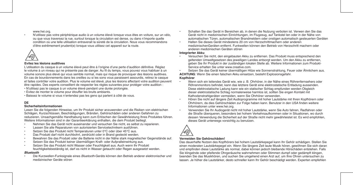 www.hei.org.•  N’utilisez pas votre périphérique audio à un volume élevé lorsque vous êtes en voiture, sur un vélo, ou que vous traversez la rue, surtout lorsque la circulation est dense, ou dans n’importe quelle condition où une telle utilisation entraverait la sûreté de la circulation. Nous vous recommandons d’être extrêmement prudent(e) lorsque vous utilisez cet appareil sur la route.Evitez les lésions auditivesL’utilisation du casque à un volume élevé peut être à l’origine d’une perte d’audition déﬁ nitive. Réglez le volume à un niveau qui ne présente pas de danger. Au ﬁ l du temps, vous pouvez vous habituer à un volume sonore plus élevé qui vous semble normal, mais qui risque de provoquer des lésions auditives. En cas de bourdonnements dans les oreilles ou si les sons vous paraissent assourdis, retirez le casque et faites contrôler votre audition. Plus le volume est élevé, plus les lésions affectant votre audition peuvent être rapides. Des experts conseillent de respecter les règles suivantes pour protéger votre audition :• N’utilisez pas le casque à un volume élevé pendant une durée prolongée.• Evitez de monter le volume pour étouffer les bruits ambiants.• Baissez le volume si vous n’entendez pas les gens qui parlent à côté de vous.DESicherheitsinformationenLesen Sie die folgenden Hinweise, um Ihr Produkt sicher anzuwenden und die Risiken von elektrischen Schlägen, Kurzschlüssen, Beschädigungen, Bränden, Gehörschäden oder anderen Gefahren zu reduzieren. Unsachgemäße Handhabung kann zum Erlöschen der Gewährleistung Ihres Produktes führen. Weitere Informationen sind in der Garantieerklärung enthalten, die dem Produkt beiliegt.•  Nehmen Sie das Gerät nicht auseinander und versuchen Sie nicht, es selbst zu reparieren.•  Lassen Sie alle Reparaturen von autorisierten Servicetechnikern ausführen.•  Setzen Sie das Produkt nicht Temperaturen unter 0°C oder über 45°C aus.•  Das Produkt darf nicht durchbohrt, zerdrückt oder in Brand gesteckt werden.•  Bewahren Sie das Produkt oder die Batterie nicht in der Nähe stark magnetischer Gegenstände auf.•  Setzen Sie das Produkt keiner übermäßigen Kraft- oder Aufpralleinwirkung aus.•  Setzen Sie das Produkt nicht Wasser oder Feuchtigkeit aus. Auch wenn Ihr Produkt feuchtigkeitsbeständig ist, darf es nicht in Wasser getaucht oder Regen ausgesetzt werden.Bluetooth•  Die Kurzwellen-Funksignale eines Bluetooth-Geräts können den Betrieb anderer elektronischer und medizinischer Geräte stören•  Schalten Sie das Gerät in Bereichen ab, in denen die Nutzung verboten ist. Verwen  den Sie das Gerät nicht in medizinischen Einrichtungen, im Flugzeug, auf Tankstel  len oder in der Nähe von automatischen Türen, automatischen Brandmeldern oder onstigen automatisch gesteuerten Geräten•   Halten Sie dieses Gerät mindestens 20 cm von Herzschrittmachern oder anderen medizinischenGeräten entfernt. Funkwellen können den Betrieb von Herzschritt  machern oder anderen medizinischen Geräten störenIntegrierter Akku•  Versuchen Sie nicht, den eingebauten Akku zu entfernen. Das Produkt muss entsprechend den geltenden Umweltgesetzen des jeweiligen Landes entsorgt werden. Um den Akku zu entfernen, geben Sie Ihr Produkt in der zuständigen lokalen Stelle ab. Weitere Informationen zum Produkt-Service erhalten Sie unter www.creative.com.•  Setzen Sie das Gerät keiner übermäßigen Hitze wie Sonnenstrahlung, Feuer oder Ähnlichem aus.ACHTUNG: Wenn Sie einen falschen Akku einsetzen, besteht Explosionsgefahr.Kopfhörer•  Wenn sich ein leitendes Gerät wie, wie z. B. Ohrhörer, in der Nähe eines Röhrenfernsehers oder Röhrenmonitors beﬁ ndet, kann das letztere Gerät eine elektrostatische Entladung aussenden. Diese elektrostatische Ladung kann wie ein statischer Schlag empfunden werden Obgleich dieser elektrostatische Schlag normalerweise harmlos ist, sollten Sie engen Kontakt mit Kathodenstrahlgeräten vermeiden, wenn Sie Ohrhörer verwenden.•  Hören Sie nicht auf längere Zeit Audioprogramme mit hoher Lautstärke mit Ihren Kopfhörern oder Ohrhörern, da dies Gehörschäden zur Folge haben kann. Benutzer in den USA ﬁ nden weitere Informationen unter www.hei.org.•  Verwenden Sie Ihr Audiogerät nicht mit hoher Lautstärke, wenn Sie Auto fahren, Radfahren oder die Straße überqueren, besonders bei hohem Verkehrsaufkommen oder in Situationen, wo durch dessen Verwendung die Sicherheit auf der Straße nicht mehr gewährleistet ist. Es wird empfohlen, dieses Gerät unterwegs vorsichtig zu benutzen.Vermeiden Sie Gehörschäden!Das dauerhafte Nutzen des Kopfhörers bei hohem Lautstärkepegel kann Ihr Gehör schädigen. Stellen Sieeinen moderaten Lautstärkepegel ein. Wenn Sie längere Zeit laute Musik hören, gewöhnen Sie sich daran und empﬁ nden diese Lautstärke als normal, dabei können jedoch bleibende Hörschäden entstehen. Falls Sie klingelnde oder pfeifende Ohrgeräusche wahrnehmen oder Stimmen dumpf oder gedämpft klingen, beenden Sie das Musikhören, und suchen Sie umgehend einen Arzt auf, um Ihre Ohren untersuchen zu lassen. Je höher die Lautstärker, desto schneller kann Ihr Gehör beschädigt werden. Experten empfehlen 