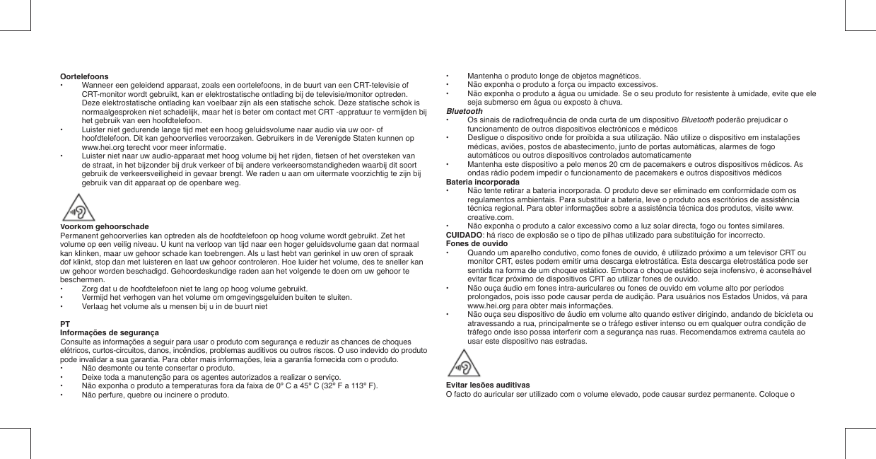 Oortelefoons•  Wanneer een geleidend apparaat, zoals een oortelefoons, in de buurt van een CRT-televisie of CRT-monitor wordt gebruikt, kan er elektrostatische ontlading bij de televisie/monitor optreden. Deze elektrostatische ontlading kan voelbaar zijn als een statische schok. Deze statische schok is normaalgesproken niet schadelijk, maar het is beter om contact met CRT -appratuur te vermijden bij het gebruik van een hoofdtelefoon.•  Luister niet gedurende lange tijd met een hoog geluidsvolume naar audio via uw oor- of hoofdtelefoon. Dit kan gehoorverlies veroorzaken. Gebruikers in de Verenigde Staten kunnen op www.hei.org terecht voor meer informatie.•  Luister niet naar uw audio-apparaat met hoog volume bij het rijden, ﬁ etsen of het oversteken van de straat, in het bijzonder bij druk verkeer of bij andere verkeersomstandigheden waarbij dit soort gebruik de verkeersveiligheid in gevaar brengt. We raden u aan om uitermate voorzichtig te zijn bij gebruik van dit apparaat op de openbare weg.Voorkom gehoorschadePermanent gehoorverlies kan optreden als de hoofdtelefoon op hoog volume wordt gebruikt. Zet hetvolume op een veilig niveau. U kunt na verloop van tijd naar een hoger geluidsvolume gaan dat normaal kan klinken, maar uw gehoor schade kan toebrengen. Als u last hebt van gerinkel in uw oren of spraak dof klinkt, stop dan met luisteren en laat uw gehoor controleren. Hoe luider het volume, des te sneller kan uw gehoor worden beschadigd. Gehoordeskundige raden aan het volgende te doen om uw gehoor te beschermen.•   Zorg dat u de hoofdtelefoon niet te lang op hoog volume gebruikt.•   Vermijd het verhogen van het volume om omgevingsgeluiden buiten te sluiten.•   Verlaag het volume als u mensen bij u in de buurt nietPTInformações de segurançaConsulte as informações a seguir para usar o produto com segurança e reduzir as chances de choques elétricos, curtos-circuitos, danos, incêndios, problemas auditivos ou outros riscos. O uso indevido do produto pode invalidar a sua garantia. Para obter mais informações, leia a garantia fornecida com o produto.•  Não desmonte ou tente consertar o produto.•  Deixe toda a manutenção para os agentes autorizados a realizar o serviço.•  Não exponha o produto a temperaturas fora da faixa de 0º C a 45º C (32º F a 113º F).•  Não perfure, quebre ou incinere o produto.•  Mantenha o produto longe de objetos magnéticos.•  Não exponha o produto a força ou impacto excessivos.•  Não exponha o produto a água ou umidade. Se o seu produto for resistente à umidade, evite que ele seja submerso em água ou exposto à chuva.Bluetooth•   Os sinais de radiofrequência de onda curta de um dispositivo Bluetooth poderão prejudicar o funcionamento de outros dispositivos electrónicos e médicos•   Desligue o dispositivo onde for proibida a sua utilização. Não utilize o dispositivo em instalações médicas, aviões, postos de abastecimento, junto de portas automáticas, alarmes de fogo automáticos ou outros dispositivos controlados automaticamente•   Mantenha este dispositivo a pelo menos 20 cm de pacemakers e outros dispositivos médicos. As ondas rádio podem impedir o funcionamento de pacemakers e outros dispositivos médicosBateria incorporada•  Não tente retirar a bateria incorporada. O produto deve ser eliminado em conformidade com os regulamentos ambientais. Para substituir a bateria, leve o produto aos escritórios de assistência técnica regional. Para obter informações sobre a assistência técnica dos produtos, visite www.creative.com.•  Não exponha o produto a calor excessivo como a luz solar directa, fogo ou fontes similares.CUIDADO: há risco de explosão se o tipo de pilhas utilizado para substituição for incorrecto.Fones de ouvido•  Quando um aparelho condutivo, como fones de ouvido, é utilizado próximo a um televisor CRT ou monitor CRT, estes podem emitir uma descarga eletrostática. Esta descarga eletrostática pode ser sentida na forma de um choque estático. Embora o choque estático seja inofensivo, é aconselhável evitar ﬁ car próximo de dispositivos CRT ao utilizar fones de ouvido.•  Não ouça áudio em fones intra-auriculares ou fones de ouvido em volume alto por períodos prolongados, pois isso pode causar perda de audição. Para usuários nos Estados Unidos, vá para www.hei.org para obter mais informações.•  Não ouça seu dispositivo de áudio em volume alto quando estiver dirigindo, andando de bicicleta ou atravessando a rua, principalmente se o tráfego estiver intenso ou em qualquer outra condição de tráfego onde isso possa interferir com a segurança nas ruas. Recomendamos extrema cautela ao usar este dispositivo nas estradas.Evitar lesões auditivasO facto do auricular ser utilizado com o volume elevado, pode causar surdez permanente. Coloque o 
