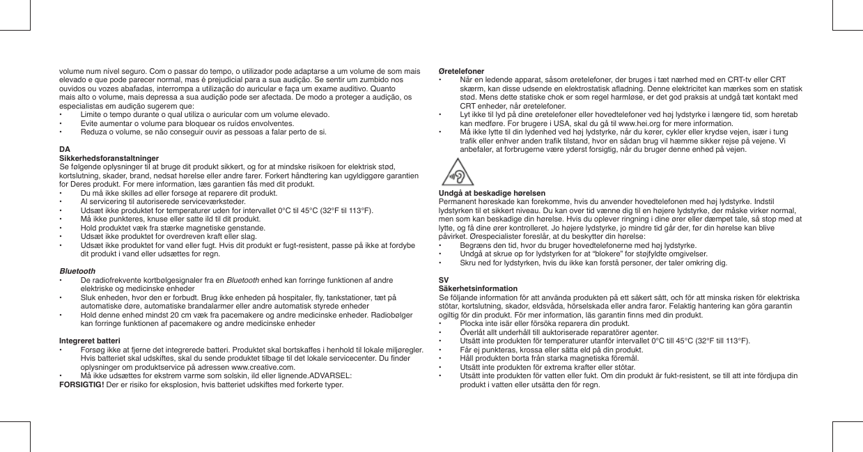 volume num nível seguro. Com o passar do tempo, o utilizador pode adaptarse a um volume de som mais elevado e que pode parecer normal, mas é prejudicial para a sua audição. Se sentir um zumbido nos ouvidos ou vozes abafadas, interrompa a utilização do auricular e faça um exame auditivo. Quantomais alto o volume, mais depressa a sua audição pode ser afectada. De modo a proteger a audição, os especialistas em audição sugerem que:•  Limite o tempo durante o qual utiliza o auricular com um volume elevado.•   Evite aumentar o volume para bloquear os ruídos envolventes.•   Reduza o volume, se não conseguir ouvir as pessoas a falar perto de si.DASikkerhedsforanstaltningerSe følgende oplysninger til at bruge dit produkt sikkert, og for at mindske risikoen for elektrisk stød, kortslutning, skader, brand, nedsat hørelse eller andre farer. Forkert håndtering kan ugyldiggøre garantien for Deres produkt. For mere information, læs garantien fås med dit produkt.•  Du må ikke skilles ad eller forsøge at reparere dit produkt.•  Al servicering til autoriserede serviceværksteder.•  Udsæt ikke produktet for temperaturer uden for intervallet 0°C til 45°C (32°F til 113°F).•  Må ikke punkteres, knuse eller satte ild til dit produkt.•  Hold produktet væk fra stærke magnetiske genstande.•  Udsæt ikke produktet for overdreven kraft eller slag.•  Udsæt ikke produktet for vand eller fugt. Hvis dit produkt er fugt-resistent, passe på ikke at fordybe dit produkt i vand eller udsættes for regn.Bluetooth•   De radiofrekvente kortbølgesignaler fra en Bluetooth enhed kan forringe funktionen af andre elektriske og medicinske enheder•   Sluk enheden, hvor den er forbudt. Brug ikke enheden på hospitaler, ﬂ y, tankstationer, tæt på automatiske døre, automatiske brandalarmer eller andre automatisk styrede enheder•   Hold denne enhed mindst 20 cm væk fra pacemakere og andre medicinske enheder. Radiobølger kan forringe funktionen af pacemakere og andre medicinske enhederIntegreret batteri•  Forsøg ikke at fjerne det integrerede batteri. Produktet skal bortskaffes i henhold til lokale miljøregler. Hvis batteriet skal udskiftes, skal du sende produktet tilbage til det lokale servicecenter. Du ﬁ nder oplysninger om produktservice på adressen www.creative.com.•  Må ikke udsættes for ekstrem varme som solskin, ild eller lignende.ADVARSEL:FORSIGTIG! Der er risiko for eksplosion, hvis batteriet udskiftes med forkerte typer.Øretelefoner•  Når en ledende apparat, såsom øretelefoner, der bruges i tæt nærhed med en CRT-tv eller CRT skærm, kan disse udsende en elektrostatisk aﬂ adning. Denne elektricitet kan mærkes som en statisk stød. Mens dette statiske chok er som regel harmløse, er det god praksis at undgå tæt kontakt med CRT enheder, når øretelefoner.•  Lyt ikke til lyd på dine øretelefoner eller hovedtelefoner ved høj lydstyrke i længere tid, som høretab kan medføre. For brugere i USA, skal du gå til www.hei.org for mere information.•  Må ikke lytte til din lydenhed ved høj lydstyrke, når du kører, cykler eller krydse vejen, især i tung traﬁ k eller enhver anden traﬁ k tilstand, hvor en sådan brug vil hæmme sikker rejse på vejene. Vi anbefaler, at forbrugerne være yderst forsigtig, når du bruger denne enhed på vejen.Undgå at beskadige hørelsenPermanent høreskade kan forekomme, hvis du anvender hovedtelefonen med høj lydstyrke. Indstil lydstyrken til et sikkert niveau. Du kan over tid vænne dig til en højere lydstyrke, der måske virker normal, men som kan beskadige din hørelse. Hvis du oplever ringning i dine ører eller dæmpet tale, så stop med at lytte, og få dine ører kontrolleret. Jo højere lydstyrke, jo mindre tid går der, før din hørelse kan blivepåvirket. Ørespecialister foreslår, at du beskytter din hørelse:•   Begræns den tid, hvor du bruger hovedtelefonerne med høj lydstyrke.•   Undgå at skrue op for lydstyrken for at “blokere” for støjfyldte omgivelser.•   Skru ned for lydstyrken, hvis du ikke kan forstå personer, der taler omkring dig.SVSäkerhetsinformationSe följande information för att använda produkten på ett säkert sätt, och för att minska risken för elektriska stötar, kortslutning, skador, eldsvåda, hörselskada eller andra faror. Felaktig hantering kan göra garantin ogiltig för din produkt. För mer information, läs garantin ﬁ nns med din produkt.•  Plocka inte isär eller försöka reparera din produkt.•  Överlåt allt underhåll till auktoriserade reparatörer agenter.•  Utsätt inte produkten för temperaturer utanför intervallet 0°C till 45°C (32°F till 113°F).•  Får ej punkteras, krossa eller sätta eld på din produkt.•  Håll produkten borta från starka magnetiska föremål.•  Utsätt inte produkten för extrema krafter eller stötar.•  Utsätt inte produkten för vatten eller fukt. Om din produkt är fukt-resistent, se till att inte fördjupa din produkt i vatten eller utsätta den för regn.