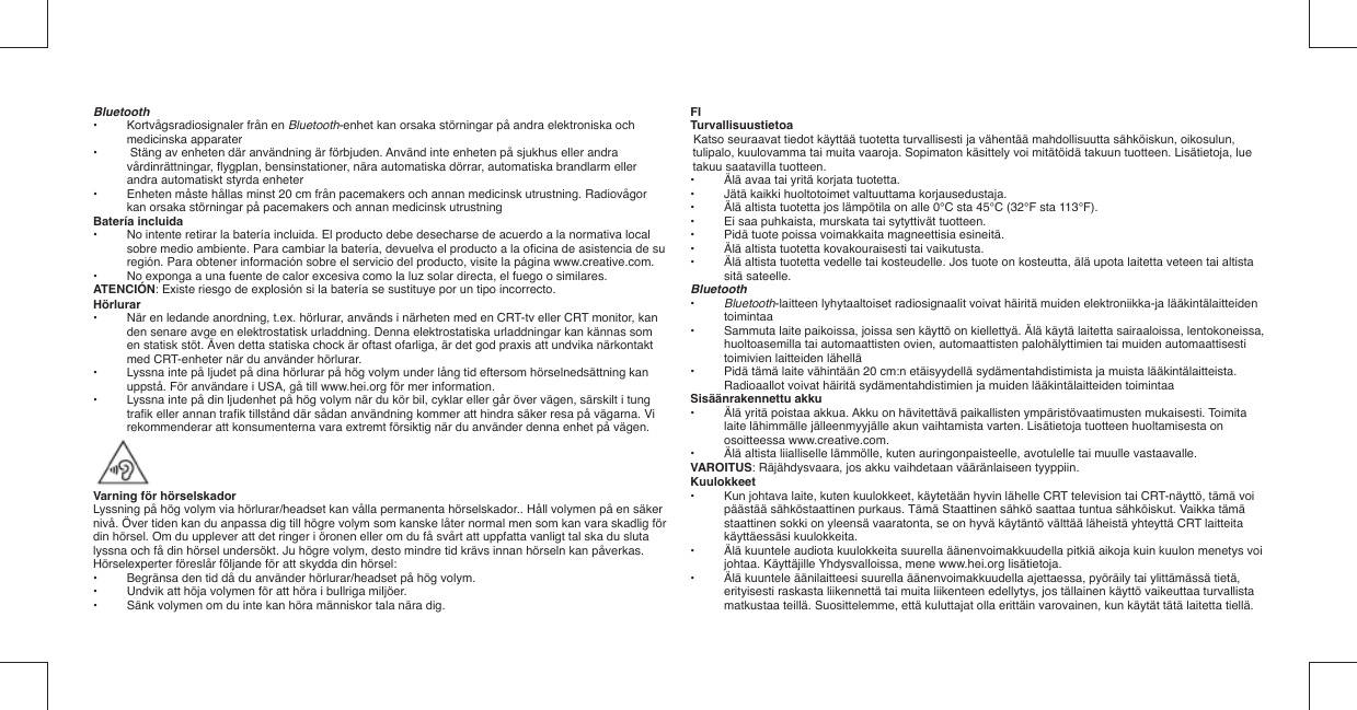 Bluetooth•   Kortvågsradiosignaler från en Bluetooth-enhet kan orsaka störningar på andra elektroniska och medicinska apparater•   Stäng av enheten där användning är förbjuden. Använd inte enheten på sjukhus eller andra vårdinrättningar, ﬂ ygplan, bensinstationer, nära automatiska dörrar, automatiska brandlarm eller andra automatiskt styrda enheter•   Enheten måste hållas minst 20 cm från pacemakers och annan medicinsk utrustning. Radiovågor kan orsaka störningar på pacemakers och annan medicinsk utrustningBatería incluida•  No intente retirar la batería incluida. El producto debe desecharse de acuerdo a la normativa local sobre medio ambiente. Para cambiar la batería, devuelva el producto a la oﬁ cina de asistencia de su región. Para obtener información sobre el servicio del producto, visite la página www.creative.com.•  No exponga a una fuente de calor excesiva como la luz solar directa, el fuego o similares.ATENCIÓN: Existe riesgo de explosión si la batería se sustituye por un tipo incorrecto.Hörlurar•  När en ledande anordning, t.ex. hörlurar, används i närheten med en CRT-tv eller CRT monitor, kan den senare avge en elektrostatisk urladdning. Denna elektrostatiska urladdningar kan kännas som en statisk stöt. Även detta statiska chock är oftast ofarliga, är det god praxis att undvika närkontakt med CRT-enheter när du använder hörlurar.•  Lyssna inte på ljudet på dina hörlurar på hög volym under lång tid eftersom hörselnedsättning kan uppstå. För användare i USA, gå till www.hei.org för mer information.•  Lyssna inte på din ljudenhet på hög volym när du kör bil, cyklar eller går över vägen, särskilt i tung traﬁ k eller annan traﬁ k tillstånd där sådan användning kommer att hindra säker resa på vägarna. Vi rekommenderar att konsumenterna vara extremt försiktig när du använder denna enhet på vägen.Varning för hörselskadorLyssning på hög volym via hörlurar/headset kan vålla permanenta hörselskador.. Håll volymen på en säker nivå. Över tiden kan du anpassa dig till högre volym som kanske låter normal men som kan vara skadlig för din hörsel. Om du upplever att det ringer i öronen eller om du få svårt att uppfatta vanligt tal ska du sluta lyssna och få din hörsel undersökt. Ju högre volym, desto mindre tid krävs innan hörseln kan påverkas.Hörselexperter föreslår följande för att skydda din hörsel:•   Begränsa den tid då du använder hörlurar/headset på hög volym.•   Undvik att höja volymen för att höra i bullriga miljöer.•   Sänk volymen om du inte kan höra människor tala nära dig.FITurvallisuustietoaKatso seuraavat tiedot käyttää tuotetta turvallisesti ja vähentää mahdollisuutta sähköiskun, oikosulun, tulipalo, kuulovamma tai muita vaaroja. Sopimaton käsittely voi mitätöidä takuun tuotteen. Lisätietoja, lue takuu saatavilla tuotteen.•  Älä avaa tai yritä korjata tuotetta.•  Jätä kaikki huoltotoimet valtuuttama korjausedustaja.•  Älä altista tuotetta jos lämpötila on alle 0°C sta 45°C (32°F sta 113°F).•  Ei saa puhkaista, murskata tai sytyttivät tuotteen.•  Pidä tuote poissa voimakkaita magneettisia esineitä.•  Älä altista tuotetta kovakouraisesti tai vaikutusta.•  Älä altista tuotetta vedelle tai kosteudelle. Jos tuote on kosteutta, älä upota laitetta veteen tai altista sitä sateelle.Bluetooth•   Bluetooth-laitteen lyhytaaltoiset radiosignaalit voivat häiritä muiden elektroniikka-ja lääkintälaitteiden toimintaa•   Sammuta laite paikoissa, joissa sen käyttö on kiellettyä. Älä käytä laitetta sairaaloissa, lentokoneissa, huoltoasemilla tai automaattisten ovien, automaattisten palohälyttimien tai muiden automaattisesti toimivien laitteiden lähellä•   Pidä tämä laite vähintään 20 cm:n etäisyydellä sydämentahdistimista ja muista lääkintälaitteista.  Radioaallot voivat häiritä sydämentahdistimien ja muiden lääkintälaitteiden toimintaaSisäänrakennettu akku•  Älä yritä poistaa akkua. Akku on hävitettävä paikallisten ympäristövaatimusten mukaisesti. Toimita laite lähimmälle jälleenmyyjälle akun vaihtamista varten. Lisätietoja tuotteen huoltamisesta on osoitteessa www.creative.com.•  Älä altista liialliselle lämmölle, kuten auringonpaisteelle, avotulelle tai muulle vastaavalle.VAROITUS: Räjähdysvaara, jos akku vaihdetaan vääränlaiseen tyyppiin.Kuulokkeet•  Kun johtava laite, kuten kuulokkeet, käytetään hyvin lähelle CRT television tai CRT-näyttö, tämä voi päästää sähköstaattinen purkaus. Tämä Staattinen sähkö saattaa tuntua sähköiskut. Vaikka tämä staattinen sokki on yleensä vaaratonta, se on hyvä käytäntö välttää läheistä yhteyttä CRT laitteita käyttäessäsi kuulokkeita.•  Älä kuuntele audiota kuulokkeita suurella äänenvoimakkuudella pitkiä aikoja kuin kuulon menetys voi johtaa. Käyttäjille Yhdysvalloissa, mene www.hei.org lisätietoja.•  Älä kuuntele äänilaitteesi suurella äänenvoimakkuudella ajettaessa, pyöräily tai ylittämässä tietä, erityisesti raskasta liikennettä tai muita liikenteen edellytys, jos tällainen käyttö vaikeuttaa turvallista matkustaa teillä. Suosittelemme, että kuluttajat olla erittäin varovainen, kun käytät tätä laitetta tiellä.