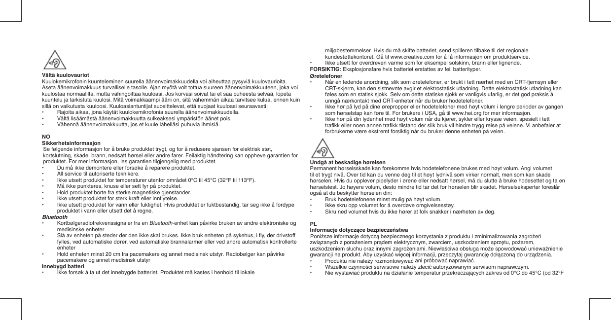 Vältä kuulovauriotKuulokemikrofonin kuunteleminen suurella äänenvoimakkuudella voi aiheuttaa pysyviä kuulovaurioita. Aseta äänenvoimakkuus turvalliselle tasolle. Ajan myötä voit tottua suureen äänenvoimakkuuteen, joka voi kuulostaa normaalilta, mutta vahingoittaa kuuloasi. Jos korvasi soivat tai et saa puheesta selvää, lopeta kuuntelu ja tarkistuta kuulosi. Mitä voimakkaampi ääni on, sitä vähemmän aikaa tarvitsee kulua, ennen kuin sillä on vaikutusta kuuloosi. Kuuloasiantuntijat suosittelevat, että suojaat kuuloasi seuraavasti:•   Rajoita aikaa, jona käytät kuulokemikrofonia suurella äänenvoimakkuudella.•   Vältä lisäämästä äänenvoimakkuutta sulkeaksesi ympäristön äänet pois.•   Vähennä äänenvoimakkuutta, jos et kuule lähelläsi puhuvia ihmisiä.NOSikkerhetsinformasjonSe følgende informasjon for å bruke produktet trygt, og for å redusere sjansen for elektrisk støt, kortslutning, skade, brann, nedsatt hørsel eller andre farer. Feilaktig håndtering kan oppheve garantien for produktet. For mer informasjon, les garantien tilgjengelig med produktet.•  Du må ikke demontere eller forsøke å reparere produktet.•  All service til autoriserte teknikere.•  Ikke utsett produktet for temperaturer utenfor området 0°C til 45°C (32°F til 113°F).•  Må ikke punkteres, knuse eller sett fyr på produktet.•  Hold produktet borte fra sterke magnetiske gjenstander.•  Ikke utsett produktet for sterk kraft eller innﬂ ytelse.•  Ikke utsett produktet for vann eller fuktighet. Hvis produktet er fuktbestandig, tar seg ikke å fordype produktet i vann eller utsett det å regne.Bluetooth•   Kortbølgeradiofrekvenssignaler fra en Bluetooth-enhet kan påvirke bruken av andre elektroniske og medisinske enheter•   Slå av enheten på steder der den ikke skal brukes. Ikke bruk enheten på sykehus, i ﬂ y, der drivstoff fylles, ved automatiske dører, ved automatiske brannalarmer eller ved andre automatisk kontrollerte enheter•   Hold enheten minst 20 cm fra pacemakere og annet medisinsk utstyr.  Radiobølger kan påvirke pacemakere og annet medisinsk utstyrInnebygd batteri•  Ikke forsøk å ta ut det innebygde batteriet. Produktet må kastes i henhold til lokale miljøbestemmelser. Hvis du må skifte batteriet, send spilleren tilbake til det regionale kundestøttekontoret. Gå til www.creative.com for å få informasjon om produktservice.•  Ikke utsett for overdreven varme som for eksempel solskinn, brann eller lignende.FORSIKTIG: Eksplosjonsfare hvis batteriet erstattes av feil batterityper.Øretelefoner•  Når en ledende anordning, slik som øretelefoner, er brukt i tett nærhet med en CRT-fjernsyn eller CRT-skjerm, kan den sistnevnte avgir et elektrostatisk utladning. Dette elektrostatisk utladning kan føles som en statisk sjokk. Selv om dette statiske sjokk er vanligvis ufarlig, er det god praksis å unngå nærkontakt med CRT-enheter når du bruker hodetelefoner.•  Ikke hør på lyd på dine ørepropper eller hodetelefoner med høyt volum i lengre perioder av gangen som hørselstap kan føre til. For brukere i USA, gå til www.hei.org for mer informasjon.•  Ikke hør på din lydenhet med høyt volum når du kjører, sykler eller krysse veien, spesielt i tett traﬁ kk eller noen annen traﬁ kk tilstand der slik bruk vil hindre trygg reise på veiene. Vi anbefaler at forbrukerne være ekstremt forsiktig når du bruker denne enheten på veien.Undgå at beskadige hørelsenPermanent hørselsskade kan forekomme hvis hodetelefonene brukes med høyt volum. Angi volumettil et trygt nivå. Over tid kan du venne deg til et høyt lydnivå som virker normalt, men som kan skadehørselen. Hvis du opplever pipelyder i ørene eller nedsatt hørsel, må du slutte å bruke hodesettet og ta enhørselstest. Jo høyere volum, desto mindre tid tar det før hørselen blir skadet. Hørselseksperter foreslår også at du beskytter hørselen din:•   Bruk hodetelefonene minst mulig på høyt volum.•   Ikke skru opp volumet for å overdøve omgivelsesstøy.•   Skru ned volumet hvis du ikke hører at folk snakker i nærheten av deg.PLInformacje dotyczące bezpieczeństwaPoniższe informacje dotyczą bezpiecznego korzystania z produktu i zminimalizowania zagrożeń związanych z porażeniem prądem elektrycznym, zwarciem, uszkodzeniem sprzętu, pożarem, uszkodzeniem słuchu oraz innymi zagrożeniami. Niewłaściwa obsługa może spowodować unieważnienie gwarancji na produkt. Aby uzyskać więcej informacji, przeczytaj gwarancję dołączoną do urządzenia.•  Produktu nie należy rozmontowywać ani próbować naprawiać.• Wszelkie czynności serwisowe należy zlecić autoryzowanym serwisom naprawczym.• Nie wystawiać produktu na działanie temperatur przekraczających zakres od 0°C do 45°C (od 32°F 
