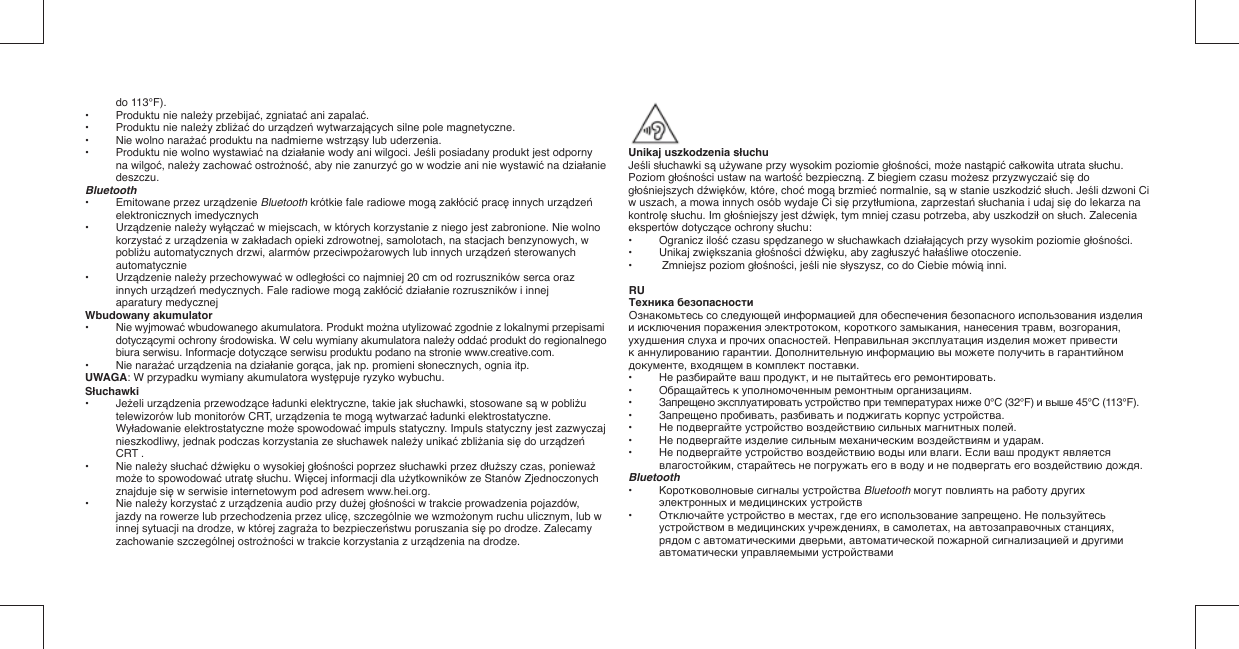 do 113°F).•  Produktu nie należy przebijać, zgniatać ani zapalać.•  Produktu nie należy zbliżać do urządzeń wytwarzających silne pole magnetyczne.•  Nie wolno narażać produktu na nadmierne wstrząsy lub uderzenia.•  Produktu nie wolno wystawiać na działanie wody ani wilgoci. Jeśli posiadany produkt jest odporny na wilgoć, należy zachować ostrożność, aby nie zanurzyć go w wodzie ani nie wystawić na działanie deszczu.Bluetooth•  Emitowane przez urządzenie Bluetooth krótkie fale radiowe mogą zakłócić pracę innych urządzeń elektronicznych imedycznych•   Urządzenie należy wyłączać w miejscach, w których korzystanie z niego jest zabronione. Nie wolno korzystać z urządzenia w zakładach opieki zdrowotnej, samolotach, na stacjach benzynowych, w pobliżu automatycznych drzwi, alarmów przeciwpożarowych lub innych urządzeń sterowanych automatycznie•   Urządzenie należy przechowywać w odległości co najmniej 20 cm od rozruszników serca oraz innych urządzeń medycznych. Fale radiowe mogą zakłócić działanie rozruszników i innej aparatury medycznejWbudowany akumulator• Nie wyjmować wbudowanego akumulatora. Produkt można utylizować zgodnie z lokalnymi przepisami dotyczącymi ochrony środowiska. W celu wymiany akumulatora należy oddać produkt do regionalnego biura serwisu. Informacje dotyczące serwisu produktu podano na stronie www.creative.com.• Nie narażać urządzenia na działanie gorąca, jak np. promieni słonecznych, ognia itp.UWAGA: W przypadku wymiany akumulatora występuje ryzyko wybuchu.Słuchawki• Jeżeli urządzenia przewodzące ładunki elektryczne, takie jak słuchawki, stosowane są w pobliżu telewizorów lub monitorów CRT, urządzenia te mogą wytwarzać ładunki elektrostatyczne. Wyładowanie elektrostatyczne może spowodować impuls statyczny. Impuls statyczny jest zazwyczaj nieszkodliwy, jednak podczas korzystania ze słuchawek należy unikać zbliżania się do urządzeń CRT .• Nie należy słuchać dźwięku o wysokiej głośności poprzez słuchawki przez dłuższy czas, ponieważ może to spowodować utratę słuchu. Więcej informacji dla użytkowników ze Stanów Zjednoczonych znajduje się w serwisie internetowym pod adresem www.hei.org.• Nie należy korzystać z urządzenia audio przy dużej głośności w trakcie prowadzenia pojazdów, jazdy na rowerze lub przechodzenia przez ulicę, szczególnie we wzmożonym ruchu ulicznym, lub w innej sytuacji na drodze, w której zagraża to bezpieczeństwu poruszania się po drodze. Zalecamy zachowanie szczególnej ostrożności w trakcie korzystania z urządzenia na drodze.Unikaj uszkodzenia słuchuJeśli słuchawki są używane przy wysokim poziomie głośności, może nastąpić całkowita utrata słuchu. Poziom głośności ustaw na wartość bezpieczną. Z biegiem czasu możesz przyzwyczaić się do głośniejszych dźwięków, które, choć mogą brzmieć normalnie, są w stanie uszkodzić słuch. Jeśli dzwoni Ci w uszach, a mowa innych osób wydaje Ci się przytłumiona, zaprzestań słuchania i udaj się do lekarza na kontrolę słuchu. Im głośniejszy jest dźwięk, tym mniej czasu potrzeba, aby uszkodził on słuch. Zalecenia ekspertów dotyczące ochrony słuchu: •   Ogranicz ilość czasu spędzanego w słuchawkach działających przy wysokim poziomie głośności.•   Unikaj zwiększania głośności dźwięku, aby zagłuszyć hałaśliwe otoczenie.•   Zmniejsz poziom głośności, jeśli nie słyszysz, co do Ciebie mówią inni.RUТехника безопасностиОзнакомьтесь со следующей информацией для обеспечения безопасного использования изделия и исключения поражения электротоком, короткого замыкания, нанесения травм, возгорания, ухудшения слуха и прочих опасностей. Неправильная эксплуатация изделия может привести к аннулированию гарантии. Дополнительную информацию вы можете получить в гарантийном документе, входящем в комплект поставки.•  Не разбирайте ваш продукт, и не пытайтесь его ремонтировать.•  Обращайтесь к уполномоченным ремонтным организациям.•  Запрещено эксплуатировать устройство при температурах ниже 0°C (32°F) и выше 45°C (113°F).•  Запрещено пробивать, разбивать и поджигать корпус устройства.•  Не подвергайте устройство воздействию сильных магнитных полей.•  Не подвергайте изделие сильным механическим воздействиям и ударам.•  Не подвергайте устройство воздействию воды или влаги. Если ваш продукт является влагостойким, старайтесь не погружать его в воду и не подвергать его воздействию дождя.Bluetooth•   Коротковолновые сигналы устройства Bluetooth могут повлиять на работу других электронных и медицинских устройств•   Отключайте устройство в местах, где его использование запрещено. Не пользуйтесь устройством в медицинских учреждениях, в самолетах, на автозаправочных станциях, рядом с автоматическими дверьми, автоматической пожарной сигнализацией и другими автоматически управляемыми устройствами