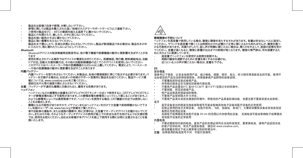 •  製品をお客様ご自身で修理、分解しないで下さい。•  修理に関しては製品を購入された国／地域のカスタマーサポートサービスにご連絡下さい。•  ご使用の製品を0℃ - 45℃の範囲を超える温度下に置かないでください。•  製品に穴を開けたり、壊したり、火中に投じないでください。•  製品を強い磁気のそばに置かないでください。•  製品に強い衝撃を与えないでください。 製品を水で濡らしたり、多湿な状態にさらさないでください。製品が耐湿製品である場合は、製品を水の中に入れたり、雨に濡れたりしないようにしてください。Bluetooth•   Bluetoothデバイスの短波無線周波数信号は、他の電子機器や医療機器の動作に 悪影響を及ぼすことがあります•   使用を禁止されている場所ではデバイスの電源をお切りください。 医療施設、飛行機、 燃料補給地点、自動ドア付近、自動火災報知機付近、その他の自動制御機器の近くでこ のデバイスを使用しないでください•   このデバイスはペースメーカーや他の医療機器から20cm以上離してください。 電波に より、ペースメーカーや他の医療機器の動作に悪影響を及ぼすことがあります内蔵バッテリー内蔵バッテリー•  内蔵バッテリーを取り外さないでください。本製品は、各地の環境規制に準じて処分する必要があります。バッテリーを交 換する場 合は、お住まいの地域のサポート営業所に製品をお送りください。 製品サービス情報については、www.creative.comをご覧ください。•  直射日光や火等の過度の熱にさらさないでください。注意注意： バッテリーが不適切な種類と交換されると、爆発する危険があります。ヘッドフォンヘッドフォン•  ヘッドフォンなどの導電性の装置をCRTテレビやCRTモニターの近くで使用すると、CRTテレビやCRTモニターが静電放電を起こす可能性があります。この静電放電を静電気ショックとして感じることがあります。このような静電気ショックは通常無害ですが、ヘッドフォンを使用する場合、CRT機器の付近では使用しないことを お 勧め しま す。•  難聴になる可能性がありますので、イヤフォンまたはヘッドフォンを付けて大音量で長時間聴かないで下さい。米国のユーザーは、www.hei.orgで詳細をご覧ください。•  車や自転車の運転中、または道路の横断中、特に渋滞中は、大音量でオーディオデバイスを聴かないでください。またはその他、そのようなオーディオデバイスの使用が路上での安全な走行を妨げるような交通状態では、使用をお控えください。当社はお客様が本デバイスを路上で使用する際には特に注意されることを推奨いたします。聴覚障害の予防について聴覚障害の予防についてヘッドフォンを高音量で使用している場合、聴覚に障害を来たすおそれがあります。 音量は安全なレベルに設定してくだ さい 。 サウンドを高音量で聞くことは時間をかければ慣れて正常に聞こえるかも知れませんが、聴覚を傷つける可能性があります。 耳鳴りがしたり、話し声が明瞭に聞こえない場合は、聞くのを中止して、医師の診察を受けてくだ さい 。 音量が高くなると、聴覚に影響が出るまでの時間が短くなります。 聴覚の専門家は、耳を保護するために次のように提案しています。•   高音量でヘッドフォンを使用する時間を制限する。•   周囲の騒音を遮断するために音量を高くするのは避ける。•   近くにいる人の声が聞こえない場合は、音量を下げる。ZS安全信息安全信息请参考以下信息，以安全地使用产品，减少触电、短路、损坏、起火、听力损伤等危险发生的可能。使用不当会使您的产品无法获得保修服务。详情请参阅产品附带的保修说明。•  不要擅自拆卸或尝试修理产品。•  所有相关服务应交与授权的维修代理处理。•  不要将产品放置在0°C 至45°C(32°F 至113°F)范围之外的环境中。•  不要刺戳、挤压或燃烧产品。•  将产品远离具有强磁场的物体。•  不要使产品受到强大外力冲击。•  不要使产品浸水或放在潮湿的环境中。即使您的产品具备防潮功能，也要注意不要使其浸水或淋雨。蓝牙•   蓝牙设备发出的短波无线电频率信号可能会影响其他电子设备和医疗设备的正常使用•   在禁止使用的地方关掉设备。 在医疗机构、飞机、加油站、自动门、火警自动警报 设备或其他自控设备附近勿使用此设备•   在距电子起搏器或其他医疗设备 20 cm 的范围以内勿使用此设备。 无线电波可能会 影响电子起搏器或其他医疗设备的正常使用内置电池内置电池•  不要试图拆卸内嵌的电池。废弃产品的处理必须符合当地环保规定。要更换电池，请将产品返回当地的客户支持机构。有关产品服务信息，请访问 www.creative.com。•  请勿暴露在阳光下或火堆旁等过热的环境当中。注意注意：如果使用的电池型号不对，可能引发爆炸。