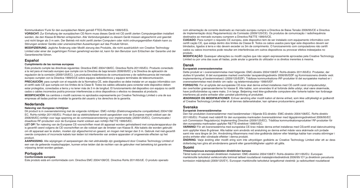 Kommunikation/ Funk für den europäischen Markt gemäß FTEG-Richtlinie 1999/5/EG.VORSICHT: Zur Einhaltung der europäischen CE-Norm muss dieses Gerät mit CE-zertiﬁ  zierten Computergeräten installiert werden, die den Klasse-B-Werten entsprechen. Alle Verbindungskabel zu diesem Gerät müssen abgeschirmt und geerdet und nicht länger als 3 m sein. Der Betrieb mit nicht zertiﬁ  zierten Computern oder nicht ordnungsgemäßen Kabeln kann zu Störungen anderer Geräte oder unerwünschten Auswirkungen auf das Produkt führen.MODIFIZIERUNG: Jegliche Änderung oder Modiﬁ  zierung des Produkts, die nicht ausdrücklich von Creative Technology Limited oder einer der zugehörigen Firmen genehmigt worden ist, kann für den Benutzer zum Erlöschen der Garantie und der Garantierechte führen.Español Cumplimiento de las normas europeasEste producto cumple las directivas siguientes: Directiva EMC 2004/108/EC. Directiva RoHs 2011/65/EU. Producto conectado a la red para el mercado europeo que cumple con la Directiva de baja tensión 2006/95/EC y la Directiva de aplicación de regulación de la comisión (2009/125/EC). Los productos inalámbricos de comunicaciones y de radiofrecuencia del mercado europeo cumplen con la Directiva 1999/5/CE sobre equipos radioeléctricos y equipos terminales de telecomunicación.PRECAUCIÓN: para cumplir con el requisito de la Normativa CE, este dispositivo se debe instalar en un equipo informático con el certiﬁ  cado CE que cumpla con los límites de la Clase B. Todos los cables utilizados para conectar este dispositivo deben estar protegidos, conectados a tierra y no tener más de 3 m de longitud. El funcionamiento del dispositivo con equipos no certiﬁ  cados o cables incorrectos podría provocar interferencias a otros dispositivos o efectos no deseados al producto.MODIFICACIÓN: los cambios o modiﬁ  caciones no aprobados expresamente por Creative Technology Limited o una de sus empresas aﬁ  liadas podrían invalidar la garantía del usuario y los derechos de la garantía.  Nederlands  Naleving van Europese richtlijnenDit product is in overeenstemming met de volgende richtlijnen: EMC-richtlijn (Elektromagnetische compatibiliteit) 2004/108/EC. RoHs-richtlijn 2011/65/EU. Product dat op elektriciteitsnet wordt aangesloten voor de Europese markt voldoet aan de 2006/95/EC-richtlijn voor lage spanning en de commissieverordening voor implementatie (2009/125/EC). Communicatie-/draadloze RF-producten voor de Europese markt voldoen aan richtlijn R&amp;TTE 1999/5/EC. LET OP! Ter naleving van de Europese CE-voorschriften moet dit apparaat worden geïnstalleerd met computerapparatuur die is gecertiﬁ  ceerd volgens de CE-voorschriften en die voldoet aan de limieten van Klasse B. Alle kabels die worden gebruikt om dit apparaat aan te sluiten, moeten zijn afgeschermd en geaard, en mogen niet langer dan 3 m. Gebruik met niet-gecertiﬁ  ceerde computers of incorrecte kabels kan leiden tot interferentie van andere apparaten of ongewenste effecten op het product.AANPASSING: Alle wijzigingen of aanpassingen die niet uitdrukkelijk zijn goedgekeurd door Creative Technology Limited of een van de gelieerde maatschappijen, kunnen ertoe leiden dat de rechten van de gebruiker met betrekking tot garantie en vrijwaring teniet worden gedaan.Português   Conformidade europeiaEste produto está em conformidade com: Directiva EMC 2004/108/CE. Directiva RoHs 2011/65/UE. O produto operado com alimentação de corrente destinado ao mercado europeu cumpre a Directiva de Baixa Tensão 2006/95/CE e Directiva de Implementação do(s) Regulamento(s) da Comissão (2009/125/CE). Os produtos de comunicação / radiofrequência destinados ao mercado europeu cumprem a Directiva R&amp;TTE 1999/5/CE.CUIDADO: Para cumprir o requisito CE europeu, este dispositivo tem de ser instalado com equipamento informático com certiﬁ  cação CE, que esteja dentro dos limites da Classe B. Todos os cabos usados para ligar este dispositivo devem ser blindados, ligados à terra e não devem exceder os 3m de comprimento. O funcioanemnto com computadores não certiﬁ  cados ou cabos incorrectos pode resultar em interferências em outros dispositivos ou provocar efeitos indesejados no produto.MODIFICAÇÃO: Quaisquer alterações ou modiﬁ  cações que não sejam expressamente aprovadas pela Creative Technology Limited ou por uma das suas aﬁ  liadas, pode anular a garantia do utilizador e os direitos inerentes à mesma.Dansk  Europæisk overensstemmelseDette produkt er i overensstemmelse med følgende: EMC-direktiv 2004/108/EF. RoHs-direktiv 2011/65/EU. Produkter, der sluttes til lysnettet, til det europæiske marked overholder lavspændingsdirektiv 2006/95/EØF og Kommissionens direktiv vedr. implementering af bestemmelse(r) (2009/125/EØF). Trådløse kommunikations-/RF-produkter til det europæiske marked er i overensstemmelse med direktiv om radio- og teleterminaludstyr 1999/5/EF.FORSIGTIG: For at opfylde det europæiske CE-krav skal denne enhed installeres med CE-certiﬁ  ceret computerudstyr, der overholder grænseværdierne for klasse B. Alle kabler, som anvendes til at forbinde dette udstyr, skal være skærmede, have jordforbindelse og være maks. 3 m lange. Betjening med ikke-godkendte computere eller forkerte kabler kan forårsage interferens på andre enheder eller uønsket påvirkning af produktet.ÆNDRINGER OG MODIFIKATIONER: Enhver ændring eller modiﬁ  kation af denne enhed, som ikke udtrykkeligt er godkendt af Creative Technology Limited eller et af dennes datterselskaber, kan ophæve producentens garanti.Svenska  Europeisk överensstämmelseDen här produkten överensstämmer med bestämmelser i följande EG-direktiv: EMC-direktiv 2004/108/EC. RoHs-direktiv 2011/65/EU. Produkt med nätdrift för den europeiska marknaden överensstämmer med lågspänningsdirektivet 2006/95/EC och Commission Regulation(s) Implementing Directive (2009/125/EC). Trådlösa kommunikationsprodukter/ RF-produkter för den europeiska marknaden uppfyller R&amp;TTE-direktivet 1999/5/EC.VARNING! För att överensstämma med europeiska CE-krav måste denna enhet installeras med CEcertiﬁ  erad datorutrustning som uppfyller klass B-gränser. Alla kablar som används vid anslutning av denna enhet måste vara skärmade och jordade samt inte vara längre än 3m. Användning tillsammans med icke-godkända datorer eller felaktiga kablar kan orsaka störningar i andra enheter eller oönskade effekter i denna produkt.ÄNDRING: Varje ändring eller modiﬁ  ering som inte uttryckligen godkänts av Creative Technology Limited eller ett av dess dotterbolag kan göra att användarens garanti eller garantirättigheter upphör att gälla.Suomi   Yhteensopivuus eurooppalaisten direktiivien kanssaTämä tuote on seuraavien direktiivien mukainen: EMC-direktiivi 2004/108/EY. RoHs-direktiivi 2011/65/EU. Euroopan markkinoille tarkoitetut verkkovirralla toimivat laitteet noudattavat matalajännitedirektiiviä 2006/95/ EY ja direktiiviin perustuvia komission määräyksiä (2009/125/EY). Euroopan markkinoille tarkoitetut langattomat viestintä- ja radiotuotteet noudattavat 