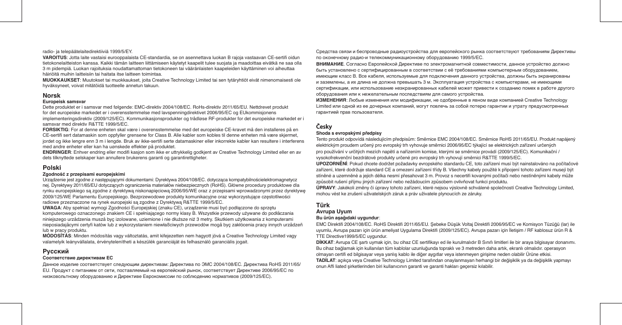radio- ja telepäätelaitedirektiiviä 1999/5/EY.VAROITUS: Jotta laite vastaisi eurooppalaista CE-standardia, se on asennettava luokan B rajoja vastaavan CE-sertiﬁ  oidun tietokonelaitteiston kanssa. Kaikki tämän laitteen liittämiseen käytetyt kaapelit tulee suojata ja maadoittaa eivätkä ne saa olla 3 m pidempiä. Luokan rajoituksia noudattamattoman tietokoneen tai vääränlaisten kaapeleiden käyttäminen voi aiheuttaa häiriöitä muihin laitteisiin tai haitata itse laitteen toimintaa.MUOKKAUKSET: Muutokset tai muokkaukset, joita Creative Technology Limited tai sen tytäryhtiöt eivät nimenomaisesti ole hyväksyneet, voivat mitätöidä tuotteelle annetun takuun.Norsk  Europeisk samsvarDette produktet er i samsvar med følgende: EMC-direktiv 2004/108/EC. RoHs-direktiv 2011/65/EU. Nettdrevet produkt for det europeiske markedet er i overensstemmelse med lavspenningdirektivet 2006/95/EC og EUkommisjonens implementeringsdirektiv (2009/125/EC). Kommunikasjonsprodukter og trådløse RF-produkter for det europeiske markedet er i samsvar med direktiv R&amp;TTE 1999/5/EC.FORSIKTIG: For at denne enheten skal være i overensstemmelse med det europeiske CE-kravet må den installeres på en CE-sertiﬁ  sert datamaskin som oppfyller grensene for Class B. Alle kabler som kobles til denne enheten må være skjermet, jordet og ikke lengre enn 3 m i lengde. Bruk av ikke-sertiﬁ  serte datamaskiner eller inkorrekte kabler kan resultere i interferens med andre enheter eller kan ha uønskede effekter på produktet.ENDRINGER: Enhver endring eller modiﬁ  kasjon som ikke er uttrykkelig godkjent av Creative Technology Limited eller en av dets tilknyttede selskaper kan annullere brukerens garanti og garantirettigheter.Polski  Zgodność z przepisami europejskimiUrządzenie jest zgodne z następującymi dokumentami: Dyrektywa 2004/108/EC. dotycząca kompatybilnościelektromagnetycznej. Dyrektywy 2011/65/EU dotyczących ograniczenia materiałów niebezpiecznych (RoHS). Główne procedury produktowe dla rynku europejskiego są zgodne z dyrektywą niskonapięciową 2006/95/WE oraz z przepisami wprowadzonymi przez dyrektywę 2009/125/WE Parlamentu Europejskiego. Bezprzewodowe produkty komunikacyjne oraz wykorzystujące częstotliwości radiowe przeznaczone na rynek europejski są zgodne z Dyrektywą R&amp;TTE 1999/5/EC.UWAGA: Aby spełniać wymogi Zgodności Europejskiej (znaku CE), urządzenie musi być podłączone do sprzętu komputerowego oznaczonego znakiem CE i spełniającego normy klasy B. Wszystkie przewody uźywane do podłåczania niniejszego urzådzenia muszå byç izolowane, uziemione i nie dłuźsze niź 3 metry. Skutkiem uźytkowania z komputerami nieposiadajåcymi certyﬁ  katów lub z wykorzystaniem niewłaßciwych przewodów mogå byç zakłócenia pracy innych urzådzeñ lub w pracy produktu.MÓDOSÍTÁS: Minden módosítás vagy változtatás, amit kifejezetten nem hagyott jóvá a Creative Technology Limited vagy valamelyik leányvállalata, érvénytelenítheti a készülék garanciáját és felhasználó garanciális jogait.Pyccкий   Соответствие директивам ЕСДанное изделие соответствует следующим директивам: Директива по ЭМС 2004/108/EC. Директива RoHS 2011/65/EU. Продукт с питанием от сети, поставляемый на европейский рынок, соответствует Директиве 2006/95/EC по низковольтному оборудованию и Директиве Еврокомиссии по соблюдению нормативов (2009/125/EC).Средства связи и беспроводные радиоустройства для европейского рынка соответствуют требованиям Директивы по оконечному радио-и телекоммуникационному оборудованию 1999/5/EC.ВНИМАНИЕ. Согласно Европейской Директиве по электромагнитной совместимости, данное устройство должно быть установлено с сертифицированным в соответствии с её требованиями компьютерным оборудованием, имеющим класс B. Все кабеля, используемые для подключения данного устройства, должны быть экранированыи заземлены, а их длина не должна превышать 3 м. Эксплуатация устройства с компьютерами, не имеющими сертификации, или использование неэкранированных кабелей может привести к созданию помех в работе другого оборудования или к нежелательным последствиям для самого устройства.ИЗМЕНЕНИЯ: Любые изменения или модификации, не одобренные в явном виде компанией Creative Technology Limited или одной из ее дочерных компаний, могут повлечь за собой потерю гарантии и утрату предусмотренных гарантией прав пользователя.ČeskyShoda s evropskými předpisyTento produkt odpovídá následujícím předpisům: Směrnice EMC 2004/108/EC. Směrnice RoHS 2011/65/EU. Produkt napájený elektrickým proudem určený pro evropský trh vyhovuje směrnici 2006/95/EC týkající se elektrických zařízení určených pro používání v určitých mezích napětí a nařízením komise, kterými se směrnice provádí (2009/125/EC). Komunikační / vysokofrekvenční bezdrátové produkty určené pro evropský trh vyhovují směrnici R&amp;TTE 1999/5/EC.UPOZORNĚNÍ: Pokud chcete dodržet požadavky evropského standardu CE, toto zařízení musí být nainstalováno na počítačové zařízení, které dodržuje standard CE a omezení zařízení třídy B. Všechny kabely použité k připojení tohoto zařízení musejí být stíněné a uzemněné a jejich délka nesmí přesahovat 3 m. Provoz s necertiﬁ  kovanými počítači nebo nestíněnými kabely může způsobit rušení příjmu jiných zařízení nebo nežádoucím způsobem ovlivňovat funkci produktu.ÚPRAVY: Jakékoli změny či úpravy tohoto zařízení, které nejsou výslovně schválené společností Creative Technology Limited, mohou vést ke zrušení uživatelských záruk a práv uživatele plynoucích ze záruky.TürkAvrupa UyumBu ürün aşağıdaki uygundur:EMC Direktiﬁ  2004/108/EC. RoHS Direktiﬁ  2011/65/EU. Şebeke Düşük Voltaj Direktiﬁ  2006/95/EC ve Komisyon Tüzüğü (lar) ile uyumlu, Avrupa pazarı için ürün ameliyat Uygulama Direktiﬁ  (2009/125/EC). Avrupa pazarı için İletişim / RF kablosuz ürün R &amp; TTE Directive1999/5/EC uygundur.DİKKAT: Avrupa CE şartı uymak için, bu cihaz CE sertiﬁ kayı ed ile kurulmalıdır B Sınıfı limitleri ile bir araya bilgisayar donanımı. Bu cihaz bağlamak için kullanılan tüm kablolar uzunluğunda topraklı ve 3 metreden daha artık, ekranlı olmalıdır. operasyon olmayan certiﬁ  ed bilgisayar veya yanlış kablo ile diğer aygıtlar veya istenmeyen girişime neden olabilir Ürüne etkisi.TADİLAT: açıkça veya Creative Technology Limited tarafından onaylanmayan herhangi bir değişiklik ya da değişiklik yapmayı onun Afﬁ  liated şirketlerinden biri kullanıcının garanti ve garanti hakları geçersiz kılabilir.    