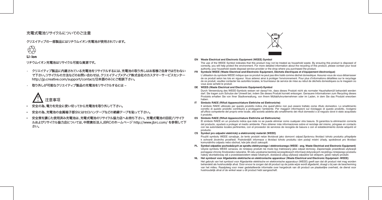 充電式電池リサイクルについてのご注意 クリエイティブの一部製品にはリチウムイオン充電池が使用されています。リチウムイオン充電池はリサイクル可能な資源です。 •  クリエイティブ製品に内蔵されている充電池をリサイクルするには、充電池の取り外しはお客様ご自身では行わない  で下さい。リサイクルの方法などのお問い合わせは、クリエイティブメディア株式会社のカスタマーサービスセンター   http://jp.creative.com/support/contact/日本語のみ）にご相談下さい。•  取り外しが可能なクリエイティブ製品の充電池をリサイクルするには ‒      • 安全の為、電力を完全に使い切ってから充電池を取り外して下さい。• 安全の為、充電池の金属端子部分にはセロハンテープなどの絶縁テープを貼って下さい。•  安全策を講じた使用済み充電池は、充電式電池のリサイクル協力店へお持ち下さい。 充電式電池の回収/リサイク   ルおよびリサイクル協力店については、中間責任法人JBRCのホームページ http://www.jbrc.com/ を参照して下  さい。Li - ion注意事项!EN   Waste Electrical and Electronic Equipment (WEEE) Symbol  The use of the WEEE Symbol indicates that this product may not be treated as household waste. By ensuring this product is disposed of correctly, you will help protect the environment. For more detailed information about the recycling of this product, please contact your local authority, your household waste disposal service provider or the shop where you purchased the product.FR   Symbole WEEE (Waste Electrical and-Electronic Equipment, Déchets électriques et d’équipement électronique)  L’utilisation du symbole WEEE indique que ce produit ne peut pas être traité comme déchet domestique. Assurez-vous de vous débarrasser de ce produit selon les lois en vigueur.  Vous aiderez ainsi à protéger l’environnement. Pour plus d’informations détaillées sur le recyclage de ce produit, veuillez contacter les autorités locales, le fournisseur de service de mise au rebut de déchets domestiques ou le magasin où vous avez acheté le produit.DE   WEEE-(Waste Electrical and Electronic Equipment)-Symbol  Durch Verwendung des WEEE-Symbols weisen wir darauf hin, dass dieses Produkt nicht als normaler Haushaltsmüll behandelt werden darf. Sie tragen zum Schutze der Umwelt bei, indem Sie dieses Produkt korrekt entsorgen. Genauere Informationen zum Recycling dieses Produkts erhalten Sie von Ihrer Stadtverwaltung, von Ihrem Müllabfuhrunternehmen oder im Laden, in dem Sie das Produkt erworben haben.IT   Simbolo RAEE (Riﬁ uti Apparecchiature Elettriche ed Elettroniche)  Il simbolo RAEE utilizzato per questo prodotto indica che quest’ultimo non può essere trattato come riﬁ uto domestico. Lo smaltimento corretto di questo prodotto contribuirà a proteggere l’ambiente. Per maggiori informazioni sul riciclaggio di questo prodotto, rivolgersi all’ufﬁ cio competente del proprio ente locale, alla società addetta allo smaltimento dei riﬁ uti domestici o al negozio dove è stato acquistato il prodotto.ES   Simbolo RAEE (Riﬁ uti Apparecchiature Elettriche ed Elettroniche)  El símbolo RAEE en un producto indica que éste no se puede eliminar como cualquier otra basura. Si garantiza la eliminación correcta del producto, ayudará a proteger el medio ambiente. Para obtener más informaciones sobre el reciclaje del mismo, póngase en contacto con las autoridades locales pertinentes, con el proveedor de servicios de recogida de basura o con el establecimiento donde adquirió el producto.CS   Symbol pro odpadní elektrickÿ a elektronickÿ materiál (WEEE) Pouźití symbolu WEEE oznaãuje, źe tento produkt nelze likvidovat jako domovní odpad.Správnou likvidací tohoto produktu pñispêjete k ochranê źivotního prostñedí. Podrobnêjßí informace o likvidaci tohoto produktu vám podají místní úñady, spoleãnost pro likvidaci komunálního odpadu nebo obchod, kde jste zboźí zakoupili.PL   Symbol odpadów pochodzåcych ze sprzëtu elektrycznego i elektronicznego (WEEE - ang. Waste Electrical and Electronic Equipment) Uźycie symbolu WEEE oznacza, źe niniejszy produkt nie moźe byç traktowany jako odpad domowy. Zapewniajåc prawidłowå utylizacjë pomagasz chroniç ßrodowisko naturalne. W celu uzyskania bardziej szczegółowych informacji dotyczåcych recyklingu niniejszego produktu naleźy skontaktowaç sië z przedstawicielem władz lokalnych, dostawcå usług utylizacji odpadów lub sklepem, gdzie nabyto produkt.NL   Het symbool voor Afgedankte elektrische en elektronische apparatuur (Waste Electrical and Electronic Equipment -WEEE)  Het gebruik van het symbool voor Afgedankte elektrische en elektronische apparatuur (WEEE) geeft aan dat dit product niet mag worden behandeld als huishoudelijk afval. Door ervoor te zorgen dat dit product op de juiste wijze wordt afgedankt, draagt u bij aan de bescherming van het milieu. Raadpleeg voor meer gedetailleerde informatie over hergebruik van dit product uw plaatselijke overheid, de dienst voor huishoudelijk afval of de winkel waar u dit product hebt aangeschaft.