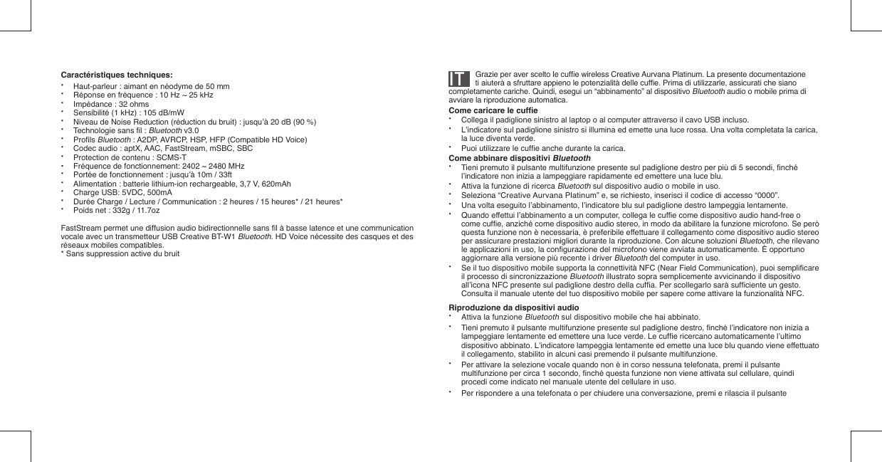 IT          Grazie per aver scelto le cufﬁ e wireless Creative Aurvana Platinum. La presente documentazione      ti aiuterà a sfruttare appieno le potenzialità delle cufﬁ e. Prima di utilizzarle, assicurati che siano completamente cariche. Quindi, esegui un “abbinamento” al dispositivo Bluetooth audio o mobile prima di avviare la riproduzione automatica.Come caricare le cufﬁ e•  Collega il padiglione sinistro al laptop o al computer attraverso il cavo USB incluso.•  L’indicatore sul padiglione sinistro si illumina ed emette una luce rossa. Una volta completata la carica,   la luce diventa verde.•  Puoi utilizzare le cufﬁ e anche durante la carica.Come abbinare dispositivi Bluetooth•  Tieni premuto il pulsante multifunzione presente sul padiglione destro per più di 5 secondi, ﬁ nché    l’indicatore non inizia a lampeggiare rapidamente ed emettere una luce blu.•  Attiva la funzione di ricerca Bluetooth sul dispositivo audio o mobile in uso.• Seleziona “Creative Aurvana Platinum” e, se richiesto, inserisci il codice di accesso “0000”.•  Una volta eseguito l’abbinamento, l’indicatore blu sul padiglione destro lampeggia lentamente.•  Quando effettui l’abbinamento a un computer, collega le cufﬁ e come dispositivo audio hand-free o   come cufﬁ e, anziché come dispositivo audio stereo, in modo da abilitare la funzione microfono. Se però    questa funzione non è necessaria, è preferibile effettuare il collegamento come dispositivo audio stereo    per assicurare prestazioni migliori durante la riproduzione. Con alcune soluzioni Bluetooth, che rilevano    le applicazioni in uso, la conﬁ gurazione del microfono viene avviata automaticamente. È opportuno    aggiornare alla versione più recente i driver Bluetooth del computer in uso.•  Se il tuo dispositivo mobile supporta la connettività NFC (Near Field Communication), puoi sempliﬁ care    il processo di sincronizzazione Bluetooth illustrato sopra semplicemente avvicinando il dispositivo    all’icona NFC presente sul padiglione destro della cufﬁ a. Per scollegarlo sarà sufﬁ ciente un gesto.    Consulta il manuale utente del tuo dispositivo mobile per sapere come attivare la funzionalità NFC.Riproduzione da dispositivi audio•  Attiva la funzione Bluetooth sul dispositivo mobile che hai abbinato.•  Tieni premuto il pulsante multifunzione presente sul padiglione destro, ﬁ nché l’indicatore non inizia a   lampeggiare lentamente ed emettere una luce verde. Le cufﬁ e ricercano automaticamente l’ultimo    dispositivo abbinato. L’indicatore lampeggia lentamente ed emette una luce blu quando viene effettuato    il collegamento, stabilito in alcuni casi premendo il pulsante multifunzione.•  Per attivare la selezione vocale quando non è in corso nessuna telefonata, premi il pulsante    multifunzione per circa 1 secondo, ﬁ nché questa funzione non viene attivata sul cellulare, quindi    procedi come indicato nel manuale utente del cellulare in uso.•  Per rispondere a una telefonata o per chiudere una conversazione, premi e rilascia il pulsante  Caractéristiques techniques: •  Haut-parleur : aimant en néodyme de 50 mm•  Réponse en fréquence : 10 Hz ~ 25 kHz•  Impédance : 32 ohms•  Sensibilité (1 kHz) : 105 dB/mW •  Niveau de Noise Reduction (réduction du bruit) : jusqu’à 20 dB (90 %)• Technologie sans ﬁ l : Bluetooth v3.0• Proﬁ ls Bluetooth : A2DP, AVRCP, HSP, HFP (Compatible HD Voice)•  Codec audio : aptX, AAC, FastStream, mSBC, SBC•  Protection de contenu : SCMS-T•  Fréquence de fonctionnement: 2402 ~ 2480 MHz•  Portée de fonctionnement : jusqu’à 10m / 33ft•  Alimentation : batterie lithium-ion rechargeable, 3,7 V, 620mAh •  Charge USB: 5VDC, 500mA•  Durée Charge / Lecture / Communication : 2 heures / 15 heures* / 21 heures*•  Poids net : 332g / 11.7ozFastStream permet une diffusion audio bidirectionnelle sans ﬁ l à basse latence et une communication vocale avec un transmetteur USB Creative BT-W1 Bluetooth. HD Voice nécessite des casques et des réseaux mobiles compatibles.* Sans suppression active du bruit