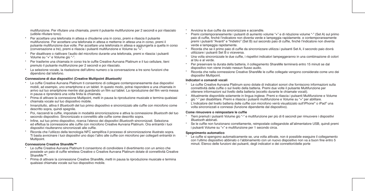   multifunzione. Per riﬁ utare una chiamata, premi il pulsante multifunzione per 2 secondi e poi rilascialo   (udibile riﬁ utare tono).•  Per accettare una telefonata in attesa e chiuderne una in corso, premi e rilascia il pulsante    multifunzione. Per accettare una telefonata in attesa e metterne in attesa una in corso, premi il    pulsante multifunzione due volte. Per accettare una telefonata in attesa e aggiungerla a quella in corso    (conversazione a tre), premi e rilascia i pulsanti multifunzione e Volume su “+”.•  Per disattivare o riattivare l’audio del microfono durante una telefonata, premi e rilascia i pulsanti    Volume su “+” e Volume giù “-”. •  Per trasferire una chiamata in corso tra le cufﬁ e Creative Aurvana Platinum e il tuo cellulare, tieni    premuto il pulsante multifunzione per 2 secondi e poi rilascialo.•  La selezione vocale, la riselezione dell’ultimo numero o la conversazione a tre sono funzioni che    dipendono dal telefono.Connessione di due dispositivi (Creative Multipoint Bluetooth)• Le cufﬁ e Creative Aurvana Platinum ti consentono di collegare contemporaneamente due dispositivi    mobili, ad esempio, uno smartphone e un tablet. In questo modo, potrai rispondere a una chiamata in    arrivo sul tuo smartphone mentre stai guardando un ﬁ lm sul tablet. La riproduzione del ﬁ lm verrà messa    in pausa e riprenderà una volta ﬁ nita la chiamata.•  Prima di attivare la connessione Multipoint, metti in pausa la riproduzione musicale e termina qualsiasi    chiamata vocale sul tuo dispositivo mobile.•  Innanzitutto, attiva il Bluetooth del tuo primo dispositivo e sincronizzalo alle cufﬁ e con microfono come    descritto sopra, quindi spegnile.•  Poi, riaccendi le cufﬁ e, impostale in modalità sincronizzazione e attiva la connessione Bluetooth del tuo    secondo dispositivo. Sincronizzalo e connettilo alle cufﬁ e come descritto sopra. • Inﬁ ne, sul tuo primo dispositivo, ricerca l’elenco dei dispositivi Bluetooth sincronizzati. Seleziona    ed effettua la connessione alle cufﬁ e con microfono Creative Aurvana Platinum. Ora entrambi i tuoi    dispositivi risulteranno sincronizzati alle cufﬁ e.•  Ricorda che l’utilizzo della tecnologia NFC sempliﬁ ca il processo di sincronizzazione illustrato sopra.    Ti basta avvicinare i tuoi dispositivi uno dopo l’altro alle cufﬁ e con microfono per collegarli entrambi in   Multipoint.Connessione Creative ShareMe™• Le cufﬁ e Creative Aurvana Platinum ti consentono di condividere il divertimento con un amico che    possiede un paio di cufﬁ e wireless Creative o Creative Aurvana Platinum dotate di connettività Creative   ShareMe™.•  Prima di attivare la connessione Creative ShareMe, metti in pausa la riproduzione musicale e termina    qualsiasi chiamata vocale sul tuo dispositivo mobile.•  Avvicina le due cufﬁ e da sincronizzare e accendile.•  Premi contemporaneamente i pulsanti di aumento volume “+” e di riduzione volume “-” (Set A) sul primo    paio di cufﬁ e, ﬁ nché l’indicatore non diventa verde e lampeggia rapidamente. e contemporaneamente    premi i pulsanti “Avanti” e “Indietro” (Set B) sul secondo paio di cufﬁ e, ﬁ nché l’indicatore non diventa    verde e lampeggia rapidamente.•  Ricorda che se il primo paio di cufﬁ e da sincronizzare utilizza i pulsanti Set A, il secondo paio dovrà    utilizzare i pulsanti Set B o viceversa.•  Una volta sincronizzate le due cufﬁ e, i rispettivi indicatori lampeggeranno in una combinazione di colori    al blu e al verde.•  Per preservare la durata della batteria, il collegamento ShareMe terminerà entro 15 minuti se dal    dispositivo non viene inviato nessun ﬂ usso audio.•  Ricorda che nella connessione Creative ShareMe le cufﬁ e collegate vengono considerate come uno dei   dispositivi Multipoint. Indicatori e comandi vocali• Le cufﬁ e Creative Aurvana Platinum sono dotate di indicatori sonori che forniscono informazioni sulla    connettività delle cufﬁ e o sul livello della batteria. Premi due volte il pulsante Multifunzione per    ottenere informazioni sul livello della batteria (eccetto durante le chiamate vocali).•  Attualmente disponibile solamente in lingua inglese. Premi e rilascia i pulsanti Multifunzione e Volume    giù “-” per disabilitare. Premi e rilascia i pulsanti multifunzione e Volume su “+” per abilitare.•  L’indicatore del livello batteria delle cufﬁ e con microfono verrà visualizzato sull’iPhone® o iPad® una    volta sincronizzati e connessi (funzione dipendente dal dispositivo).Come rimuovere o reimpostare le cufﬁ e•  Tieni premuti i pulsanti Volume giù “-” e multifunzione per più di 6 secondi per rimuovere i dispositivi   Bluetooth abbinati.•  Se le cufﬁ e non funzionano correttamente, reimpostale collegandole all’alimentatore USB, quindi premi    i pulsanti Volume su “+” e multifunzione per 1 secondo circa.Spegnimento automatico• Le cufﬁ e si spengono automaticamente se, una volta attivate, non è possibile eseguire il collegamento   con l’ultimo dispositivo abbinato o l’abbinamento con un nuovo dispositivo non va a buon ﬁ ne entro 5    minuti. Elenco delle funzioni dei pulsanti, degli indicatori e dei connettori/delle porte