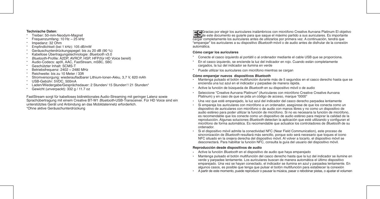 Technische Daten: • Treiber: 50-mm-Neodym-Magnet•  Frequenzumfang: 10 Hz ~ 25 kHz•  Impedanz: 32 Ohm• Empﬁ ndlichkeit (bei 1 kHz): 105 dB/mW•  Geräuschunterdrückungspegel: bis zu 20 dB (90 %)• Kabellose Übertragungstechnologie: Bluetooth v3.0• Bluetooth-Proﬁ le: A2DP, AVRCP, HSP, HFP(für HD Voice bereit)• Audio-Codecs: aptX, AAC, FastStream, mSBC, SBC •  Geschützter Inhalt: SCMS-T•  Betriebsfrequenz: 2402 ~ 2480 MHz•  Reichweite: bis zu 10 Meter / 33ft• Stromversorgung: wiederauﬂ adbarer Lithium-Ionen-Akku, 3,7 V, 620 mAh • USB-Gebühr: 5VDC, 500mA•  Laden/Wiedergabe/Gesprächsdauer: 2 Stunden/ 15 Stunden*/ 21 Stunden*•  Gewicht (unverpackt): 332 g / 11.7 ozFastStream sorgt für kabelloses bidirektionales Audio-Streaming mit geringer Latenz sowie Sprachübertragung mit einem Creative BT-W1 Bluetooth-USB-Transceiver. Für HD Voice sind ein unterstütztes Gerät und Anbindung an das Mobildatennetz erforderlich.*Ohne aktive GeräuschunterdrückungES              Gracias por elegir los auriculares inalámbricos con micrófono Creative Aurvana Platinum El objetivo de este documento es guiarle para que saque el máximo partido a sus auriculares. Es importante cargar completamente los auriculares antes de utilizarlos por primera vez. A continuación, tendrá que “emparejar” los auriculares a su dispositivo Bluetooth móvil o de audio antes de disfrutar de la conexión automática.Cómo cargar los auriculares•  Conecte el casco izquierdo al portátil o al ordenador mediante el cable USB que se proporciona.•  En el casco izquierdo, se enciende la luz del indicador en rojo. Cuando están completamente    cargados, la luz del indicador se ilumina en verde•  Puede utilizar los auriculares con micrófono mientras se carganCómo emparejar nuevos  dispositivos Bluetooth•  Mantenga pulsado el botón multifunción durante más de 5 segundos en el casco derecho hasta que se   encienda una luz azul en el indicador y parpadee de manera rápida.•  Active la función de búsqueda de Bluetooth en su dispositivo móvil o de audio•  Seleccione “Creative Aurvana Platinum” (Auriculares con micrófono Creative Creative Aurvana    Platinum) y en caso de que se pida un código de acceso, marque “0000”•  Una vez que esté emparejado, la luz azul del indicador del casco derecho parpadea lentamente•  Si empareja los auriculares con micrófono a un ordenador, asegúrese de que los conecta como un   dispositivo de auriculares con micrófono o de audio con manos libres y no como un dispositivo de    audio estéreo para poder utilizar la función de micrófono. Si no es necesaria la función de micrófono,    es recomendable que los conecte como un dispositivo de audio estéreo para mejorar la calidad de la   reproducción. Algunas soluciones Bluetooth detectan la aplicación que esté utilizando y conﬁ guran el    micrófono de forma automática. Es recomendable que actualice los controladores de Bluetooth de su   ordenador.•  Si el dispositivo móvil admite la conectividad NFC (Near Field Communication), este proceso de   sincronización de Bluetooth resultará más sencillo, porque solo será necesario que toques el icono    NFC situado en la orejera derecha del dispositivo móvil. Al volver a tocarlo, el dispositivo móvil se    desconectará. Para habilitar la función NFC, consulta la guía del usuario del dispositivo móvil.Reproducción desde dispositivos de audio•  Active la función Bluetooth en el dispositivo de audio que haya emparejado•  Mantenga pulsado el botón multifunción del casco derecho hasta que la luz del indicador se ilumine en   verde y parpadee lentamente. Los auriculares buscan de manera automática el último dispositivo    emparejado. Una vez se hayan conectado, el indicador se ilumina en azul y parpadea lentamente. En    algunos casos, es posible que tenga que pulsar el botón multifunción para establecer la conexión•  A partir de este momento, puede reproducir o pausar la música, pasar o rebobinar pistas, o ajustar el volumen