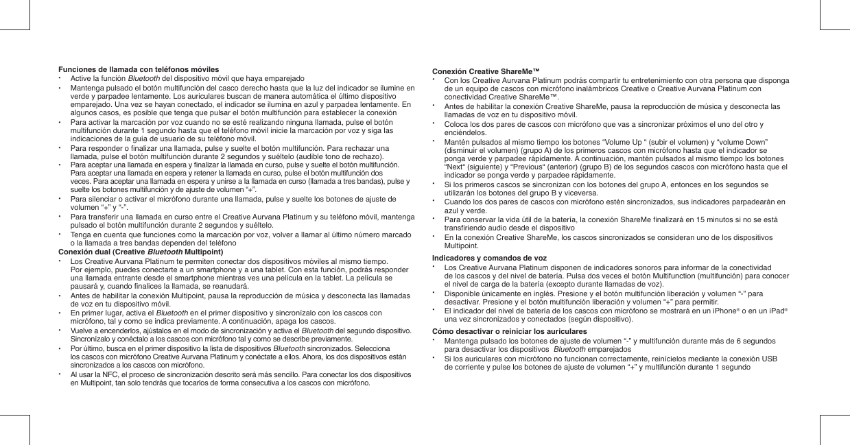 Funciones de llamada con teléfonos móviles• Active la función Bluetooth del dispositivo móvil que haya emparejado•  Mantenga pulsado el botón multifunción del casco derecho hasta que la luz del indicador se ilumine en    verde y parpadee lentamente. Los auriculares buscan de manera automática el último dispositivo    emparejado. Una vez se hayan conectado, el indicador se ilumina en azul y parpadea lentamente. En    algunos casos, es posible que tenga que pulsar el botón multifunción para establecer la conexión•  Para activar la marcación por voz cuando no se esté realizando ninguna llamada, pulse el botón    multifunción durante 1 segundo hasta que el teléfono móvil inicie la marcación por voz y siga las    indicaciones de la guía de usuario de su teléfono móvil.•  Para responder o ﬁ nalizar una llamada, pulse y suelte el botón multifunción. Para rechazar una    llamada, pulse el botón multifunción durante 2 segundos y suéltelo (audible tono de rechazo).•  Para aceptar una llamada en espera y ﬁ nalizar la llamada en curso, pulse y suelte el botón multifunción.   Para aceptar una llamada en espera y retener la llamada en curso, pulse el botón multifunción dos   veces. Para aceptar una llamada en espera y unirse a la llamada en curso (llamada a tres bandas), pulse y   suelte los botones multifunción y de ajuste de volumen “+”.•  Para silenciar o activar el micrófono durante una llamada, pulse y suelte los botones de ajuste de   volumen “+” y “-”. •  Para transferir una llamada en curso entre el Creative Aurvana Platinum y su teléfono móvil, mantenga    pulsado el botón multifunción durante 2 segundos y suéltelo.•  Tenga en cuenta que funciones como la marcación por voz, volver a llamar al último número marcado    o la llamada a tres bandas dependen del teléfonoConexión dual (Creative Bluetooth Multipoint)• Los Creative Aurvana Platinum te permiten conectar dos dispositivos móviles al mismo tiempo.    Por ejemplo, puedes conectarte a un smartphone y a una tablet. Con esta función, podrás responder    una llamada entrante desde el smartphone mientras ves una película en la tablet. La película se    pausará y, cuando ﬁ nalices la llamada, se reanudará.•  Antes de habilitar la conexión Multipoint, pausa la reproducción de música y desconecta las llamadas    de voz en tu dispositivo móvil.•  En primer lugar, activa el Bluetooth en el primer dispositivo y sincronízalo con los cascos con    micrófono, tal y como se indica previamente. A continuación, apaga los cascos.•  Vuelve a encenderlos, ajústalos en el modo de sincronización y activa el Bluetooth del segundo dispositivo.    Sincronízalo y conéctalo a los cascos con micrófono tal y como se describe previamente. •  Por último, busca en el primer dispositivo la lista de dispositivos Bluetooth sincronizados. Selecciona    los cascos con micrófono Creative Aurvana Platinum y conéctate a ellos. Ahora, los dos dispositivos están    sincronizados a los cascos con micrófono.•  Al usar la NFC, el proceso de sincronización descrito será más sencillo. Para conectar los dos dispositivos    en Multipoint, tan solo tendrás que tocarlos de forma consecutiva a los cascos con micrófono. Conexión Creative ShareMe™•  Con los Creative Aurvana Platinum podrás compartir tu entretenimiento con otra persona que disponga    de un equipo de cascos con micrófono inalámbricos Creative o Creative Aurvana Platinum con    conectividad Creative ShareMe™.•  Antes de habilitar la conexión Creative ShareMe, pausa la reproducción de música y desconecta las    llamadas de voz en tu dispositivo móvil.•  Coloca los dos pares de cascos con micrófono que vas a sincronizar próximos el uno del otro y   enciéndelos.•  Mantén pulsados al mismo tiempo los botones “Volume Up “ (subir el volumen) y “volume Down”    (disminuir el volumen) (grupo A) de los primeros cascos con micrófono hasta que el indicador se    ponga verde y parpadee rápidamente. A continuación, mantén pulsados al mismo tiempo los botones    “Next“ (siguiente) y “Previous“ (anterior) (grupo B) de los segundos cascos con micrófono hasta que el    indicador se ponga verde y parpadee rápidamente.•  Si los primeros cascos se sincronizan con los botones del grupo A, entonces en los segundos se    utilizarán los botones del grupo B y viceversa.•  Cuando los dos pares de cascos con micrófono estén sincronizados, sus indicadores parpadearán en    azul y verde.•  Para conservar la vida útil de la batería, la conexión ShareMe ﬁ nalizará en 15 minutos si no se está   transﬁ riendo audio desde el dispositivo•  En la conexión Creative ShareMe, los cascos sincronizados se consideran uno de los dispositivos   Multipoint.Indicadores y comandos de voz•  Los Creative Aurvana Platinum disponen de indicadores sonoros para informar de la conectividad    de los cascos y del nivel de batería. Pulsa dos veces el botón Multifunction (multifunción) para conocer    el nivel de carga de la batería (excepto durante llamadas de voz).•  Disponible únicamente en inglés. Presione y el botón multifunción liberación y volumen “-” para    desactivar. Presione y el botón multifunción liberación y volumen “+” para permitir.•  El indicador del nivel de batería de los cascos con micrófono se mostrará en un iPhone® o en un iPad®    una vez sincronizados y conectados (según dispositivo).Cómo desactivar o reiniciar los auriculares•  Mantenga pulsado los botones de ajuste de volumen “-” y multifunción durante más de 6 segundos    para desactivar los dispositivos  Bluetooth emparejados•  Si los auriculares con micrófono no funcionan correctamente, reinícielos mediante la conexión USB   de corriente y pulse los botones de ajuste de volumen “+” y multifunción durante 1 segundo
