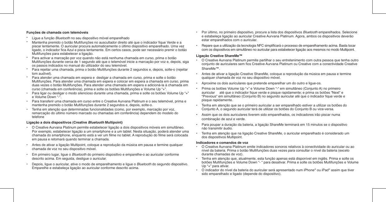 Funções de chamada com telemóveis•  Ligue a função Bluetooth no seu dispositivo móvel emparelhado•   Mantenha premido o botão Multifunções no auscultador direito até que o indicador ﬁ que Verde e a    piscar lentamente. O auricular procura automaticamente o último dispositivo emparelhado. Uma vez    ligado, o indicador ﬁ ca Azul e pisca lentamente. Em certos casos, pode ser necessário premir o botão    Multifunções para estabelecer a ligação.•   Para activar a marcação por voz quando não está nenhuma chamada em curso, prima o botão    Multifunções durante cerca de 1 segundo até que o telemóvel inicie a marcação por voz e, depois, siga    os passos indicados no manual do utilizador do seu telemóvel.•   Para rejeitar uma chamada, prima o botão Multifunções durante 2 segundos e, depois, solte-o (rejeitar   tom audível). •   Para atender uma chamada em espera e  desligar a chamada em curso, prima e solte o botão    Multifunções. Para atender uma chamada em espera e colocar em espera a chamada em curso, prima    duas vezes o botão Multifunções. Para atender uma chamada em espera e adicioná-la à chamada em    curso (chamada em conferência), prima e solte os botões Multifunções e Volume Up “+”.•   Para ligar ou desligar o modo silencioso durante uma chamada, prima e solte os botões Volume Up “+”    e Volume Down “-“. •  Para transferir uma chamada em curso entre o Creative Aurvana Platinum e o seu telemóvel, prima e    mantenha premido o botão Multifunções durante 2 segundos e, depois, solte-o.•  Tenha em atenção que determinadas funcionalidades (como, por exemplo, marcação por voz,    remarcação do último número marcado ou chamadas em conferência) dependem do modelo do   telefoneLigação a dois dispositivos (Creative Bluetooth Multipoint)•  O Creative Aurvana Platinum permite estabelecer ligação a dois dispositivos móveis em simultâneo.    Por exemplo, estabelecer ligação a um smartphone e a um tablet. Nesta situação, poderá atender uma    chamada do smartphone, enquanto está a ver um ﬁ lme no tablet. A reprodução do ﬁ lme será colocada    em pausa e retomará quando terminar a chamada.•  Antes de ativar a ligação Multipoint, coloque a reprodução da música em pausa e termine qualquer    chamada de voz no seu dispositivo móvel.•  Em primeiro lugar, ligue o Bluetooth do primeiro dispositivo e emparelhe-o ao auricular conforme    descrito acima. Em seguida, desligue o auricular.•  Depois, ligue o auricular, ative o modo de emparelhamento e ligue o Bluetooth do segundo dispositivo.    Emparelhe e estabeleça ligação ao auricular conforme descrito acima. •  Por último, no primeiro dispositivo, procure a lista dos dispositivos Bluetooth emparelhados. Selecione    e estabeleça ligação ao auricular Creative Aurvana Platinum. Agora, ambos os dispositivos deverão    estar emparelhados com o auricular.•  Repare que a utilização da tecnologia NFC simpliﬁ cará o processo de emparelhamento acima. Basta tocar    com os dispositivos em simultâneo no auricular para estabelecer ligação aos mesmos no modo Multipoint.Ligação Creative ShareMe™•  O Creative Aurvana Platinum permite partilhar o seu entretenimento com outra pessoa que tenha outro    conjunto de auriculares sem ﬁ os Creative Aurvana Platinum ou Creative com a conectividade Creative   ShareMe™.•  Antes de ativar a ligação Creative ShareMe, coloque a reprodução da música em pausa e termine    qualquer chamada de voz no seu dispositivo móvel.•  Aproxime os dois auriculares que pretende emparelhar um do outro e ligue-os.•  Prima os botões Volume Up “+” e Volume Down “-“ em simultâneo (Conjunto A) no primeiro    auricular   até que o indicador ﬁ que verde e pisque rapidamente; e prima os botões “Next“ e    “Previous“ em simultâneo (Conjunto B) no segundo auricular até que o indicador ﬁ que verde e   pisque rapidamente.•  Tenha em atenção que se o primeiro auricular a ser emparelhado estiver a utilizar os botões do    Conjunto A, o segundo auricular terá de utilizar os botões do Conjunto B ou vice-versa.•  Assim que os dois auriculares tiverem sido emparelhados, os indicadores irão piscar numa    combinação de azul e verde.•  Para poupar a duração da bateria, a ligação ShareMe terminará em 15 minutos se o dispositivo    não transmitir áudio.•  Tenha em atenção que na ligação Creative ShareMe, o auricular emparelhado é considerado um    dos dispositivos Multipoint.Indicadores e comandos de voz•  O Creative Aurvana Platinum emite indicadores sonoros relativos à conectividade do auricular ou ao    nível da bateria. Prima o botão Multifunções duas vezes para consultar o nível da bateria (exceto    durante chamadas de voz).•  Tenha em atenção que, atualmente, esta função apenas está disponível em inglês. Prima e solte os    botões Multifunções e Volume Down “- “ para desativar. Prima e solte os botões Multifunções e Volume    Up “+” para ativar.•  O indicador do nível da bateria do auricular será apresentado num iPhone® ou iPad® assim que tiver    sido emparelhado e ligado (depende do dispositivo).