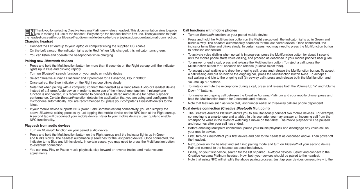 ENThank you for selecting Creative Aurvana Platinum wireless headset. This documentation aims to guide you in making full use of the headset. Fully charge the headset before ﬁ rst use. Then you need to “pair” the headset once with your Bluetooth audio or mobile device before enjoying subsequent automatic connection. Charging headset• Connect the Left earcup to your laptop or computer using the supplied USB cable• On the Left earcup, the indicator lights up in Red. When fully charged, this indicator turns green.  • You can listen and operate the headphones while chargingPairing new Bluetooth devices• Press and hold the Multifunction button for more than 5 seconds on the Right earcup until the indicator    lights up in Blue and blinking rapidly• Turn on Bluetooth search function on your audio or mobile device• Select “Creative Aurvana Platinum” and if prompted for a Passcode, key in “0000”• Once paired, the Blue indicator on the Right earcup blinks slowly• Note that when pairing with a computer, connect the headset as a Hands-free Audio or Headset device   instead of a Stereo Audio device in order to make use of the microphone function. If microphone    function is not needed, it is recommended to connect as a Stereo Audio device for better playback   performance. Certain Bluetooth solution detects the application that you are using and conﬁ gures the    microphone automatically. You are recommended to update your computer’s Bluetooth drivers to the   latest.• If your mobile device supports NFC (Near Field Communication) connectivity, you can simplify the   above Bluetooth pairing process by just tapping the mobile device on the NFC icon at the Right earcup.    A second tap will disconnect your mobile device. Refer to your mobile device’s user guide to enable   NFC functionality.Playback from audio devices• Turn on Bluetooth function on your paired audio device• Press and hold the Multifunction button on the Right earcup until the indicator lights up in Green    and blinks slowly. The headset automatically searches for the last paired device. Once connected, the    indicator turns Blue and blinks slowly. In certain cases, you may need to press the Multifunction button    to establish connection• You can now Play or Pause music playback, skip forward or reverse tracks, and make volume   adjustmentsCall functions with mobile phones• Turn on Bluetooth function on your paired mobile device• Press and hold the Multifunction button on the Right earcup until the indicator lights up in Green and    blinks slowly. The headset automatically searches for the last paired device. Once connected, the    indicator turns Blue and blinks slowly. In certain cases, you may need to press the Multifunction button    to establish connection• To activate voice dialling when no call is in progress, press the Multifunction button for about 1 second    until the mobile phone starts voice dialling, and proceed as described in your mobile phone’s user guide.• To answer or end a call, press and release the Multifunction button. To reject a call, press the   Multifunction button for 2 seconds and release (audible reject tone).• To accept a call waiting and drop the ongoing call, press and release the Multifunction button. To accept    a call waiting and put on hold to the ongoing call, press the Multifunction button twice. To accept a    call waiting and join to the ongoing call (three-way call), press and release both the Multifunction and  Volume Up “+” buttons.• To mute or unmute the microphone during a call, press and release both the Volume Up “+” and Volume  Down “-“ buttons. • To transfer an ongoing call between the Creative Aurvana Platinum and your mobile phone, press and    hold the Multifunction button for 2 seconds and release.• Note that features such as voice dial, last number redial or three-way call are phone dependent.Dual device connection (Creative Bluetooth Multipoint)• The Creative Aurvana Platinum allows you to simultaneously connect two mobile devices. For example,    connecting to a smartphone and a tablet. In this scenario, you may answer an incoming call from the    smartphone while in the midst of watching a movie on the tablet. The movie playback will be paused    and resumes after your call has ended.• Before enabling Multipoint connection, pause your music playback and disengage any voice call on    your mobile device.• First, turn on Bluetooth of your ﬁ rst device and pair to the headset as described above. Then power off   the headset.• Next, power on the headset and set it into pairing mode and turn on Bluetooth of your second device.    Pair and connect to the headset as described above. • Finally, on your ﬁ rst device, search for the list of paired Bluetooth devices. Select and connect to the    Creative Aurvana Platinum headset. Now, both your devices should be paired to the headset.  • Note that using NFC will simplify the above pairing process. Just tap your devices consecutively to the  