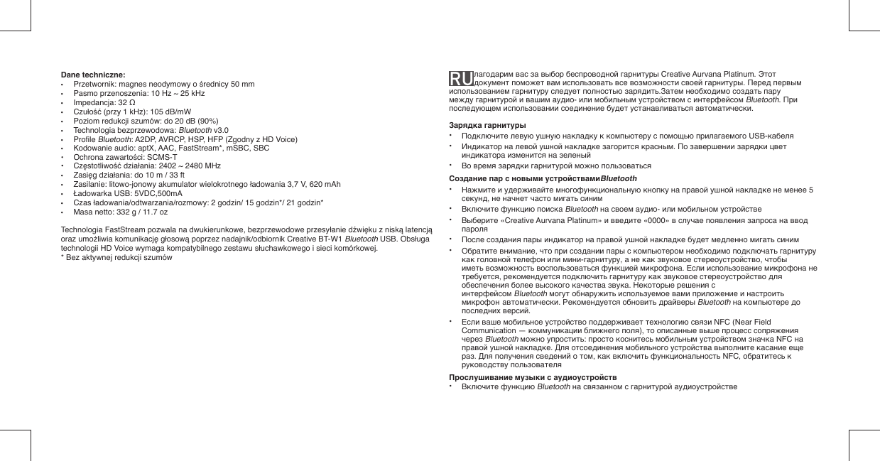Dane techniczne: •  Przetwornik: magnes neodymowy o średnicy 50 mm•  Pasmo przenoszenia: 10 Hz ~ 25 kHz• Impedancja: 32 Ω• Czułość (przy 1 kHz): 105 dB/mW•  Poziom redukcji szumów: do 20 dB (90%)• Technologia bezprzewodowa: Bluetooth v3.0• Proﬁ le Bluetooth: A2DP, AVRCP, HSP, HFP (Zgodny z HD Voice)•  Kodowanie audio: aptX, AAC, FastStream*, mSBC, SBC •  Ochrona zawartości: SCMS-T• Częstotliwość działania: 2402 ~ 2480 MHz• Zasięg działania: do 10 m / 33 ft•  Zasilanie: litowo-jonowy akumulator wielokrotnego ładowania 3,7 V, 620 mAh • Ładowarka USB: 5VDC,500mA• Czas ładowania/odtwarzania/rozmowy: 2 godzin/ 15 godzin*/ 21 godzin*•  Masa netto: 332 g / 11.7 ozTechnologia FastStream pozwala na dwukierunkowe, bezprzewodowe przesyłanie dźwięku z niską latencją oraz umożliwia komunikację głosową poprzez nadajnik/odbiornik Creative BT-W1 Bluetooth USB. Obsługa technologii HD Voice wymaga kompatybilnego zestawu słuchawkowego i sieci komórkowej.* Bez aktywnej redukcji szumówRU лагодарим вас за выбор беспроводной гарнитуры Creative Aurvana Platinum. Этот документ поможет вам использовать все возможности своей гарнитуры. Перед первым использованием гарнитуру следует полностью зарядить.Затем необходимо создать пару между гарнитурой и вашим аудио- или мобильным устройством с интерфейсом Bluetooth. При последующем использовании соединение будет устанавливаться автоматически.Зарядка гарнитуры• Подключите левую ушную накладку к компьютеру с помощью прилагаемого USB-кабеля• Индикатор на левой ушной накладке загорится красным. По завершении зарядки цвет   индикатора изменится на зеленый• Во время зарядки гарнитурой можно пользоватьсяСоздание пар с новыми устройствамиBluetooth• Нажмите и удерживайте многофункциональную кнопку на правой ушной накладке не менее 5   секунд, не начнет часто мигать синим• Включите функцию поиска Bluetooth на своем аудио- или мобильном устройстве• Выберите «Creative Aurvana Platinum» и введите «0000» в случае появления запроса на ввод   пароля• После создания пары индикатор на правой ушной накладке будет медленно мигать синим• Обратите внимание, что при создании пары с компьютером необходимо подключать гарнитуру   как головной телефон или мини-гарнитуру, а не как звуковое стереоустройство, чтобы   иметь возможность воспользоваться функцией микрофона. Если использование микрофона не   требуется, рекомендуется подключить гарнитуру как звуковое стереоустройство для  обеспечения более высокого качества звука. Некоторые решения с     интерфейсом Bluetooth могут обнаружить используемое вами приложение и настроить   микрофон  автоматически. Рекомендуется обновить драйверы Bluetooth на компьютере до   последних версий.• Если ваше мобильное устройство поддерживает технологию связи NFC (Near Field   Communication — коммуникации ближнего поля), то описанные выше процесс сопряжения   через Bluetooth можно упростить: просто коснитесь мобильным устройством значка NFC на   правой ушной накладке. Для отсоединения мобильного устройства выполните касание еще   раз. Для получения сведений о том, как включить функциональность NFC, обратитесь к   руководству пользователяПрослушивание музыки с аудиоустройств• Включите функцию Bluetooth на связанном с гарнитурой аудиоустройстве