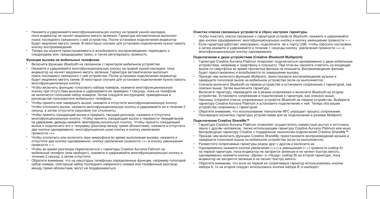• Нажмите и удерживайте многофункциональную кнопку на правой ушной накладке,   пока индикатор не начнет медленно мигать зеленым. Гарнитура автоматически выполнит   поиск последнего связанного с ней устройства. После установки подключения индикатор   будет медленно мигать синим. В некоторых случаях для установки подключения нужно нажать   кнопку воспроизведения• Теперь вы можете приостанавливать и возобновлять воспроизведение, переходить к   следующему или  предыдущему треку, а также регулировать громкостьФункции вызова на мобильных телефонах• Включите функцию Bluetooth на связанном с гарнитурой мобильном устройстве• Нажмите и удерживайте многофункциональную кнопку на правой ушной накладке, пока   индикатор не начнет медленно мигать зеленым. Гарнитура автоматически выполнит   поиск последнего связанного с ней устройства. После установки подключения индикатор   будет медленно мигать синим. В некоторых случаях для установки подключения нужно нажать   многофункциональную кнопку• Чтобы включить функцию голосового набора номеров, нажмите многофункциональную   кнопку при отсутствии вызовов и удерживайте ее примерно 1 секунду, пока на телефоне   не включится голосовой набор номеров. Затем следуйте инструкциям, приведенным в   руководстве пользователя мобильного телефона.• Чтобы принять или завершить вызов, нажмите и отпустите многофункциональную кнопку. Чтобы отклонить вызов, нажмите многофункциональную кнопку и удерживайте ее в течение 2   секунд, а затем отпустите (звуковой тон отклонить).• Чтобы принять ожидающий вызов и прервать текущий разговор, нажмите и отпустите   многофункциональную кнопку. Чтобы принять ожидающий вызов и перевести текущий вызов   на удержание, дважды нажмите  многофункц иональную кнопку. Чтобы принять ожидающий   вызов и подключить его к текущему (разговор между тремя абонентами), нажмите и отпустите   две кнопки одновременно: многофункционал ьную кнопку и кнопку увеличения     громкости «+».• Чтобы отключить или включить звук микрофона во время выполнения вызова, нажмите и   отпустите две кнопки одновременно: кнопку увеличения громкости «+» и кнопку уменьшения   громкости «-». • Чтобы во время разговора переключиться с гарнитуры Creative Aurvana Patinum на   мобильный телефон (или наоборот), нажмите и удерживайте многофункциональную кнопку в   течение 2 секунд, а затем отпустите. • Обратите внимание, что на некоторых телефонах определенные функции, например голосовой   набор номера, повторный набор последнего набранного номера или телефонный разговор   между тремя абонентами, могут не поддерживаться Очистка списка связанных устройств и сброс настроек гарнитуры• Чтобы очистить список связанных с гарнитурой устройств Bluetooth, нажмите и удерживайте   две кнопки одновременно: многофункциональную кнопку и кнопку уменьшения громкости «-»• Если гарнитура работает неисправно, подключите  ее к порту USB, чтобы сбросить настройки,   а затем нажмите и удерживайте в течение 1 секунды кнопку  увеличения громкости «+» и   многофункциональную кнопку одновременноПодключение к двум устройствам (Creative Bluetooth Multipoint)•  Гарнитура Creative Aurvana Platinum позволяет подключаться одновременно к двум мобильным   устройствам, например к смартфону и планшету. При этом вы сможете ответить на входящий   вызов со смартфона во время просмотра фильма на планшете. Воспроизведение фильма   будет приостановлено и возобновится по завершении вызова.•  Прежде чем включать функцию Multipoint, приостановите воспроизведение музыки и   завершите голосовой вызов на мобильном устройстве (если он выполняется).•  Сначала включите Bluetooth на первом устройстве и установите сопряжение с гарнитурой, как   описано выше. Затем выключите гарнитуру.•  Включите гарнитуру, переведите ее в режим сопряжения и включите Bluetooth на втором   устройстве. Установите сопряжение и подключение к гарнитуре, как описано выше. •  Наконец, откройте список сопряженных устройств Bluetooth на первом устройстве. Выберите   гарнитуру Creative Aurvana Platinum и установите подключение к ней. Теперь оба ваших   устройства сопряжены с гарнитурой.•  Обратите внимание, что использование технологии NFC упрощает процесс сопряжения.   Поочередно коснитесь гарнитуры устройствами для их подключения в режиме Multipoint.Подключение Creative ShareMe™•  Гарнитура Creative Aurvana Platinum позволяет осуществлять совместный доступ к источнику   звука с другим человеком, также использующим гарнитуру Creative Aurvana Platinum или иную   беспроводную гарнитуру Creative с поддержкой технологии подключения Creative ShareMe™.•  Прежде чем включать функцию Creative ShareMe, приостановите воспроизведение музыки и   завершите голосовой вызов на мобильном устройстве (если он выполняется).•  Разместите сопрягаемые гарнитуры рядом друг с другом и включите их.•  Одновременно нажмите кнопки увеличения («+») и уменьшения («-») громкости (набор A)   на первой гарнитуре, пока индикатор не загорится зеленым и не начнет быстро мигать;   одновременно нажмите кнопки «Далее» и «Назад» (набор B) на второй гарнитуре, пока   индикатор не загорится зеленым и не начнет быстро мигать.•  Обратите внимание, что если на первой из сопрягаемых гарнитур использовались кнопки   набора A, то на второй следует использовать кнопки набора B, и наоборот.