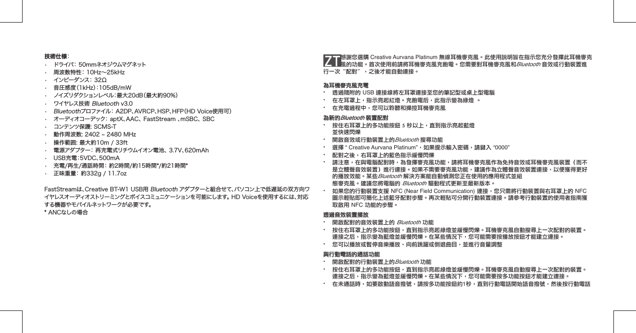 ZT 感謝您選購 Creative Aurvana Platinum 無線耳機麥克風。此使用說明旨在指示您充分發揮此耳機麥克風的功能。首次使用前請將耳機麥克風充飽電。您需要對耳機麥克風和Bluetooth 音效或行動裝置進行一次“配對”，之後才能自動連接。為耳機麥克風充電為耳機麥克風充電•  透過隨附的 USB 連接線將左耳罩連接至您的筆記型或桌上型電腦•  在左耳罩上，指示亮起紅燈。充飽電后，此指示變為綠燈 。•  在充電過程中，您可以聆聽和操控耳機麥克風為新的為新的Bluetooth Bluetooth 裝置配對裝置配對•  按住右耳罩上的多功能按鈕 5 秒以上，直到指示亮起藍燈  並快速閃爍•  開啟音效或行動裝置上的Bluetooth 搜尋功能• 選擇 “ Creative Aurvana Platinum”，如果提示輸入密碼，請鍵入 “0000”•  配對之後，右耳罩上的藍色指示緩慢閃爍•  請注意，在與電腦配對時，為發揮麥克風功能，請將耳機麥克風作為免持音效或耳機麥克風裝置（而不   是立體聲音效裝置）進行連接。如果不需要麥克風功能，建議作為立體聲音效裝置連接，以便獲得更好   的播放效能。某些Bluetooth 解決方案能自動偵測您正在使用的應用程式並組     態麥克風。建議您將電腦的 Bluetooth 驅動程式更新至最新版本。•  如果您的行動裝置支援 NFC (Near Field Communication) 連接，您只需將行動裝置與右耳罩上的 NFC    圖示輕貼即可簡化上述藍牙配對步驟。再次輕貼可分開行動裝置連接。請參考行動裝置的使用者指南獲   取啟用 NFC 功能的步驟。透過音效裝置播放透過音效裝置播放•  開啟配對的音效裝置上的 Bluetooth 功能•  按住右耳罩上的多功能按鈕，直到指示亮起綠燈並緩慢閃爍。耳機麥克風自動搜尋上一次配對的裝置。   連接之后，指示變為藍燈並緩慢閃爍。在某些情況下，您可能需要按播放按鈕才能建立連接。•  您可以播放或暫停音樂播放、向前跳躍或倒退曲目，並進行音量調整與行動電話的通話功能與行動電話的通話功能•  開啟配對的行動裝置上的Bluetooth 功能•  按住右耳罩上的多功能按鈕，直到指示亮起綠燈並緩慢閃爍。耳機麥克風自動搜尋上一次配對的裝置。   連接之后，指示變為藍燈並緩慢閃爍。在某些情況下，您可能需要按多功能按鈕才能建立連接。•  在未通話時，如要啟動語音撥號，請按多功能按鈕約1秒，直到行動電話開始語音撥號，然後按行動電話 技術仕様： •  ドライバ： 50mmネオジウムマグネット•  周波数特性： 10Hz∼25kHz•  インピー ダンス： 32Ω•  音圧感度（1kHz）：105dB/mW•  ノイズリダクションレベル：最大20dB（最大約90%）•  ワイヤレス技術 Bluetooth v3.0• Bluetoothプロファイル： A2DP、AVRCP、HSP、HFP（HD Voice使用可）•  オーディオコーデック： aptX、AAC、 FastStream 、mSBC、 SBC•  コンテンツ保護: SCMS-T• 動作周波数: 2402  2480 MHz•  操作範囲: 最大約10m / 33ft•  電源アダプター： 再充電式リチウムイオン電池、 3.7V、620mAh  •  USB充電：5VDC、500mA•  充電/再生/通話時間： 約2時間/約15時間*/約21時間*•  正味重量： 約332g / 11.7ozFastStreamは、Creative BT-W1 USB用 Bluetooth アダプターと組合せて、パソコン上で低遅延の双方向ワイヤレスオーディオストリーミングとボイスコミュニケーションを可能にします。 HD Voiceを使用するには、対応する機器やモバイルネットワークが必要です。* ANCなしの場合