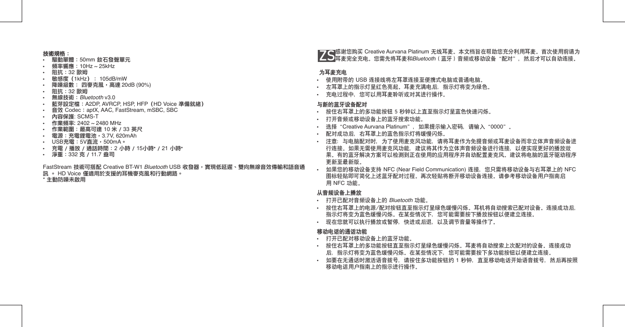 技術規格：  技術規格：  •  驅動單體：50mm 釹石發聲單元•  頻率響應：10Hz ~ 25kHz•  阻抗：32 歐姆•  敏感度（1kHz）： 105dB/mW•  降噪級數： 四麥克風，高達 20dB (90%)•  阻抗：32 歐姆•  無線技術：Bluetooth v3.0•  藍芽設定檔：A2DP, AVRCP, HSP, HFP（HD Voice 準備就緒）•  音效 Codec：aptX, AAC, FastStream, mSBC, SBC• 內容保護: SCMS-T• 作業頻率: 2402 ~ 2480 MHz•  作業範圍：最高可達 10 米 / 33 英尺•  電源：充電鋰電池，3.7V, 620mAh• USB充電：5V直流，500mA。•  充電 / 播放 / 通話時間：2 小時 / 15小時* / 21 小時*•  淨重：332 克 / 11.7 盎司FastStream 技術可搭配 Creative BT-W1 Bluetooth USB 收發器，實現低延遲、雙向無線音效傳輸和語音通訊 。 HD Voice 僅適用於支援的耳機麥克風和行動網路。* 主動防噪未啟用ZS      感谢您购买 Creative Aurvana Platinum 无线耳麦。本文档旨在帮助您充分利用耳麦。首次使用前请为耳麦完全充电。您需先将耳麦和Bluetooth（蓝牙）音频或移动设备“配对”，然后才可以自动连接。为耳麦充电为耳麦充电•  使用附带的 USB 连接线将左耳罩连接至便携式电脑或普通电脑。•  左耳罩上的指示灯呈红色亮起。耳麦充满电后，指示灯将变为绿色。•  充电过程中，您可以用耳麦聆听或对其进行操作。与新的蓝牙设备配对与新的蓝牙设备配对•  按住右耳罩上的多功能按钮 5 秒钟以上直至指示灯呈蓝色快速闪烁。•  打开音频或移动设备上的蓝牙搜索功能。•  选择“Creative Aurvana Platinum”，如果提示输入密码，请输入“0000”。•  配对成功后，右耳罩上的蓝色指示灯将缓慢闪烁。•  注意：与电脑配对时，为了使用麦克风功能，请将耳麦作为免提音频或耳麦设备而非立体声音频设备进   行连接。如果无需使用麦克风功能，建议将其作为立体声音频设备进行连接，以便实现更好的播放效   果。有的蓝牙解决方案可以检测到正在使用的应用程序并自动配置麦克风。建议将电脑的蓝牙驱动程序   更新至最新版。•  如果您的移动设备支持 NFC (Near Field Communication) 连接，您只需将移动设备与右耳罩上的 NFC    图标轻贴即可简化上述蓝牙配对过程。再次轻贴将断开移动设备连接。请参考移动设备用户指南启  用 NFC 功能。从音频设备上播放从音频设备上播放•  打开已配对音频设备上的 Bluetooth 功能。•  按住右耳罩上的电源/配对按钮直至指示灯呈绿色缓慢闪烁。耳机将自动搜索已配对设备。连接成功后，   指示灯将变为蓝色缓慢闪烁。在某些情况下，您可能需要按下播放按钮以便建立连接。•  现在您就可以执行播放或暂停，快进或后退，以及调节音量等操作了。移动电话的通话功能移动电话的通话功能•  打开已配对移动设备上的蓝牙功能。•  按住右耳罩上的多功能按钮直至指示灯呈绿色缓慢闪烁。耳麦将自动搜索上次配对的设备。连接成功   后，指示灯将变为蓝色缓慢闪烁。在某些情况下，您可能需要按下多功能按钮以便建立连接。•  如要在无通话时激活语音拨号，请按住多功能按钮约 1 秒钟，直至移动电话开始语音拨号，然后再按照   移动电话用户指南上的指示进行操作。