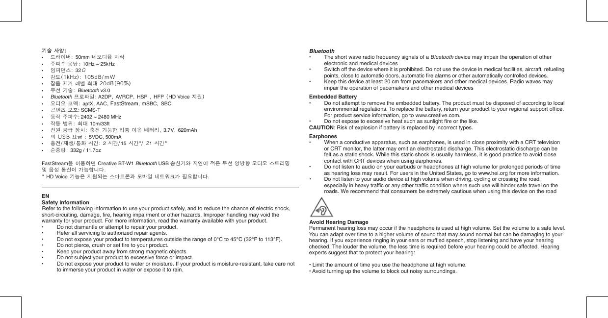 기술 사양:  기술 사양:  •  드라이버: 50mm 네오디뮴 자석•  주파수 응답: 10Hz ~ 25kHz•  임피던스: 32Ω•  감도(1kHz): 105dB/mW•  잡음 제거 레벨 최대 20dB(90%)•  무선 기술: Bluetooth v3.0• Bluetooth 프로파일: A2DP, AVRCP, HSP , HFP (HD Voice 지원)•  오디오 코덱: aptX, AAC, FastStream, mSBC, SBC•  콘텐츠 보호: SCMS-T•  동작 주파수: 2402 ~ 2480 MHz •  작동 범위: 최대 10m/33ft•  전원 공급 장치: 충전 가능한 리튬 이온 배터리, 3.7V, 620mAh• 의 USB 요금 : 5VDC, 500mA•  충전/재생/통화 시간: 2 시간/15 시간*/ 21 시간*•  순중량: 332g / 11.7ozFastStream을 이용하면 Creative BT-W1 Bluetooth USB 송신기와 지연이 적은 무선 양방향 오디오 스트리밍 및 음성 통신이 가능합니다.* HD Voice 기능은 지원되는 스마트폰과 모바일 네트워크가 필요합니다.ENSafety InformationRefer to the following information to use your product safely, and to reduce the chance of electric shock, short-circuiting, damage, ﬁ re, hearing impairment or other hazards. Improper handling may void the warranty for your product. For more information, read the warranty available with your product.•  Do not dismantle or attempt to repair your product.•  Refer all servicing to authorized repair agents.•  Do not expose your product to temperatures outside the range of 0°C to 45°C (32°F to 113°F).•  Do not pierce, crush or set ﬁ re to your product.•  Keep your product away from strong magnetic objects.•  Do not subject your product to excessive force or impact.•  Do not expose your product to water or moisture. If your product is moisture-resistant, take care not to immerse your product in water or expose it to rain.Bluetooth•   The short wave radio frequency signals of a Bluetooth device may impair the operation of other electronic and medical devices•   Switch off the device where it is prohibited. Do not use the device in medical facilities, aircraft, refueling points, close to automatic doors, automatic ﬁ re alarms or other automatically controlled devices.•   Keep this device at least 20 cm from pacemakers and other medical devices. Radio waves may impair the operation of pacemakers and other medical devicesEmbedded Battery•  Do not attempt to remove the embedded battery. The product must be disposed of according to local environmental regulations. To replace the battery, return your product to your regional support ofﬁ ce. For product service information, go to www.creative.com.•  Do not expose to excessive heat such as sunlight ﬁ re or the like.CAUTION: Risk of explosion if battery is replaced by incorrect types.Earphones•  When a conductive apparatus, such as earphones, is used in close proximity with a CRT television or CRT monitor, the latter may emit an electrostatic discharge. This electrostatic discharge can be felt as a static shock. While this static shock is usually harmless, it is good practice to avoid close contact with CRT devices when using earphones.•  Do not listen to audio on your earbuds or headphones at high volume for prolonged periods of time as hearing loss may result. For users in the United States, go to www.hei.org for more information.•  Do not listen to your audio device at high volume when driving, cycling or crossing the road,    especially in heavy trafﬁ c or any other trafﬁ c condition where such use will hinder safe travel on the    roads. We recommend that consumers be extremely cautious when using this device on the road  Avoid Hearing DamagePermanent hearing loss may occur if the headphone is used at high volume. Set the volume to a safe level. You can adapt over time to a higher volume of sound that may sound normal but can be damaging to your hearing. If you experience ringing in your ears or mufﬂ ed speech, stop listening and have your hearing checked. The louder the volume, the less time is required before your hearing could be affected. Hearing experts suggest that to protect your hearing:• Limit the amount of time you use the headphone at high volume.• Avoid turning up the volume to block out noisy surroundings.