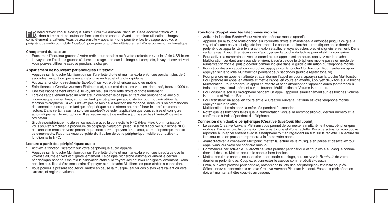 FR Merci d’avoir choisi le casque sans ﬁ l Creative Aurvana Platinum. Cette documentation vous aidera à tirer parti de toutes les fonctions de ce casque. Avant la première utilisation, chargez complètement la batterie. Vous devrez ensuite « apparier » une première fois le casque avec votre périphérique audio ou mobile Bluetooth pour pouvoir proﬁ ter ultérieurement d’une connexion automatique.Chargement du casque• Raccordez l’écouteur gauche à votre ordinateur portable ou à votre ordinateur avec le câble USB fourni•  Le voyant de l’oreillette gauche s’allume en rouge. Lorsque la charge est complète, le voyant devient vert.•  Vous pouvez utiliser le casque pendant la charge.Appariement de nouveaux périphériques Bluetooth•  Appuyez sur la touche Multifonction sur l’oreillette droite et maintenez-la enfoncée pendant plus de 5   secondes, jusqu’à ce que le voyant s’allume en bleu et clignote rapidement.•  Activez la fonction de recherche Bluetooth sur votre périphérique audio ou mobile.•  Sélectionnez « Creative Aurvana Platinum » et, si un mot de passe vous est demandé, tapez « 0000 ».•  Une fois l’appariement effectué, le voyant bleu sur l’oreillette droite clignote lentement.•  Lors de l’appariement avec un ordinateur, connectez le casque en tant que périphérique audio ou    micro-casque mains libres, et non en tant que périphérique audio stéréo, pour pouvoir utiliser la    fonction microphone. Si vous n’avez pas besoin de la fonction microphone, nous vous recommandons    de connecter le casque en tant que périphérique audio stéréo pour améliorer les performances en    lecture. Dans certains cas, la solution Bluetooth détecte l’application que vous utilisez et conﬁ gure    automatiquement le microphone. Il est recommandé de mettre à jour les pilotes Bluetooth de votre   ordinateur.•  Si votre périphérique mobile est compatible avec la connectivité NFC (Near Field Communication),    vous pouvez simpliﬁ er la procédure de couplage Bluetooth, puisqu’il sufﬁ t d’appuyer sur l’icône NFC    de l’oreillette droite de votre périphérique mobile. En appuyant à nouveau, votre périphérique mobile    se déconnecte. Reportez-vous au guide d’utilisation de votre périphérique mobile pour activer la   fonctionnalité NFC.Lecture à partir des périphériques audio•  Activez la fonction Bluetooth sur votre périphérique audio apparié.•  Appuyez sur la touche Multifonction sur l’oreillette droite et maintenez-la enfoncée jusqu’à ce que le   voyant s’allume en vert et clignote lentement. Le casque recherche automatiquement le dernier    périphérique apparié. Une fois la connexion établie, le voyant devient bleu et clignote lentement. Dans    certains cas, il peut être nécessaire d’appuyer sur la touche Multifonction pour établir la connexion.•  Vous pouvez à présent écouter ou mettre en pause la musique, sauter des pistes vers l’avant ou vers    l’arrière, et régler le volume.Fonctions d’appel avec les téléphones mobiles•  Activez la fonction Bluetooth sur votre périphérique mobile apparié.•  Appuyez sur la touche Multifonction sur l’oreillette droite et maintenez-la enfoncée jusqu’à ce que le   voyant s’allume en vert et clignote lentement. Le casque  recherche automatiquement le dernier    périphérique apparié. Une fois la connexion établie, le voyant devient bleu et clignote lentement. Dans    certains cas, il peut être nécessaire d’appuyer sur la touche de lecture pour établir la connexion.•  Pour activer la numérotation vocale quand aucun appel n’est en cours, appuyez sur la touche    Multifonction pendant une seconde environ, jusqu’à ce que le téléphone mobile passe en mode de    numérotation vocale, puis procédez comme indiqué dans le guide d’utilisation du téléphone mobile.•  Pour répondre à un appel ou raccrocher, appuyez sur la touche Multifonction. Pour rejeter un appel,    appuyez sur la touche Multifonction pendant deux secondes (audible rejeter tonalité).•  Pour prendre un appel en attente et abandonner l’appel en cours, appuyez sur la touche Multifonction.   Pour prendre un appel en attente et mettre l’appel en cours en attente, appuyez deux fois sur la touche   Multifonction. Pour prendre un appel en attente et sans abandonner l’appel en cours (conférence à    trois), appuyez simultanément sur les touches Multifonction et Volume Haut « + ».•  Pour couper le son du microphone pendant un appel, appuyez simultanément sur les touches Volume    Haut « + » et Volume Bas « - ». •  Pour transférer un appel en cours entre le Creative Aurvana Platinum et votre téléphone mobile,    appuyez sur la touche   Multifonction et maintenez-la enfoncée pendant 2 secondes.•  Notez que les fonctions telles que la numérotation vocale, la recomposition du dernier numéro et la   conférence à trois dépendent du téléphone.Connexion d’un double périphérique (Creative Bluetooth Multipoint)•  Le casque Creative Aurvana Platinum vous permet de connecter simultanément deux périphériques    mobiles. Par exemple, la connexion d’un smartphone et d’une tablette. Dans ce scénario, vous pouvez    répondre à un appel entrant avec le smartphone tout en regardant un ﬁ lm sur la tablette. La lecture du   ﬁ lm sera mise en pause et reprendra à la ﬁ n de votre appel.•  Avant d’activer la connexion Multipoint, mettez la lecture de la musique en pause et désactivez tout    appel vocal sur votre périphérique mobile.•  Commencez par activer le Bluetooth de votre premier périphérique et couplez-le au casque comme    décrit ci-dessus. Mettez ensuite le casque hors tension.•  Mettez ensuite le casque sous tension et en mode couplage, puis activez le Bluetooth de votre    deuxième périphérique. Couplez et connectez le casque comme décrit ci-dessus. • Enﬁ n, sur votre premier périphérique, recherchez la liste des périphériques Bluetooth couplés.    Sélectionnez et connectez le casque Creative Aurvana Platinum Headset. Vos deux périphériques    doivent maintenant être couplés au casque.